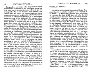 102 EL HOMBRE ESPIRITUAL «NO APAGUÉIS AL ESPÍRITU» 103
Las palabras «os ruego» están muy lejos de ser un
mandamiento. Representan una súplica de Dios a Sus
hijos para que lleven aquella manera de vivir que les
corresponde. No es un requisito que tenemos que
cumplir para ser salvos: es algo que debemos hacer
porque somos salvos. La primera exhortación que se
encuentra en esta porción práctica de la Epístola de
salvación trata de la dedicación del cuerpo entero
como un sacrificio vivo. No debe llamarse «consagra-
ción»; porque la consagración es un acto de Dios.
El creyente puede entregar, ofrecer o dedicar; pero
Dios tiene que aceptar y aplicar lo que se le presenta,
lo cual constituye la consagración. Además, hay poco
en las Escrituras que justifique la enseñanza de una
supuesta «reconsagración». No se puede escoger par-
cialmente la voluntad de Dios como norma de nues-
tra vida. No hemos escogido hacer Su voluntad sino
hasta que verdaderamente estemos dispuestos a ha-
cerla. Por lo tanto, la dedicación verdadera no nece-
sita de una «reconsagración» a Dios. No se hace re-
ferencia aquí a un servicio en particular que pueda
considerarse como el resultado de la buena voluntad
del creyente. Es nada más que la autodedicación a
todo lo que El pueda escoger para nosotros ahora y
para siempre. Tal es nuestro «culto racionab, si es
«santo, acepto a Dios.» Cuando no nos conformamos
a este siglo sino que somos transfigurados por la
renovación de nuestra mente, probaremos plenamente
en nuestra vida cuál «sea la buena, la acepta y la
perfecta voluntad de Dios» para nosotros. Así, el
rendimiento se nos presenta como de primera y suma
importancia para el que es salvo. En esta porción de
las Escrituras hay seguidamente numerosas enseñan-
zas acerca del servicio; pero aun el llamamiento al
servicio no serviría de nada hasta que el cuerpo haya
sido presentado como un sacrificio vivo.
CRISTO, EL MODEW
Una de las perfecciones humanas del Señor Jesu-
cristo fUe Su rendición completa a la voluntad de
Su Padre. Las Escrituras abundan con testimonios
al respecto. En Heb. 10:5-7 dice así: «Por lo cual
cuando entra en el mundo", dice: Sacrificio y ofrenda,
no los quisiste; empero un cuerpo me has preparado:
en holocaustos y ofrendas por el pecado no te com-
placiste: entonces dije: He aquí yo vengo (en el ro-
llo del libro está escrito de mí), para hacer, oh Dios,
tu voluntad.» Estaba entregado a la voluntad de Su
Padre. Dicha entrega incluyó aun su cuerpo hu-
mano (<<empero un cuerpo me has preparado»),
cuyo sacrificio había de dar mérito a todos los sacri-
ficios animales aceptables antes de El, y de reem-
plazar a cualquier sacrificio que se intentase ofre-
cer después. Cuando se aproximaba a la muerte El
dijo: «Pero no sea hecha mi voluntad, sino la tuya.»
También se dice en el Salmo 22 que dijo a Su Padre:
«Empero tú eres santo», y esto lo dijo en la hora más
sombría de la crucifixión cuando clamaba «Dios mío,
Dios mío, ¿por qué me has desamparado?» Se nos
dice además en Fil. 2:8, que «humillóse a sí mismo,
haciéndose obediente, hasta la muerte, y muerte de
cruz».
La rendición absoluta del Hijo para hacer la vo-
luntad de Su Padre nos proporciona no solamente
el ejemplo supremo de la actitud normal del Hijo de
Dios hacia Su Padre celestial, sino que también nos
enseña que dicha actitud se imparte y mantiene en
el corazón del c¡:eyente por medio del Espíritu, luego
que se ha efectuado el acto previo de la dedicación.
El pasaje siguiente es una exhortación a este fin.
«Haya, pues, en vosotros el mismo sentir que hubo en
Cristo Jesús» (Fil. 2:5). La primera palabra es muy
iluminativa; porque en esta palabra «haya» (que
102 EL HOMBRE ESPIRITUAL «NO APAGUÉIS AL ESPÍRITU» 103
Las palabras «os ruego» están muy lejos de ser un
mandamiento. Representan una súplica de Dios a Sus
hijos para que lleven aquella manera de vivir que les
corresponde. No es un requisito que tenemos que
cumplir para ser salvos: es algo que debemos hacer
porque somos salvos. La primera exhortación que se
encuentra en esta porción práctica de la Epístola de
salvación trata de la dedicación del cuerpo entero
como un sacrificio vivo. No debe llamarse «consagra-
ción»; porque la consagración es un acto de Dios.
El creyente puede entregar, ofrecer o dedicar; pero
Dios tiene que aceptar y aplicar lo que se le presenta,
lo cual constituye la consagración. Además, hay poco
en las Escrituras que justifique la enseñanza de una
supuesta «reconsagración». No se puede escoger par-
cialmente la voluntad de Dios como norma de nues-
tra vida. No hemos escogido hacer Su voluntad sino
hasta que verdaderamente estemos dispuestos a ha-
cerla. Por lo tanto, la dedicación verdadera no nece-
sita de una «reconsagración» a Dios. No se hace re-
ferencia aquí a un servicio en particular que pueda
considerarse como el resultado de la buena voluntad
del creyente. Es nada más que la autodedicación a
todo lo que El pueda escoger para nosotros ahora y
para siempre. Tal es nuestro «culto racionab, si es
«santo, acepto a Dios.» Cuando no nos conformamos
a este siglo sino que somos transfigurados por la
renovación de nuestra mente, probaremos plenamente
en nuestra vida cuál «sea la buena, la acepta y la
perfecta voluntad de Dios» para nosotros. Así, el
rendimiento se nos presenta como de primera y suma
importancia para el que es salvo. En esta porción de
las Escrituras hay seguidamente numerosas enseñan-
zas acerca del servicio; pero aun el llamamiento al
servicio no serviría de nada hasta que el cuerpo haya
sido presentado como un sacrificio vivo.
CRISTO, EL MODEW
Una de las perfecciones humanas del Señor Jesu-
cristo fUe Su rendición completa a la voluntad de
Su Padre. Las Escrituras abundan con testimonios
al respecto. En Heb. 10:5-7 dice así: «Por lo cual
cuando entra en el mundo", dice: Sacrificio y ofrenda,
no los quisiste; empero un cuerpo me has preparado:
en holocaustos y ofrendas por el pecado no te com-
placiste: entonces dije: He aquí yo vengo (en el ro-
llo del libro está escrito de mí), para hacer, oh Dios,
tu voluntad.» Estaba entregado a la voluntad de Su
Padre. Dicha entrega incluyó aun su cuerpo hu-
mano (<<empero un cuerpo me has preparado»),
cuyo sacrificio había de dar mérito a todos los sacri-
ficios animales aceptables antes de El, y de reem-
plazar a cualquier sacrificio que se intentase ofre-
cer después. Cuando se aproximaba a la muerte El
dijo: «Pero no sea hecha mi voluntad, sino la tuya.»
También se dice en el Salmo 22 que dijo a Su Padre:
«Empero tú eres santo», y esto lo dijo en la hora más
sombría de la crucifixión cuando clamaba «Dios mío,
Dios mío, ¿por qué me has desamparado?» Se nos
dice además en Fil. 2:8, que «humillóse a sí mismo,
haciéndose obediente, hasta la muerte, y muerte de
cruz».
La rendición absoluta del Hijo para hacer la vo-
luntad de Su Padre nos proporciona no solamente
el ejemplo supremo de la actitud normal del Hijo de
Dios hacia Su Padre celestial, sino que también nos
enseña que dicha actitud se imparte y mantiene en
el corazón del c¡:eyente por medio del Espíritu, luego
que se ha efectuado el acto previo de la dedicación.
El pasaje siguiente es una exhortación a este fin.
«Haya, pues, en vosotros el mismo sentir que hubo en
Cristo Jesús» (Fil. 2:5). La primera palabra es muy
iluminativa; porque en esta palabra «haya» (que
 