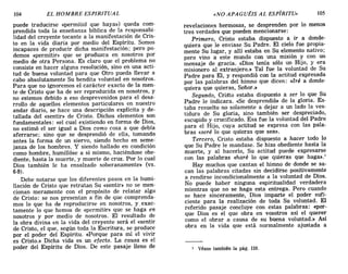 104 EL HOMBRE ESPIRITUAL «NO APAGUÉIS AL EspIRITU» 105
puede traducirse «permitid que haya») queda com-
prendida toda la enseñanza bíblica de la responsabi-
lidad del creyente tocante a la manifestación de Cris-
to en la vida diaria por medio del Espíritu. Somos
incapaces de producir dicha manifestación; pero po-
demos «permitir» que se produzca en nosotros por
medio de otra Persona. Es claro que el problema no
consiste en hacer alguna resolución, sino en una acti-
tud de buena voluntad para que Otro pueda llevar a
cabo absolutamente Su bendita voluntad en nosotros.
Para que no ignoremos el carácter exacto de la men-
te de Cristo que ha de ser reproducida en nosotros, y
no estemos debido a eso desprevenidos para el desa-
rrollo de aquellos elementos particulares en nuestro
andar diario, se hace una descripción explícita y de-
tallada del «sentir» de Cristo. Dichos elementos son
fundamentales: «el cual existiendo en forma de Dios
no estimó el ser igual a Dios como cosa a que debí~
aferrarse; sino que se desprendió de ella, tomando
antes la forma de un siervo, siendo hecho en seme-
janza de los hombres. Y siendo hallado en condición
como hombre, humillóse a sí mismo, haciéndose obe-
diente, hasta la muerte, y muerte de cruz. Por lo cual
Dios también le ha ensalzado soberanamente» (vs.
6-9).
Debe notarse que los diferentes pasos en la humi-
llación de Cristo que retratan Su «sentir» no se men-
cionan meramente con el propósito de relatar algo
de Cristo: se nos presentan a fin de que comprenda-
mos lo que ha de reproducirse en nosotros, y, exac-
tamente lo que hemos de «permitir» que se haga en
nosotros y por medio de nosotros. El resultado de
la obra divina en la vida del creyente será el «sentir
de Cristo, el que, según toda la Escritura, se produce
por el poder del Espíritu. «Porque para mí el vivir
es Cristo.» Dicha vida es un efecto. La causa es el
poder del Espíritu de Dios. De este pasaje lleno de
revelaciones hermosas, se desprenden por lo menos
tres verdades que pueden mencionarse:
Primero, Cristo estaba dispuesto a ir a donde-
quiera que le enviase Su Padre. El cielo fue propia-
mente Su lugar, y allí estaba en Su elemento nativo;
pero vino a este mundo con una misión y con un
mensaje de gracia. «Dios' tenía sólo un Hijo, y era
misionero al extranjero.» Tal fue la voluntad de Su
Padre para El, y respondió con la actitud expresada
por las palabras del himno que dicen: «Iré a donde-
quiera que quieras, Señor.»
Segundo, CriSto estaba dispuesto a ser lo que Su
Padre le indicara. «Se desprendió» de la gloria. Es-
taba resuelto no solamente a dejar a un lado la ves-
tidura de Su gloria, sino también ser despreciado,
escupido y crucificado. Esa fue la voluntad del Padre
para el Hijo, cuya actitud se expresa con las pala-
bras «seré lo que quieras que sea».
Tercero, Cristo estaba dispuesto a hacer todo lo
que Su Padre le mandase. Se hizo obediente hasta la
muerte, y al hacerlo, Su actitud puede expresarse
con las palabras «haré lo que quieras que haga».l
Hay muchos que cantan el himno de donde se sa-
can las palabras citadas sin decidirse positivamente
a rendirse incondicionalmente a la voluntad de Dios.
No puede haber ninguna espiritualidad verdadera
mientras que no se haga esta entrega. Pero cuando
se hace sinceramente, Dios imparte el poder sufi-
ciente para la realización de toda Su voluntad. El
referido pasaje concluye con estas palabras: «por-
que Dios es el que obra en vosotros así el querer
como el obrar a· causa de su buena voluntad.» Así
obra en la vida que está normalmente ajustada a
1 Véase también la pág. 110.
104 EL HOMBRE ESPIRITUAL «NO APAGUÉIS AL EspIRITU» 105
puede traducirse «permitid que haya») queda com-
prendida toda la enseñanza bíblica de la responsabi-
lidad del creyente tocante a la manifestación de Cris-
to en la vida diaria por medio del Espíritu. Somos
incapaces de producir dicha manifestación; pero po-
demos «permitir» que se produzca en nosotros por
medio de otra Persona. Es claro que el problema no
consiste en hacer alguna resolución, sino en una acti-
tud de buena voluntad para que Otro pueda llevar a
cabo absolutamente Su bendita voluntad en nosotros.
Para que no ignoremos el carácter exacto de la men-
te de Cristo que ha de ser reproducida en nosotros, y
no estemos debido a eso desprevenidos para el desa-
rrollo de aquellos elementos particulares en nuestro
andar diario, se hace una descripción explícita y de-
tallada del «sentir» de Cristo. Dichos elementos son
fundamentales: «el cual existiendo en forma de Dios
no estimó el ser igual a Dios como cosa a que debí~
aferrarse; sino que se desprendió de ella, tomando
antes la forma de un siervo, siendo hecho en seme-
janza de los hombres. Y siendo hallado en condición
como hombre, humillóse a sí mismo, haciéndose obe-
diente, hasta la muerte, y muerte de cruz. Por lo cual
Dios también le ha ensalzado soberanamente» (vs.
6-9).
Debe notarse que los diferentes pasos en la humi-
llación de Cristo que retratan Su «sentir» no se men-
cionan meramente con el propósito de relatar algo
de Cristo: se nos presentan a fin de que comprenda-
mos lo que ha de reproducirse en nosotros, y, exac-
tamente lo que hemos de «permitir» que se haga en
nosotros y por medio de nosotros. El resultado de
la obra divina en la vida del creyente será el «sentir
de Cristo, el que, según toda la Escritura, se produce
por el poder del Espíritu. «Porque para mí el vivir
es Cristo.» Dicha vida es un efecto. La causa es el
poder del Espíritu de Dios. De este pasaje lleno de
revelaciones hermosas, se desprenden por lo menos
tres verdades que pueden mencionarse:
Primero, Cristo estaba dispuesto a ir a donde-
quiera que le enviase Su Padre. El cielo fue propia-
mente Su lugar, y allí estaba en Su elemento nativo;
pero vino a este mundo con una misión y con un
mensaje de gracia. «Dios' tenía sólo un Hijo, y era
misionero al extranjero.» Tal fue la voluntad de Su
Padre para El, y respondió con la actitud expresada
por las palabras del himno que dicen: «Iré a donde-
quiera que quieras, Señor.»
Segundo, CriSto estaba dispuesto a ser lo que Su
Padre le indicara. «Se desprendió» de la gloria. Es-
taba resuelto no solamente a dejar a un lado la ves-
tidura de Su gloria, sino también ser despreciado,
escupido y crucificado. Esa fue la voluntad del Padre
para el Hijo, cuya actitud se expresa con las pala-
bras «seré lo que quieras que sea».
Tercero, Cristo estaba dispuesto a hacer todo lo
que Su Padre le mandase. Se hizo obediente hasta la
muerte, y al hacerlo, Su actitud puede expresarse
con las palabras «haré lo que quieras que haga».l
Hay muchos que cantan el himno de donde se sa-
can las palabras citadas sin decidirse positivamente
a rendirse incondicionalmente a la voluntad de Dios.
No puede haber ninguna espiritualidad verdadera
mientras que no se haga esta entrega. Pero cuando
se hace sinceramente, Dios imparte el poder sufi-
ciente para la realización de toda Su voluntad. El
referido pasaje concluye con estas palabras: «por-
que Dios es el que obra en vosotros así el querer
como el obrar a· causa de su buena voluntad.» Así
obra en la vida que está normalmente ajustada a
1 Véase también la pág. 110.
 