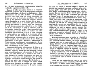 106 EL HOMBRE ESPIRITUAL «NO APAGUÉIS AL ESPÍRITU» 107
El, Y le hace experimentar continuamente todas las
realidades espirituales (Gál. 3:3).
Cuando el Señor Jesucristo habló de la responsa-
bilidad del cristiano que es el rendimiento completo
a Dios, usó la figura de la vid y el pámpano, y dijo:
«Permaneced en mí» (Jn. 15:1-17). Los resultados
de dicha vida que está en íntima comunión con
Cristo son tres: 1) Su oración es 'eficaz: «Si moráis
en mí, y mis palabras moran en vosotros, pediréis
cuanto quisiereis, y os será hecho»; 2) su gozo es
celestial: «Estas cosas os he dicho, para que quede
mi gozo en vosotros, y vuestro gozo sea completo»;
3) su fruto es permanente: «Vosotros no me elegís-
teis a mí, sino que yo os elegí a vosotros, y os he
designado a fin de que vayáis y llevéis mucho fruto,
y permanezca vuestro fruto.» Se incluye en estos
resultados todo lo que es vital en la vida cristiana,
lo cual se obtiene por medio de la obediencia a todo
lo que Cristo nos ha mandado: «Si guardáreis mis
mandamientos, permaneceréis en mi amor; así como
yo he guardado los mandamientos de mi Padre, y
permanezco en su amor.» Entonces, permanecer en
Cristo consiste sencillamente en entregarse a la vo-
luntad conocida del Señor, tal como Cristo se aban-
donó a la voluntad de Su Padre.
La entrega de la vida a la voluntad de Dios no se
demuestra por medio de un solo acto tocante a un
problema especial; antes bien es decidirse a some-
terse incondicionalmente a la voluntad de Dios como
norma de vida. Estar en la voluntad de Dios es
estar dispuesto a cumplir Su voluntad sin hacer re-
ferencia a una cosa en particular que El exija.
Es elegir Su voluntad como definitiva aun antes de
saber lo que quiera que hagamos. Por lo tanto, no es
cuestión de estar listo a cumplir con cierto deber,
sino de estar dispuesto a cumplir con todo, cuando,
donde y como le parezca mejor a El en Su corazón
de amor. Es tomar la actitud normal y natural de
un niño que consiente con toda confianza a la volun-
tad del padre aun antes que se le revele algo de
ella. Nunca será demasiado el énfasis sobre esta dis-
tinción. Es muy natural decir: «Si El quiere que yo
haga algo, que me lo diga, y entonces me decidiré
a hacerlo o no.» A una persona con tal actitud de
corazón, el Señor no se manifiesta ni le revela nada.
Tiene que haber una relación de confianza en la
cual Su voluntad se acepta sin reserva una vez para
siempre. ¿Y por qué no? Nuestra indocilidad podría
expresarse a veces con las palabras del siervo mal-
vado: «Tuve miedo de ti, por cuanto eres un hombre
austero.» ¿Es duro y austero nuestro amante Sal-
vador? ¿Hay esperanza alguna de que nosotros mis-
mos seamos tan sabios para escoger lo mejor, si nos
dirigimos a nosotros mismos? ¿Será posible que el
Padre, cuyo amor es infinito, maltrate a Su hijo?
¿O le descuidará?
No prometemos no pecar ni violar la voluntad de
Dios cuando nos rendimos a El. Tampoco promete-
mos cambiar nuestros deseos. La actitud exacta de
nuestra parte se ha expresado en estas palabras:
«Estoy dispuesto a que se me haga dócil para hacer
Su voluntad.» Otra vez conviene decir, que la cues-
tión de la rendición, cosa tan sencilla, instantánea-
mente se complica, cuando se relaciona con una de-
cisión específica de obediencia. Se trata únicamen-
te de la voluntad de Dios en abstracto en la cual
tenemos la confianza de que en todo detalle El obrará
en nosotros lo que le agrada. Efectuará en nosotros
«así el querer como el obrar a causa de su buena
voluntad».
Puede ser que tengamos que esperar por mucho
tiempo para conocer Su voluntad; pero una vez se
nos revela, no habrá lugar para ninguna discusión
en el corazón que no desea apagar el Espíritu.
106 EL HOMBRE ESPIRITUAL «NO APAGUÉIS AL ESPÍRITU» 107
El, Y le hace experimentar continuamente todas las
realidades espirituales (Gál. 3:3).
Cuando el Señor Jesucristo habló de la responsa-
bilidad del cristiano que es el rendimiento completo
a Dios, usó la figura de la vid y el pámpano, y dijo:
«Permaneced en mí» (Jn. 15:1-17). Los resultados
de dicha vida que está en intima comunión con
Cristo son tres: 1) Su oración es 'eficaz: «Si moráis
en mí, y mis palabras moran en vosotros, pediréis
cuanto quisiereis, y os será hecho»; 2) su gozo es
celestial: «Estas cosas os he dicho, para que quede
mi gozo en vosotros, y vuestro gozo sea completo»;
3) su fruto es permanente: «Vosotros no me elegís-
teis a mí, sino que yo os elegí a vosotros, y os he
designado a fin de que vayáis y llevéis mucho fruto,
y permanezca vuestro fruto.» Se incluye en estos
resultados todo lo que es vital en la vida cristiana,
lo cual se obtiene por medio de la obediencia a todo
lo que Cristo nos ha mandado: «Si guardáreis mis
mandamientos, permaneceréis en mi amor; así como
yo he guardado los mandamientos de mi Padre, y
permanezco en su amor.» Entonces, permanecer en
Cristo consiste sencillamente en entregarse a la vo-
luntad conocida del Señor, tal como Cristo se aban-
donó a la voluntad de Su Padre.
La entrega de la vida a la voluntad de Dios no se
demuestra por medio de un solo acto tocante a un
problema especial; antes bien es decidirse a some-
terse incondicionalmente a la voluntad de Dios como
norma de vida. Estar en la voluntad de Dios es
estar dispuesto a cumplir Su voluntad sin hacer re-
ferencia a una cosa en particular que El exija.
Es elegir Su voluntad como definitiva aun antes de
saber lo que quiera que hagamos. Por lo tanto, no es
cuestión de estar listo a cumplir con cierto deber,
sino de estar dispuesto a cumplir con todo, cuando,
donde y como le parezca mejor a El en Su corazón
de amor. Es tomar la actitud normal y natural de
un niño que consiente con toda confianza a la volun-
tad del padre aun antes que se le revele algo de
ella. Nunca será demasiado el énfasis sobre esta dis-
tinción. Es muy natural decir: «Si El quiere que yo
haga algo, que me lo diga, y entonces me decidiré
a hacerlo o no.» A una persona con tal actitud de
corazón, el Señor no se manifiesta ni le revela nada.
Tiene que haber una relación de confianza en la
cual Su voluntad se acepta sin reserva una vez para
siempre. ¿Y por qué no? Nuestra indocilidad podría
expresarse a veces con las palabras del siervo mal-
vado: «Tuve miedo de ti, por cuanto eres un hombre
austero.» ¿Es duro y austero nuestro amante Sal-
vador? ¿Hay esperanza alguna de que nosotros mis-
mos seamos tan sabios para escoger lo mejor, si nos
dirigimos a nosotros mismos? ¿Será posible que el
Padre, cuyo amor es infinito, maltrate a Su hijo?
¿O le descuidará?
No prometemos no pecar ni violar la voluntad de
Dios cuando nos rendimos a El. Tampoco promete-
mos cambiar nuestros deseos. La actitud exacta de
nuestra parte se ha expresado en estas palabras:
«Estoy dispuesto a que se me haga dócil para hacer
Su voluntad.» Otra vez conviene decir, que la cues-
tión de la rendición, cosa tan sencilla, instantánea-
mente se complica, cuando se relaciona con una de-
cisión específica de obediencia. Se trata únicamen-
te de la voluntad de Dios en abstracto en la cual
tenemos la confianza de que en todo detalle El obrará
en nosotros lo que le agrada. Efectuará en nosotros
«así el querer como el obrar a causa de su buena
voluntad».
Puede ser que tengamos que esperar por mucho
tiempo para conocer Su voluntad; pero una vez se
nos revela, no habrá lugar para ninguna discusión
en el corazón que no desea apagar el Espíritu.
 