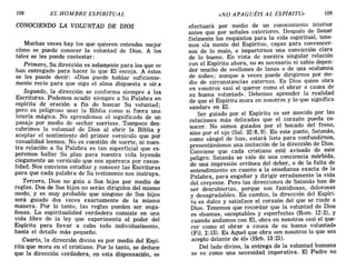 108 EL HOMBRE ESPIRITUAL «NO APAGUÉIS AL ESPÍRITU» 109
CONOCIENDO LA VOLUNTAD DE DIOS
Muchas veces hay los que quieren entendel mejor
cómo se puede conocer la voluntad de Dios. A los
tales se les puede contestar:
Primero, Su dirección es solan:¡ente para los que se
han entregado para hacer lo que El escoja. A éstos
se les puede decir: «Dios puede hablar suficiente-
mente recio para que oiga el alma dispuesta a oír.»
Segundo, la dirección se conforma siempre a las
Escrituras. Podemos acudir siempre a Su Palabra en
espíritu de oración a fin de buscar Su voluntad;
pero es peligroso usar la Biblia como si fuera una
lotería mágica. No aprendemos el significado de un
pasaje por medio de «echar suertes». Tampoco des-
cubrimos la voluntad de Dios al abrir la Biblia y
aceptar el sentimiento del primer versículo que por
casualidad leemos. No es cuestión de suerte, ni nues-
tra relación a Su Palabra es tan superficial que es-
peremos hallar Su plan para nuestra vida leyendo
ciegamente un versículo que nos aparezca por casua-
lidad. Nos conviene estudiar y conocer las Escrituras
para que cada palabra de Su testimonio nos instruya.
Tercero, Dios no guía a Sus hijos por medio de
reglas. Dos de Sus hijos no serán dirigidos del mismo
modo, y es muy probable que ninguno de Sus hijos
será guiado dos veces exactamente de la misma
manera. Por lo tanto, las reglas pueden ser enga-
ñosas. La espiritualidad verdadera consiste en una
vida libre de la ley que experimenta el poder del
Espíritu para llevar a cabo todo individualmente,
hasta el detalle más pequeño·.
Cuarto, la dirección divina es por medio del Espí-
ritu que mora en el cristiano. Por lo tanto, se deduce
que la dirección verdadera, en esta dispensación, se
efectuará por medio de un conocimiento interior
antes que por señales exteriores.. Despu~~ de llenar
fielmente los requisitos para la vlda espIfltual, tene-
mos «la mente del Espíritu», capaz para convencer-
nos de lo malo, e impartirnos una convicción cl~r:a
de lo bueno. En vista de nuestra singular relaclOn
con el Espíritu ahora, no es necesario ni sabio depen-
der mucho de «vellones de lana» o de una «columna
de nube»; aunque a veces puede diri~irnos 'por me-
dio de circunstancias externas. Es DlOS qUlen obra
en vosotros «así el querer como el obrar a causa de
su buena voluntad». Debemos aprender la r.eal~~ad
de que el Espíritu mora en nosotros y lo que slgmfIca
«andar» en El.
Ser guiado por el Espíritu es ser m~vido por las
relaciones más delicadas que el corazon pueda co-
nocer. No somos guiados por el bocado del fre~o,
sino por el ojo (Sal. 32:8,9). En este punto, Sat.anas,
como «ángel de luz», estará listo para confundlr~os,
presentándonos una imi~a~ión de 18: dire.cción de DlOS.
Conviene que cada cflsbano este a.vlSa?O d; ~ste
peligro. Satanás se vale de una conCIenCia morblda,
de una impresión errónea del deber, o de la falta de
entendimiento en cuanto a la enseñanza exacta de. la
Palabra, para engañar y dirigir erradamen~e la vIda
del creyente. Pero las direcciones ~e. Satanas han de
ser descubiertas, porque ~on fa~bdlO~~S, doloro~a.s
y desagradables. En camblO, la dIrecclOn del ~SPIfl­
tu es dulce y satisface el corazón del que se rmd~ a
Dios. Tenemos que recordar que la voluntad de DlOS
es «buena», «aceptable» y ««perfecta» (Rom..12:2), y
cuando andamos con El, obra en nosotros «aSl el que-
rer como el obrar a causa de su buena voluntad»
(Fil. 2: 13). Es AqUel que obra «en nosotros lo que sea
acepto delante de él» (Heb. 13:21).
Del lado divino, la entrega de la voluntad humana
se ve como una necesidad imperativa. El Padre no
108 EL HOMBRE ESPIRITUAL «NO APAGUÉIS AL ESPÍRITU» 109
CONOCIENDO LA VOLUNTAD DE DIOS
Muchas veces hay los que quieren entendel mejor
cómo se puede conocer la voluntad de Dios. A los
tales se les puede contestar:
Primero, Su dirección es solan:¡ente para los que se
han entregado para hacer lo que El escoja. A éstos
se les puede decir: «Dios puede hablar suficiente-
mente recio para que oiga el alma dispuesta a oír.»
Segundo, la dirección se conforma siempre a las
Escrituras. Podemos acudir siempre a Su Palabra en
espíritu de oración a fin de buscar Su voluntad;
pero es peligroso usar la Biblia como si fuera una
lotería mágica. No aprendemos el significado de un
pasaje por medio de «echar suertes». Tampoco des-
cubrimos la voluntad de Dios al abrir la Biblia y
aceptar el sentimiento del primer versículo que por
casualidad leemos. No es cuestión de suerte, ni nues-
tra relación a Su Palabra es tan superficial que es-
peremos hallar Su plan para nuestra vida leyendo
ciegamente un versículo que nos aparezca por casua-
lidad. Nos conviene estudiar y conocer las Escrituras
para que cada palabra de Su testimonio nos instruya.
Tercero, Dios no guía a Sus hijos por medio de
reglas. Dos de Sus hijos no serán dirigidos del mismo
modo, y es muy probable que ninguno de Sus hijos
será guiado dos veces exactamente de la misma
manera. Por lo tanto, las reglas pueden ser enga-
ñosas. La espiritualidad verdadera consiste en una
vida libre de la ley que experimenta el poder del
Espíritu para llevar a cabo todo individualmente,
hasta el detalle más pequeño·.
Cuarto, la dirección divina es por medio del Espí-
ritu que mora en el cristiano. Por lo tanto, se deduce
que la dirección verdadera, en esta dispensación, se
efectuará por medio de un conocimiento interior
antes que por señales exteriores.. Despu~~ de llenar
fielmente los requisitos para la vlda espIfltual, tene-
mos «la mente del Espíritu», capaz para convencer-
nos de lo malo, e impartirnos una convicción cl~r:a
de lo bueno. En vista de nuestra singular relaclOn
con el Espíritu ahora, no es necesario ni sabio depen-
der mucho de «vellones de lana» o de una «columna
de nube»; aunque a veces puede diri~irnos 'por me-
dio de circunstancias externas. Es DlOS qUlen obra
en vosotros «así el querer como el obrar a causa de
su buena voluntad». Debemos aprender la r.eal~~ad
de que el Espíritu mora en nosotros y lo que slgmfIca
«andar» en El.
Ser guiado por el Espíritu es ser m~vido por las
relaciones más delicadas que el corazon pueda co-
nocer. No somos guiados por el bocado del fre~o,
sino por el ojo (Sal. 32:8,9). En este punto, Sat.anas,
como «ángel de luz», estará listo para confundlr~os,
presentándonos una imi~a~ión de 18: dire.cción de DlOS.
Conviene que cada cflsbano este a.vlSa?O d; ~ste
peligro. Satanás se vale de una conCIenCia morblda,
de una impresión errónea del deber, o de la falta de
entendimiento en cuanto a la enseñanza exacta de. la
Palabra, para engañar y dirigir erradamen~e la vIda
del creyente. Pero las direcciones ~e. Satanas han de
ser descubiertas, porque ~on fa~bdlO~~S, doloro~a.s
y desagradables. En camblO, la dIrecclOn del ~SPIfl­
tu es dulce y satisface el corazón del que se rmd~ a
Dios. Tenemos que recordar que la voluntad de DlOS
es «buena», «aceptable» y ««perfecta» (Rom..12:2), y
cuando andamos con El, obra en nosotros «aSl el que-
rer como el obrar a causa de su buena voluntad»
(Fil. 2: 13). Es AqUel que obra «en nosotros lo que sea
acepto delante de él» (Heb. 13:21).
Del lado divino, la entrega de la voluntad humana
se ve como una necesidad imperativa. El Padre no
 