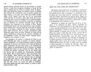 110 EL HOMBRE ESPIRITUAL «NO APAGUÉIS AL ESPÍRITU» 
puede tolerar rebelión dentro de Su familia, ni puede
llevar a cabo Sus designios benditos a favor de Su
hijo a menos que Su juicio se acepte como el mejor.
Hay una distinción digna de notarse entre el castigo
por motivos de corrección, que se puede repetir va-
rias veces, y el azote que cada hijo debe recibir
(Heb. 12:6). Aquél tiene por su fin la corrección
cada vez que se necesite; pero éste trata de la con-
quista de una vez para siempre de la voluntad huma-
na. Cuando se vence así nuestra voluntad, no implica
que se debilita en nuestra relación para con los
hombres. La voluntad se ha rendido a Dios. Dicho
rendimiento puede ser una experiencia muy sencilla,
pero muchos han sufrido años de azote por no some-
terse a la buena voluntad de Dios, relación normal
para todo cristiano. No se puede considerar cada
aflicción como azote de Dios. Cuando se trata de un
azote, tendremos conciencia de nuestra rebeldía en
no rendirnos a Dios. No debe haber ninguna incer-
tidumbre con respecto a esto.
La entrega a la mente y voluntad de Dios es un
acto definido que abre la puerta al camino divina-
mente designado, en donde podemos andar en íntima
comunión y servicio con Cristo. Si el hijo de Dios no
tiene conciencia de que está sujeto a la voluntad de
Dios, según su entendimiento de sí mismo, no puede
considerarse estar en ese camino de Dios. «No vine
a hacer mi propia voluntad, sino la de Aquel que
me envió» fue el modelo de rendimiento revelado
por Cristo. En el Salmo 40: 6 se dice que Cristo dijo
a Su Padre: «Has abierto mis oídos.» Sin duda es
una referencia a la ley del esclavo que se entregó
a su amo por toda la vida después de haber sido
libertado (Ex. 21: 5, 6). «y él murió por todos, para
que los que viven, no vivan ya para sí mismos,
sino para aquel que por ellos murió, y volvió a resu-
citar» (2 Cor. 5: 15).
¿QUE ES UNA VIDA DE SACRIFICIO?
El motivo más noble que nos impulsa a rendirnos
a la voluntad de Dios no es el mero deseo de g¿mar
la victoria en la vida, o el poder o la bendición, sino
el deseo de vivir una vida de sacrificio, que es la
vida de Cristo. Sacrificio no quiere decir dolor; es
sencillamente hacer la voluntad de Otro. Puede haber
dolor en este camino, pero la nafa dominante es gozo,
y la bendición del corazón es paz.
Entonces, el deber de cada hijo de Dios es ren-
dirse a la votuntad de Dios. Dicha rendición no
concierne a un solo problema en la vida diaria, sino
a una actitud permanente hacia Dios. Sin esta acti-
tud de entregarse a Dios no puede haber verdadera
espiritualidad, ni puede uno eSC!:lpm de la m,l110 de
Dios que azota a todo hijo que recibe; porque El no
puede permitir que Su hijo viva continuamente sin
las bendiciones inestimables que Su amor anhela
darle, y no lo permitirá. La rebelión de Satanás en
la gloria prístina se encuentra en Isaías 14:13,14, en
donde habló cinco veces de lo que él quería hacer
independientemente de Dios, y cada vida no rendida
a Dios perpetúa el crimen de Satanás. Para ser
espiritual no podemos decirle «no» a Dios. «No apa-
guéis al Espiritu.»
110 EL HOMBRE ESPIRITUAL «NO APAGUÉIS AL ESPÍRITU» 
puede tolerar rebelión dentro de Su familia, ni puede
llevar a cabo Sus designios benditos a favor de Su
hijo a menos que Su juicio se acepte como el mejor.
Hay una distinción digna de notarse entre el castigo
por motivos de corrección, que se puede repetir va-
rias veces, y el azote que cada hijo debe recibir
(Heb. 12:6). Aquél tiene por su fin la corrección
cada vez que se necesite; pero éste trata de la con-
quista de una vez para siempre de la voluntad huma-
na. Cuando se vence así nuestra voluntad, no implica
que se debilita en nuestra relación para con los
hombres. La voluntad se ha rendido a Dios. Dicho
rendimiento puede ser una experiencia muy sencilla,
pero muchos han sufrido años de azote por no some-
terse a la buena voluntad de Dios, relación normal
para todo cristiano. No se puede considerar cada
aflicción como azote de Dios. Cuando se trata de un
azote, tendremos conciencia de nuestra rebeldía en
no rendirnos a Dios. No debe haber ninguna incer-
tidumbre con respecto a esto.
La entrega a la mente y voluntad de Dios es un
acto definido que abre la puerta al camino divina-
mente designado, en donde podemos andar en íntima
comunión y servicio con Cristo. Si el hijo de Dios no
tiene conciencia de que está sujeto a la voluntad de
Dios, según su entendimiento de sí mismo, no puede
considerarse estar en ese camino de Dios. «No vine
a hacer mi propia voluntad, sino la de Aquel que
me envió» fue el modelo de rendimiento revelado
por Cristo. En el Salmo 40: 6 se dice que Cristo dijo
a Su Padre: «Has abierto mis oídos.» Sin duda es
una referencia a la ley del esclavo que se entregó
a su amo por toda la vida después de haber sido
libertado (Ex. 21: 5, 6). «y él murió por todos, para
que los que viven, no vivan ya para sí mismos,
sino para aquel que por ellos murió, y volvió a resu-
citar» (2 Cor. 5: 15).
¿QUE ES UNA VIDA DE SACRIFICIO?
El motivo más noble que nos impulsa a rendirnos
a la voluntad de Dios no es el mero deseo de g¿mar
la victoria en la vida, o el poder o la bendición, sino
el deseo de vivir una vida de sacrificio, que es la
vida de Cristo. Sacrificio no quiere decir dolor; es
sencillamente hacer la voluntad de Otro. Puede haber
dolor en este camino, pero la nafa dominante es gozo,
y la bendición del corazón es paz.
Entonces, el deber de cada hijo de Dios es ren-
dirse a la votuntad de Dios. Dicha rendición no
concierne a un solo problema en la vida diaria, sino
a una actitud permanente hacia Dios. Sin esta acti-
tud de entregarse a Dios no puede haber verdadera
espiritualidad, ni puede uno eSC!:lpm de la m,l110 de
Dios que azota a todo hijo que recibe; porque El no
puede permitir que Su hijo viva continuamente sin
las bendiciones inestimables que Su amor anhela
darle, y no lo permitirá. La rebelión de Satanás en
la gloria prístina se encuentra en Isaías 14:13,14, en
donde habló cinco veces de lo que él quería hacer
independientemente de Dios, y cada vida no rendida
a Dios perpetúa el crimen de Satanás. Para ser
espiritual no podemos decirle «no» a Dios. «No apa-
guéis al Espiritu.»
 