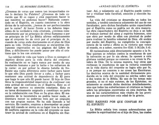 114 EL HOMBRE ESPIRITUAL «ANDAD SEGÚN EL ESPÍRITU» 115
¿Creemos de veras que somos tan incapacitados co-
mo lo declara Su Palabra? ¿Creemos de todo co-
ración que El es capaz y está esperando hacer lo
que nosotros no podemos hacer? Habiendo comen-
zado en el Espíritu, en cuanto concierne a la obra
divina de la salvación, ¿hemos de ser perfeccionados
por la carne? Al hacer frente a los deberes impo-
sibles de la verdadera vida cristian'a, ¿vivimos cons-
cientemente por un principio de obras humanas o por
un principio de fe? La Biblia afirma enfáticamente
que el creyente ha de vivir por el principio de fe,
cuando de veras anda diariamente en el plan de Dios
para su vida. Dichas enseñanzas se encuentran cla-
ramente expresadas en las páginas del Libro de
Dios, y difícilmente las puede pasar por alto el cris-
tiano que lo lea con atención.
La calidad de vida que honra a Dios es siempre el
objetivo divino para la vida diaria del creyente.
Su realización no se logra nunca por medio de una
resolución humana o por la lucha o los esfuerzos de
la carne: es por pelear la «buena batalla de fe».
Existe una vasta diferencia entre luchar para hacer
lo que sólo Dios puede llevar a cabo, y luchar para
mantener una actitud de dependencia de El para
que haga lo que sólo El puede hacer. El hijo de Dios
lleva la responsabilidad imperativa de continuar con
esta actitud de confianza en el Espíritu. Este es el
deber que merece su atención constante. Esta es
su tarea divinamente asignada y constituye su parte
en la colaboración con Dios en Su gran obra. El ma-
quinista de la locomotora no podría hacer nada, si
intentara mover su poderoso tren por un empujón
con sus propias manos. No ha sido llamado a tal
servicio. En cambio, empieza a desempeñar un papel
muy útil cuando se sienta en su lugar tras la válvula.
El conflicto supremo en la vida del creyente es man-
tener la actitud de confianza en el Espíritu sin fluc-
tuar. Así, y solamente así, el Espíritu puede contro-
lar y vitalizar toda facultad, emoción y elección hu-
manas.
La vida del cristiano se desarrolla en todos los
sentidos, y tendrá conciencia solamente del uso de sus
facultades; pero dichas facultades s.erán capacitadas
por el Espíritu como no podría ser de otra manera.
La obra capacitadora del Espíritu no deja a un lado
el trabajo normal del alma y espíritu humanos, sino
que obra por medio de ellos con plenitud de poder
para realizar la bendita voluntad de Dios, «Si andáis
por medio deL Espíritu, no cumpliréis la concupis-
cencia de la carne.» «Esta es la victoria que vence
al mundo, es a saber, nuestra fe» (Gál. 5:16,lJn. 5:4).
El racionalismo está directamente opuesto a la fe.
Hay quienes se rebelan contra la enseñanza de que
la salvación es por fe sin obras. Se oponen a esta
gloriosa verdad porque no conocen o no creen la Pa-
labra de Dios. De la misma manera, hay otros que
rechazan la enseñanza de que la victoria constante
en la vida diaria del creyente se logra sólo por fe,
y es porque no conocen o no creen las Escrituras.
La doctrina acerca de la santidad divinamente pro-
ducida en la vida del creyente no estriba sobre uno
o dos textos de la Biblia. Es uno de los temas más
grandes, si no el más extenso, de las Epístolas; no
solamente se enseña dicha doctrina detalladamente,
sino que todas las exhortaciones al cristiano se basan
sobre los principios encerrados en esta doctrina, Es
una de las características más vitales de las provi-
siones que caracterizan esta edad de la gracia,
TRES RAZONES POR QUE CONFIAR EN
EL ESPIRITU
La Biblia señala tres causas sobresalientes que
impiden la espiritualidad en el hijo de Dios, las cuales
114 EL HOMBRE ESPIRITUAL «ANDAD SEGÚN EL ESPÍRITU» 115
¿Creemos de veras que somos tan incapacitados co-
mo lo declara Su Palabra? ¿Creemos de todo co-
ración que El es capaz y está esperando hacer lo
que nosotros no podemos hacer? Habiendo comen-
zado en el Espíritu, en cuanto concierne a la obra
divina de la salvación, ¿hemos de ser perfeccionados
por la carne? Al hacer frente a los deberes impo-
sibles de la verdadera vida cristian'a, ¿vivimos cons-
cientemente por un principio de obras humanas o por
un principio de fe? La Biblia afirma enfáticamente
que el creyente ha de vivir por el principio de fe,
cuando de veras anda diariamente en el plan de Dios
para su vida. Dichas enseñanzas se encuentran cla-
ramente expresadas en las páginas del Libro de
Dios, y difícilmente las puede pasar por alto el cris-
tiano que lo lea con atención.
La calidad de vida que honra a Dios es siempre el
objetivo divino para la vida diaria del creyente.
Su realización no se logra nunca por medio de una
resolución humana o por la lucha o los esfuerzos de
la carne: es por pelear la «buena batalla de fe».
Existe una vasta diferencia entre luchar para hacer
lo que sólo Dios puede llevar a cabo, y luchar para
mantener una actitud de dependencia de El para
que haga lo que sólo El puede hacer. El hijo de Dios
lleva la responsabilidad imperativa de continuar con
esta actitud de confianza en el Espíritu. Este es el
deber que merece su atención constante. Esta es
su tarea divinamente asignada y constituye su parte
en la colaboración con Dios en Su gran obra. El ma-
quinista de la locomotora no podría hacer nada, si
intentara mover su poderoso tren por un empujón
con sus propias manos. No ha sido llamado a tal
servicio. En cambio, empieza a desempeñar un papel
muy útil cuando se sienta en su lugar tras la válvula.
El conflicto supremo en la vida del creyente es man-
tener la actitud de confianza en el Espíritu sin fluc-
tuar. Así, y solamente así, el Espíritu puede contro-
lar y vitalizar toda facultad, emoción y elección hu-
manas.
La vida del cristiano se desarrolla en todos los
sentidos, y tendrá conciencia solamente del uso de sus
facultades; pero dichas facultades s.erán capacitadas
por el Espíritu como no podría ser de otra manera.
La obra capacitadora del Espíritu no deja a un lado
el trabajo normal del alma y espíritu humanos, sino
que obra por medio de ellos con plenitud de poder
para realizar la bendita voluntad de Dios, «Si andáis
por medio deL Espíritu, no cumpliréis la concupis-
cencia de la carne.» «Esta es la victoria que vence
al mundo, es a saber, nuestra fe» (Gál. 5:16,lJn. 5:4).
El racionalismo está directamente opuesto a la fe.
Hay quienes se rebelan contra la enseñanza de que
la salvación es por fe sin obras. Se oponen a esta
gloriosa verdad porque no conocen o no creen la Pa-
labra de Dios. De la misma manera, hay otros que
rechazan la enseñanza de que la victoria constante
en la vida diaria del creyente se logra sólo por fe,
y es porque no conocen o no creen las Escrituras.
La doctrina acerca de la santidad divinamente pro-
ducida en la vida del creyente no estriba sobre uno
o dos textos de la Biblia. Es uno de los temas más
grandes, si no el más extenso, de las Epístolas; no
solamente se enseña dicha doctrina detalladamente,
sino que todas las exhortaciones al cristiano se basan
sobre los principios encerrados en esta doctrina, Es
una de las características más vitales de las provi-
siones que caracterizan esta edad de la gracia,
TRES RAZONES POR QUE CONFIAR EN
EL ESPIRITU
La Biblia señala tres causas sobresalientes que
impiden la espiritualidad en el hijo de Dios, las cuales
 
