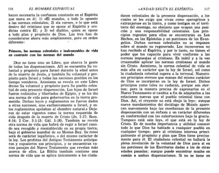 116 EL HOMBRE ESPIRITUAL «ANDAD SEGÚN EL ESPÍRITU» 117
hacen necesaria la confianza constante en el Espíritu
que mora en él: 1) «El mundo», o todo lo opuesto
a las normas celestales; 2) «la carne», o lo que está
dentro del cristiano que se opone al Espíritu y «co-
dicia» contra El; y 3) «el diablo», quien se opone
a todo plan y propósito de Dios. Las tres han de
considerarse ahora más ampliamente, pero en orden
diferente:
Primero, las normas celestiales e inalcanzables de vida
en contraste con las normas del mundo
Dios no tiene sino un Libro, que abarca la gente
de todas las dispensaciones. Allí se encuentra Su vo-
luntad y propósito para Israel durante la edad antes
de la muerte de Jesús, y también Su voluntad y pro-
pósito para Israel y todas las naciones gentiles en los
tiempo venideros. Asimismo se revela en este Libro
divino Su voluntad y propósito para Su pueblo celes-
tial de esta presente dispensación. Los hijos de Israel
fueron redimidos y libertados de Egipto, y se les dio
una norma de vida para gobernarlos en la tierra pro-
metida. Dichas leyes y reglamentos no fueron dados
a otras naciones, sino exclusivamente a Israel, y es-
tos reglamentos apelaban al «hombre natural.» Deja-
ron de estar vigentes como la norma requerida ae
vida después de la muerte de Cristo (Jn. 1:17; Rom.
6:14; 2 Coro 3:1-13; Gál. 5:18). También se revela
otra norma de vida que habrá de regir a Israel cuan-
do sea recogido y reestablecido en su propia tierra,
bajo el gobierno mundial de su Mesías Rey. Su reino
será de carácter legalístico, o del mismo carácter de
la ley. Los profetas del Antiguo Testámento anticipa-
ron y expusieron sus principios, y se encuentran va-
rios pasajes del Nuevo Testamento que revelan más
acerca de ellos. La Biblia también contiene una
norma de vida que se aplica únicamente a los ciuda-
danos celestiales de la presente dispensación, a los
cuales se les exige que vivan como «peregrinos y
extranjeros» en la tierra, y como testigos en el terri-
torio del enemigo, no obstante que ocupan una posi-
ción y una responsabilidad celestiales. Los prin-
cipios regentes para ellos se encontrarán en Los
Hechos, en las Epístolas· y en porciones de los Evan-
gelios. Dichas normas celestiales no se imponen
sobre el mundo no regenerado. Los inconversos no
han recibido el Espíritu, y por lo tanto, no tienen el
poder que los capacite para vivir conforme a las
normas impuestas al cristiano. Es inútil y a la vez
irrazonable aplicar las normas cristianas al mundo
sin Cristo. Asimismo, la norma celestial de vida es
más alta en carácter que la ley de Israel, así como
la ciudadanía celestial supera a la terrenal. Numero-
sos principios eternos que manan del mismo carácter
de Dios se incorporan en la ley de Israel. Dichos
principios como tales no caducan, porque son eter-
nos; pero la manera precisa de expresarlos en el
Nuevo Testamento sí cambia a fin de adaptarlos a las
relaciones nuevas que el pueblo celestial tiene con
Dios. Así, el creyente no está «bajo la ley»; aunque
nueve mandamientos del decálogo de Moisés apare-
cen nuevamente bajo las enseñanzas de la presente
dispensación con un énfasis y un carácter diferentes
en conformidad con las exhortaciones bajo la gracia.
Tampoco está «sin ley», el que está en la ley de
Cristo. Es de mucha importancia y utilidad conocer
todo lo que Dios ha hablado a cualquier pueblo en
cualquier tiempo; pero al cristiano interesa princi-
palmente el propósito y plan que Dios tiene precisa-
mente para él. 'El ciudadano celestial no hallará la
plena revelación de la voluntad de Dios para sí en
las porciones de las Escrituras dadas a los de otras
edades pasadas; aunque puede encontrar mucho en
común a ambas dispensaciones. Si no se tiene en
116 EL HOMBRE ESPIRITUAL «ANDAD SEGÚN EL ESPÍRITU» 117
hacen necesaria la confianza constante en el Espíritu
que mora en él: 1) «El mundo», o todo lo opuesto
a las normas celestales; 2) «la carne», o lo que está
dentro del cristiano que se opone al Espíritu y «co-
dicia» contra El; y 3) «el diablo», quien se opone
a todo plan y propósito de Dios. Las tres han de
considerarse ahora más ampliamente, pero en orden
diferente:
Primero, las normas celestiales e inalcanzables de vida
en contraste con las normas del mundo
Dios no tiene sino un Libro, que abarca la gente
de todas las dispensaciones. Allí se encuentra Su vo-
luntad y propósito para Israel durante la edad antes
de la muerte de Jesús, y también Su voluntad y pro-
pósito para Israel y todas las naciones gentiles en los
tiempo venideros. Asimismo se revela en este Libro
divino Su voluntad y propósito para Su pueblo celes-
tial de esta presente dispensación. Los hijos de Israel
fueron redimidos y libertados de Egipto, y se les dio
una norma de vida para gobernarlos en la tierra pro-
metida. Dichas leyes y reglamentos no fueron dados
a otras naciones, sino exclusivamente a Israel, y es-
tos reglamentos apelaban al «hombre natural.» Deja-
ron de estar vigentes como la norma requerida ae
vida después de la muerte de Cristo (Jn. 1:17; Rom.
6:14; 2 Coro 3:1-13; Gál. 5:18). También se revela
otra norma de vida que habrá de regir a Israel cuan-
do sea recogido y reestablecido en su propia tierra,
bajo el gobierno mundial de su Mesías Rey. Su reino
será de carácter legalístico, o del mismo carácter de
la ley. Los profetas del Antiguo Testámento anticipa-
ron y expusieron sus principios, y se encuentran va-
rios pasajes del Nuevo Testamento que revelan más
acerca de ellos. La Biblia también contiene una
norma de vida que se aplica únicamente a los ciuda-
danos celestiales de la presente dispensación, a los
cuales se les exige que vivan como «peregrinos y
extranjeros» en la tierra, y como testigos en el terri-
torio del enemigo, no obstante que ocupan una posi-
ción y una responsabilidad celestiales. Los prin-
cipios regentes para ellos se encontrarán en Los
Hechos, en las Epístolas· y en porciones de los Evan-
gelios. Dichas normas celestiales no se imponen
sobre el mundo no regenerado. Los inconversos no
han recibido el Espíritu, y por lo tanto, no tienen el
poder que los capacite para vivir conforme a las
normas impuestas al cristiano. Es inútil y a la vez
irrazonable aplicar las normas cristianas al mundo
sin Cristo. Asimismo, la norma celestial de vida es
más alta en carácter que la ley de Israel, así como
la ciudadanía celestial supera a la terrenal. Numero-
sos principios eternos que manan del mismo carácter
de Dios se incorporan en la ley de Israel. Dichos
principios como tales no caducan, porque son eter-
nos; pero la manera precisa de expresarlos en el
Nuevo Testamento sí cambia a fin de adaptarlos a las
relaciones nuevas que el pueblo celestial tiene con
Dios. Así, el creyente no está «bajo la ley»; aunque
nueve mandamientos del decálogo de Moisés apare-
cen nuevamente bajo las enseñanzas de la presente
dispensación con un énfasis y un carácter diferentes
en conformidad con las exhortaciones bajo la gracia.
Tampoco está «sin ley», el que está en la ley de
Cristo. Es de mucha importancia y utilidad conocer
todo lo que Dios ha hablado a cualquier pueblo en
cualquier tiempo; pero al cristiano interesa princi-
palmente el propósito y plan que Dios tiene precisa-
mente para él. 'El ciudadano celestial no hallará la
plena revelación de la voluntad de Dios para sí en
las porciones de las Escrituras dadas a los de otras
edades pasadas; aunque puede encontrar mucho en
común a ambas dispensaciones. Si no se tiene en
 
