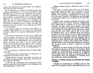 118 EL HOMBRE ESPIRITUAL «ANDAD SEGÚN EL ESPÍRITU» 119
cuenta esta distinción no puede haber una compren-
sión clara del Libro de Dios.
En las Escrituras se habla al cristiano como a una
persona sobrenatural, y se le da una norma de vida
sobrehumana, lo cual es muy razonable. Los cristia-
nos son ciudadanos del cielo desde el momento en
que se salvan, y naturalmente se les exige que anden
dignos de su «vocación celestial». No pueden eludir
esta vida que es consecuencia de su posición. La
norma de vida no los hace ciudadanos, pero habiendo
sido hechos ciudadanos por el poder de Dios, les
conviene vivir de acuerdo con la posición que Dios
les ha concedido.
Los pasajes siguientes servirán para ilustrar el
carácter sobrehumano de la norma de vida para
el hijo de Dios en la presente dispensación bajo la
gracia:
«Un nuevo mandamiento os doy, que os améis los
unos a los otros; así como yo os he amado, para que
vosotros también os améis los unos a los otros» (Juan
13:34); «Este es mi mandamiento, que os améis los
unos a los otros, así como yo os he amado» (Juan
15:12). La ley exigía que uno amase a otro «como a
sí mismo». Amar como Cristo nos amó es un amor
infinitamente más alto, y a la vez humanamente im-
posible.
«y no contristéis al Espíritu Santo de Dios» (Efe-
sios 4:30).
«y poniendo todo pensamiento en cautiverio a la
obediencia de Cristo» (2 COl'. 10:5).
«Dando gracias siempre, por todas las cosas, en
el nombre de nuestro Señor Jesucristo, al Dios y Pa-
dre nuestro» (Ef 5:20).
«A fin de que manifestéis las excelencias (virtu-
des) de aquel que os ha llamado de las tinieblas a su
luz maravillosa'> (1 Pedo 2:9).
«Estad siempre gozosos. Orad sin cesar» (1 Tes.
5:16,17).
«Yo, pues, os ruego, preso como soy en el Señor,
que andéis como es digno de la vocación con que
habéis sido llamados, con toda humildad y manse-
dumbre, con paciencia, soportándoos los unos a los
otros en amor fraternal; esforzándoos para guardar
la unidad del Espíritu en el vínculo de la paz» (Efe-
sios 4:1-3).
Aunque estos pasajes presentan demandas inal-
canzables para los recursos humanos, seguramente
Dios espera que se realicen en el vivir diario del
creyente. El sabe mejor que nosotros que jamás
podríamos producir tal calidad de vida; sin embargo,
no es injusto ni irrazonable en Sus demandas, puesto
que está listo para suplir todo 10 que se nos exige.
El Espíritu mora en el creyente para este mismo
propósito. No nos exhorta ni aun a intentar alcanzar
dichas normas por nosotros mismos. Hay abundantes
promesas en las Epístolas que nos aseguran que la
energía de Dios impartida por medio del Espíritu es
suficiente para realizar todo cuanto Dios requiere.
«Porque Dios es el que obra (da energía) en nosotros
así el querer como el obrar a causa de su buen~
voluntad.»
Entonces, la nueva norma de vida para el hijo de
Dios bajo la gracia es imposible de alcanzar desde
el punto de vista humano, y se realizará únicamente
cuando uno confía de todo corazón en el Espíritu
que le habita para que haga la voluntad de Dios en
su totalidad. Para ser espiritual, el cristiano tiene
que andar «por medio del Espíritu».
Segundo, el crtstiano afronta nn adversario que domina
el mnndo
Satanás se representa en la Biblia como el ene-
migo de los santos de Dios, especialmente de los de
118 EL HOMBRE ESPIRITUAL «ANDAD SEGÚN EL ESPÍRITU» 119
cuenta esta distinción no puede haber una compren-
sión clara del Libro de Dios.
En las Escrituras se habla al cristiano como a una
persona sobrenatural, y se le da una norma de vida
sobrehumana, lo cual es muy razonable. Los cristia-
nos son ciudadanos del cielo desde el momento en
que se salvan, y naturalmente se les exige que anden
dignos de su «vocación celestial». No pueden eludir
esta vida que es consecuencia de su posición. La
norma de vida no los hace ciudadanos, pero habiendo
sido hechos ciudadanos por el poder de Dios, les
conviene vivir de acuerdo con la posición que Dios
les ha concedido.
Los pasajes siguientes servirán para ilustrar el
carácter sobrehumano de la norma de vida para
el hijo de Dios en la presente dispensación bajo la
gracia:
«Un nuevo mandamiento os doy, que os améis los
unos a los otros; así como yo os he amado, para que
vosotros también os améis los unos a los otros» (Juan
13:34); «Este es mi mandamiento, que os améis los
unos a los otros, así como yo os he amado» (Juan
15:12). La ley exigía que uno amase a otro «como a
sí mismo». Amar como Cristo nos amó es un amor
infinitamente más alto, y a la vez humanamente im-
posible.
«y no contristéis al Espíritu Santo de Dios» (Efe-
sios 4:30).
«y poniendo todo pensamiento en cautiverio a la
obediencia de Cristo» (2 COl'. 10:5).
«Dando gracias siempre, por todas las cosas, en
el nombre de nuestro Señor Jesucristo, al Dios y Pa-
dre nuestro» (Ef 5:20).
«A fin de que manifestéis las excelencias (virtu-
des) de aquel que os ha llamado de las tinieblas a su
luz maravillosa'> (1 Pedo 2:9).
«Estad siempre gozosos. Orad sin cesar» (1 Tes.
5:16,17).
«Yo, pues, os ruego, preso como soy en el Señor,
que andéis como es digno de la vocación con que
habéis sido llamados, con toda humildad y manse-
dumbre, con paciencia, soportándoos los unos a los
otros en amor fraternal; esforzándoos para guardar
la unidad del Espíritu en el vínculo de la paz» (Efe-
sios 4:1-3).
Aunque estos pasajes presentan demandas inal-
canzables para los recursos humanos, seguramente
Dios espera que se realicen en el vivir diario del
creyente. El sabe mejor que nosotros que jamás
podríamos producir tal calidad de vida; sin embargo,
no es injusto ni irrazonable en Sus demandas, puesto
que está listo para suplir todo 10 que se nos exige.
El Espíritu mora en el creyente para este mismo
propósito. No nos exhorta ni aun a intentar alcanzar
dichas normas por nosotros mismos. Hay abundantes
promesas en las Epístolas que nos aseguran que la
energía de Dios impartida por medio del Espíritu es
suficiente para realizar todo cuanto Dios requiere.
«Porque Dios es el que obra (da energía) en nosotros
así el querer como el obrar a causa de su buen~
voluntad.»
Entonces, la nueva norma de vida para el hijo de
Dios bajo la gracia es imposible de alcanzar desde
el punto de vista humano, y se realizará únicamente
cuando uno confía de todo corazón en el Espíritu
que le habita para que haga la voluntad de Dios en
su totalidad. Para ser espiritual, el cristiano tiene
que andar «por medio del Espíritu».
Segundo, el crtstiano afronta nn adversario que domina
el mnndo
Satanás se representa en la Biblia como el ene-
migo de los santos de Dios, especialmente de los de
 