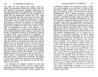 120 EL HOMBRE ESPIRITUAL «ANDAD SEGÚN EL ESPÍRITU» 121
esta edad. No hay controversia alguna entre Sa-
tanás y las personas inconversas, porque ellas for-
man parte de su sistema mundial, puesto que no
han sido libertados de la potestad de las tinieblas y
trasladados al reino del Hijo de Dios. Satanás es el
poder que les proporciona energía (EL 2:2), como
Dios es el poder que obra en los que son salvos (Fil.
2:13). Todos los seres humanos están bajo el poder
de Satanás o bajo el poder de Dios. Esto no quiere
decir que los cristianos no puedan ser influenciados
por Satanás, ni que los inconversos no sean influen-
ciados por el Espíritu de Dios; pero según su posi-
ción, se encuentran en uno u otro dominio, y el
reino de Satanás no se caracteriza siempre por las
cosas inherentemente malas según la estimación del
mundo. El propósito continuo de Satanás se expresa
en Isaías 14:14: «seré semejante al Altísimo»; se
manifiesta como «ángel de luz», y sus ministros como
«ministros de justicia» (2 Cor. 11:13-15). Sus minis-
tros, siendo ministros de justicia, predican un evan-
gelio de reforma y salvación por medio del carácter
humano, en vez del mensaje de la salvación por la
gracia sola, sin ninguna relación con las virtudes
humanas. Por lo tanto, el mundo, con todos sus idea-
les morales y su cultura, no está necesariamente
libre del poder y control activo de Satanás. El puede
promover ciertas formas de religión y de virtudes
humanas aparte de la redención que se encuentra en
Cristo Jesús, y evidentemente el mundo está capaci-
tado para llevar a cabo dicho programa. Ha cegado
los ojos de los inconversos, pero con un fin específico,
es decir, para que no les amanezca la luz del evan-
gelio (2 Coro 4:3,4).
La enemistad de Satanás siempre ha sido sólo
contra la Persona de Dios, y no en contra de la
humanidad. Es solamente cuando hemos sido hechos
<<participantes de la naturaleza divina» cuando nos
encontramos frente a un adversario nuevo y pode-
roso. Las lanzadas de sus «dardos de fuego» tienen
por blanco a Dios, quien mora en nosotros. No obs-
tante, el conflicto es real, y el enemigo tiene fuerzas
sobrehumanas. «Por lo demás, hermanos, esforzaos
en el Señor y en el poder de su fortaleza. Revestíos
de toda la armadura de Dios, para que podáis estar
firmes contra las asechanzas (estrategias) del dia-
blo. Porque no tenemos nuestra lucha contra carne
y sangre, sino contra los principados, contra las po-
testades, contra los gobernantes de las tinieblas de
este mundo, contra las huestes espirituales de iniqui-
dad en las regiónes celestiales» (EL 6: 10-12). Dichos
gobernantes de las tinieblas de este mundo, y las
huestes espirituales de iniquidad, quienes pelean con-
tra nosotros incesantemente, no se vencen por la
fuerza ni la estrategia humanas. La Biblia nunca
sanciona la suposición disparatada de que el diablo
huirá frente a una mera resistencia de una voluntad
humana determinada. Se nos exhorta a que resista-
mos «al diablo», pero debemos hacerlo «firmes en
la fe» mientras nos sometemos a «Dios» (Sant. 4:7;
1 Pedo 5:9). Satanás no será vencido por una cria-
tura, puesto que por la creación ha sido hecho supe-
rior a ellas. Se nos revela que aun Miguel, el ar-
cángel, «cuando contendia con el diablo.... no se atre-
vió a traer contra él un juicio injurioso, sino que
dijo: iEl Señor te reprenda!» Miguel el arcángel no
contiende con Satanás, sino que confía en el poder
de Otro, actuando conforme al principio de la fe,
antes que conforme al principio de las obras. Cier-
tamente el cristiano, con todas sus limitaciones, tie-
ne que apelor al poder infinito de Dios en el conflicto
con su poderoso enemigo, y a este fin se le dice: «y
sobre todo, embrazando el escudo de la fe, con el
cual podréis apagar todos los dardos encendidos del
maligno» (Ef. 6: 16).
120 EL HOMBRE ESPIRITUAL «ANDAD SEGÚN EL ESPÍRITU» 121
esta edad. No hay controversia alguna entre Sa-
tanás y las personas inconversas, porque ellas for-
man parte de su sistema mundial, puesto que no
han sido libertados de la potestad de las tinieblas y
trasladados al reino del Hijo de Dios. Satanás es el
poder que les proporciona energía (EL 2:2), como
Dios es el poder que obra en los que son salvos (Fil.
2:13). Todos los seres humanos están bajo el poder
de Satanás o bajo el poder de Dios. Esto no quiere
decir que los cristianos no puedan ser influenciados
por Satanás, ni que los inconversos no sean influen-
ciados por el Espíritu de Dios; pero según su posi-
ción, se encuentran en uno u otro dominio, y el
reino de Satanás no se caracteriza siempre por las
cosas inherentemente malas según la estimación del
mundo. El propósito continuo de Satanás se expresa
en Isaías 14:14: «seré semejante al Altísimo»; se
manifiesta como «ángel de luz», y sus ministros como
«ministros de justicia» (2 Cor. 11:13-15). Sus minis-
tros, siendo ministros de justicia, predican un evan-
gelio de reforma y salvación por medio del carácter
humano, en vez del mensaje de la salvación por la
gracia sola, sin ninguna relación con las virtudes
humanas. Por lo tanto, el mundo, con todos sus idea-
les morales y su cultura, no está necesariamente
libre del poder y control activo de Satanás. El puede
promover ciertas formas de religión y de virtudes
humanas aparte de la redención que se encuentra en
Cristo Jesús, y evidentemente el mundo está capaci-
tado para llevar a cabo dicho programa. Ha cegado
los ojos de los inconversos, pero con un fin específico,
es decir, para que no les amanezca la luz del evan-
gelio (2 Coro 4:3,4).
La enemistad de Satanás siempre ha sido sólo
contra la Persona de Dios, y no en contra de la
humanidad. Es solamente cuando hemos sido hechos
<<participantes de la naturaleza divina» cuando nos
encontramos frente a un adversario nuevo y pode-
roso. Las lanzadas de sus «dardos de fuego» tienen
por blanco a Dios, quien mora en nosotros. No obs-
tante, el conflicto es real, y el enemigo tiene fuerzas
sobrehumanas. «Por lo demás, hermanos, esforzaos
en el Señor y en el poder de su fortaleza. Revestíos
de toda la armadura de Dios, para que podáis estar
firmes contra las asechanzas (estrategias) del dia-
blo. Porque no tenemos nuestra lucha contra carne
y sangre, sino contra los principados, contra las po-
testades, contra los gobernantes de las tinieblas de
este mundo, contra las huestes espirituales de iniqui-
dad en las regiónes celestiales» (EL 6: 10-12). Dichos
gobernantes de las tinieblas de este mundo, y las
huestes espirituales de iniquidad, quienes pelean con-
tra nosotros incesantemente, no se vencen por la
fuerza ni la estrategia humanas. La Biblia nunca
sanciona la suposición disparatada de que el diablo
huirá frente a una mera resistencia de una voluntad
humana determinada. Se nos exhorta a que resista-
mos «al diablo», pero debemos hacerlo «firmes en
la fe» mientras nos sometemos a «Dios» (Sant. 4:7;
1 Pedo 5:9). Satanás no será vencido por una cria-
tura, puesto que por la creación ha sido hecho supe-
rior a ellas. Se nos revela que aun Miguel, el ar-
cángel, «cuando contendia con el diablo.... no se atre-
vió a traer contra él un juicio injurioso, sino que
dijo: iEl Señor te reprenda!» Miguel el arcángel no
contiende con Satanás, sino que confía en el poder
de Otro, actuando conforme al principio de la fe,
antes que conforme al principio de las obras. Cier-
tamente el cristiano, con todas sus limitaciones, tie-
ne que apelor al poder infinito de Dios en el conflicto
con su poderoso enemigo, y a este fin se le dice: «y
sobre todo, embrazando el escudo de la fe, con el
cual podréis apagar todos los dardos encendidos del
maligno» (Ef. 6: 16).
 