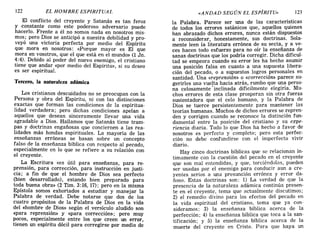 122 EL HOMBRE ESPIRITUAL «ANDAD SEGÚN EL ESPÍRITU» 123
El conflicto del creyente y Satanás es tan feroz
y constante como este poderoso adversario puede
hacerlo. Frente a él no somos nada en nosotros mis-
mos; pero Dios se anticipó a nuestra debilidad y pro-
veyó una victoria perfecta por medio del Espíritu
que mora en nosotros: <<Porque mayor es El que
mora en vosotros, que el que está en el mundo» (1 Jn.
4:4). Debido al poder del nuevo enemigo, el cristiano
tiene que andar «por medio del Espíritu», si su deseo
es ser espiritual.
Tercero, la naturaleza adámica
Los cristianos descuidados no se preocupan con la
Persona y obra del Espíritu, ni con las distinciones
exactas que forman las condiciones de la espiritua-
lidad verdadera; pero dichas condiciones apelan a
aquellos que desean sinceramente llevar una vida
agradable a Dios. Hallamos que Satanás tiene tram-
pas y doctrinas engañosas que conciernen a las rea-
lidades más hondas espirituales. La mayoría de las
enseñanzas erróneas se basan sobre un concepto
falso de la enseñanza bíblica con respecto al pecado,
especialmente en lo que se refiere a su relación con
el creyente. .
La Escritura «es útil para enseñanza, para re-
prensión, para corrección, para instrucción en justi-
cia; a fin de que el hombre de Dios sea perfecto
(bien desarrollado), estando bien preparado para
toda buena obra» (2 Tim. 3: 16, 17); pero en la misma
Epístola somos exhortados a estudiar y manejar la
Palabra de verdad. Debe notarse que dos de los
cuatro propósitos de la Palabra de Dios en la vida
del «hombre de Dios» según el versículo aludido son
«para reprensión» y «para corrección»; pero muy
pocos, especialmente entre los que creen un error,
tienen un espíritu dócil para corregirse por medio de
la Palabra. Parece ser una de las características
de todos los errores satánicos que, aquellos quienes
han abrazado dichos errores, nunca están dispuestos
a reconsiderar, honestamente, sus doctrinas. Sola-
mente leen la literatura errónea de su secta, y a ve-
ces hacen todo esfuerzo para no oír la enseñanza de
sanas doctrinas que los podría corregir. Dicha dificul-
tad se empeora cuando su error les ha hecho asumir
una posición falsa en cuanto a una supuesta libera-
ción del pecado, o a supuestos logros personales en
santidad. Una «reprensión» o «corrección» parece su-
gerirles una vuelta hacia atrás, rumbo que una perso-
na celosamente'inclinada difícilmente elegiría. Mu-
chos errores de esta clase prosperan sin otra fuerza
sustentadora que el celo humano, y la Palabra de
Dios se tuerce persistentemente para mantener las
teorías humanas. Muchos de dichos errores se repren-
den y corrigen cuando se reconoce la distinción fun-
damental entre la posición del cristiano y su expe-
riencia diaria. Todo lo que Dios ha hecho a favor de
nosotros es perfecto y completo; pero esta perfec-
ción no debe confundirse con el imperfecto vivir
diario.
Hay cinco doctrinas bíblicas que se relacionan ín-
timamente con la cuestión del pecado en el creyente
que son mal entendidas, Y que, torciéndolas, pueden
ser usadas por el enemigo para conducir aun a cre-
yentes serios a una presunción errónea Y error da-
ñoso. Estas doctrinas son: 1) La verdad de que la
presencia de la naturaleza adámica continúa presen-
te en el creyente, tema que actualmente discutimos;
2) el remedio divino para los efectos del pecado en
la vida espiritual del cristiano, tema que ya con-
sideramos; 3) la enseñanza bíblica acerca de la
perfección; 4) la enseñanza bíblica que toca a la san-
tificación; y 5) la enseñanza bíblica acerca de la
muerte del creyente en Cristo. Para que haya un
122 EL HOMBRE ESPIRITUAL «ANDAD SEGÚN EL ESPÍRITU» 123
El conflicto del creyente y Satanás es tan feroz
y constante como este poderoso adversario puede
hacerlo. Frente a él no somos nada en nosotros mis-
mos; pero Dios se anticipó a nuestra debilidad y pro-
veyó una victoria perfecta por medio del Espíritu
que mora en nosotros: <<Porque mayor es El que
mora en vosotros, que el que está en el mundo» (1 Jn.
4:4). Debido al poder del nuevo enemigo, el cristiano
tiene que andar «por medio del Espíritu», si su deseo
es ser espiritual.
Tercero, la naturaleza adámica
Los cristianos descuidados no se preocupan con la
Persona y obra del Espíritu, ni con las distinciones
exactas que forman las condiciones de la espiritua-
lidad verdadera; pero dichas condiciones apelan a
aquellos que desean sinceramente llevar una vida
agradable a Dios. Hallamos que Satanás tiene tram-
pas y doctrinas engañosas que conciernen a las rea-
lidades más hondas espirituales. La mayoría de las
enseñanzas erróneas se basan sobre un concepto
falso de la enseñanza bíblica con respecto al pecado,
especialmente en lo que se refiere a su relación con
el creyente. .
La Escritura «es útil para enseñanza, para re-
prensión, para corrección, para instrucción en justi-
cia; a fin de que el hombre de Dios sea perfecto
(bien desarrollado), estando bien preparado para
toda buena obra» (2 Tim. 3: 16, 17); pero en la misma
Epístola somos exhortados a estudiar y manejar la
Palabra de verdad. Debe notarse que dos de los
cuatro propósitos de la Palabra de Dios en la vida
del «hombre de Dios» según el versículo aludido son
«para reprensión» y «para corrección»; pero muy
pocos, especialmente entre los que creen un error,
tienen un espíritu dócil para corregirse por medio de
la Palabra. Parece ser una de las características
de todos los errores satánicos que, aquellos quienes
han abrazado dichos errores, nunca están dispuestos
a reconsiderar, honestamente, sus doctrinas. Sola-
mente leen la literatura errónea de su secta, y a ve-
ces hacen todo esfuerzo para no oír la enseñanza de
sanas doctrinas que los podría corregir. Dicha dificul-
tad se empeora cuando su error les ha hecho asumir
una posición falsa en cuanto a una supuesta libera-
ción del pecado, o a supuestos logros personales en
santidad. Una «reprensión» o «corrección» parece su-
gerirles una vuelta hacia atrás, rumbo que una perso-
na celosamente'inclinada difícilmente elegiría. Mu-
chos errores de esta clase prosperan sin otra fuerza
sustentadora que el celo humano, y la Palabra de
Dios se tuerce persistentemente para mantener las
teorías humanas. Muchos de dichos errores se repren-
den y corrigen cuando se reconoce la distinción fun-
damental entre la posición del cristiano y su expe-
riencia diaria. Todo lo que Dios ha hecho a favor de
nosotros es perfecto y completo; pero esta perfec-
ción no debe confundirse con el imperfecto vivir
diario.
Hay cinco doctrinas bíblicas que se relacionan ín-
timamente con la cuestión del pecado en el creyente
que son mal entendidas, y que, torciéndolas, pueden
ser usadas por el enemigo para conducir aun a cre-
yentes serios a una presunción errónea Y error da-
ñoso. Estas doctrinas son: 1) La verdad de que la
presencia de la naturaleza adámica continúa presen-
te en el creyente, tema que actualmente discutimos;
2) el remedio divino para los efectos del pecado en
la vida espiritual del cristiano, tema que ya con-
sideramos; 3) la enseñanza bíblica acerca de la
perfección; 4) la enseñanza bíblica que toca a la san-
tificación; y 5) la enseñanza bíblica acerca de la
muerte del creyente en Cristo. Para que haya un
 
