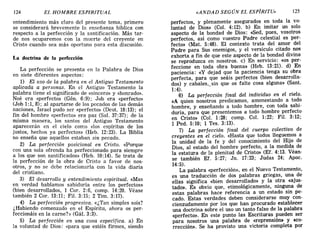 124 EL HOMBRE ESPIRITUAL «ANDAD SEGÚN EL ESPÍRITU» 125
entendi':liento, más claro del presente tema, primero
se consIderara brevemente la enseñanza bíblica con
respecto a la perfección y la santificación. Más tar-
de. nos ocuparemos con la muerte del creyente en
CrIsto cuando sea más oportuno para esta discusión.
La doctrina de la perfección
La perfección se presenta en la Palabra de Dios
en siete diferentes aspectos:
~) El uso de la palabra en el Antiguo Testamento
aphcada a personas. En el Antiguo Testamento la
pal~bra tiene el significado de «sincero» y «honrado».
Noe era «perfecto» (Gén. 6:9); Job era «perfecto»
(Jo~ 1:1, 8); al apartarse de los pecados de las demás
n.aclOnes, Israel pudo ser «perfecto» (Deut. 18:13); el
fI~ del hombre «perfecto» era paz (Sal. 37: 37); de la
mIsma manera, los santos del Antiguo Testamento
~parecerán en el cielo como «los espíritus de los
Justos, hechos ya perfectos» (Heb. 12:23). La Biblia
no enseña que aquellos estaban sin pecado.
2) La perfección posicional en Cristo. «Porque
con una sola ofrenda ha perfeccionado para siempre
a los que son santificados» (Heb. 10:14). Se trata de
la perfección de la obra de Cristo a favor de nos-
otros, y no se debe relacionarla con la vida diaria
del cristiano.
3) El desarrollo y entendimiento espiritual. «Mas
en verdad hablamos sabiduría entre los perfectos»
(bien.?esarrollados, 1 Coro 2:6, comp. 14:20. Véase
tambIen 2 Coro 13:11; Fil. 3:15; 2 Tim. 3:17).
4). La perfección progresiva. «¿Tan simples sois?
¿HabIendo comenzado en el Espíritu ahora os per-
feccionáis en la carne?» (Gál. 3:3). '
5) La perfec~ión en una cosa específica. a) En
la voluntad de DIOS: «para que estéis firmes, siendo
perfectos, y plenamente asegurados en toda la vo-
luntad de Dios» (Col. 4: 12). b) En imitar un solo
aspecto de la bondad de Dios: «Sed, pues, vosotros
perfectos, así como vuestro Padre celestial es per-
fecto» (Mat. 5:48). El contexto trata del amor del
Padre para Sus enemigos, y el versículo citado nos
exhorta a fin de que este aspecto de la bondad divina
se reproduzca en nosotros. c) En servicio: «os per-
feccione en toda obra buena» (Heb. 13:21). d) En
paciencia: «y dejad que la paciencia tenga su obra
perfecta, para que seáis perfectos (bien desarrolla-
dos) y cabales,_ sin que os falte cosa alguna» (Sant.
1:4).
6) La perfección final del individuo en el cielo.
«A quien nosotros predicamos, amonestando a todo
hombre, y enseñando a todo hombre, con toda sabi-
duría, para que presentemos a todo hombre perfecto
en Cristo» (Col. 1:28; comp. Col. 1:22; Fil. 3:12;
1 Pedo 5:10; 1 Tes. 3:13).
7) La perfección final del cuerpo colectivo de
creyentes en el cielo. «Hasta que todos lleguemos a
la unidad de la fe y del conocimiento del Hijo de
Dios, al estado del hombre perfecto, a la medida de
la estatura de la plenitud de Cristo» (Ef. 4: 13. Véan-
se también EL 5:27; Jn. 17:23; Judas 24; Apoc.
14:5).
La palabra <<perfección», en el Nuevo Testamento,
es una traducción de dos palabras griegas, una de
ellas significa «bien desarrollado» y la otra «ajus-
tado». Es obvio que, etimológicamente, ninguna de
estas palabras hace referencia a un estado sin pe-
cado. Estas verdades deben considerarse muy con-
cienzudamente por los que han procurado establecer
una doctrina sobre el uso un tanto falso de la palabra
«perfecto». En este punto las Escrituras pueden ser
para nosotros una palabra de <<reprensión» y «co-
rrección». Se ha provisto una victoria completa por
124 EL HOMBRE ESPIRITUAL «ANDAD SEGÚN EL ESPÍRITU» 125
entendi':liento, más claro del presente tema, primero
se consIderara brevemente la enseñanza bíblica con
respecto a la perfección y la santificación. Más tar-
de. nos ocuparemos con la muerte del creyente en
CrIsto cuando sea más oportuno para esta discusión.
La doctrina de la perfección
La perfección se presenta en la Palabra de Dios
en siete diferentes aspectos:
~) El uso de la palabra en el Antiguo Testamento
aphcada a personas. En el Antiguo Testamento la
pal~bra tiene el significado de «sincero» y «honrado».
Noe era «perfecto» (Gén. 6:9); Job era «perfecto»
(Jo~ 1:1, 8); al apartarse de los pecados de las demás
n.aclOnes, Israel pudo ser «perfecto» (Deut. 18:13); el
fI~ del hombre «perfecto» era paz (Sal. 37: 37); de la
mIsma manera, los santos del Antiguo Testamento
~parecerán en el cielo como «los espíritus de los
Justos, hechos ya perfectos» (Heb. 12:23). La Biblia
no enseña que aquellos estaban sin pecado.
2) La perfección posicional en Cristo. «Porque
con una sola ofrenda ha perfeccionado para siempre
a los que son santificados» (Heb. 10:14). Se trata de
la perfección de la obra de Cristo a favor de nos-
otros, y no se debe relacionarla con la vida diaria
del cristiano.
3) El desarrollo y entendimiento espiritual. «Mas
en verdad hablamos sabiduría entre los perfectos»
(bien.?esarrollados, 1 Coro 2:6, comp. 14:20. Véase
tambIen 2 Coro 13:11; Fil. 3:15; 2 Tim. 3:17).
4). La perfección progresiva. «¿Tan simples sois?
¿HabIendo comenzado en el Espíritu ahora os per-
feccionáis en la carne?» (Gál. 3:3). '
5) La perfec~ión en una cosa específica. a) En
la voluntad de DIOS: «para que estéis firmes, siendo
perfectos, y plenamente asegurados en toda la vo-
luntad de Dios» (Col. 4: 12). b) En imitar un solo
aspecto de la bondad de Dios: «Sed, pues, vosotros
perfectos, así como vuestro Padre celestial es per-
fecto» (Mat. 5:48). El contexto trata del amor del
Padre para Sus enemigos, y el versículo citado nos
exhorta a fin de que este aspecto de la bondad divina
se reproduzca en nosotros. c) En servicio: «os per-
feccione en toda obra buena» (Heb. 13:21). d) En
paciencia: «y dejad que la paciencia tenga su obra
perfecta, para que seáis perfectos (bien desarrolla-
dos) y cabales,_ sin que os falte cosa alguna» (Sant.
1:4).
6) La perfección final del individuo en el cielo.
«A quien nosotros predicamos, amonestando a todo
hombre, y enseñando a todo hombre, con toda sabi-
duría, para que presentemos a todo hombre perfecto
en Cristo» (Col. 1:28; comp. Col. 1:22; Fil. 3:12;
1 Pedo 5:10; 1 Tes. 3:13).
7) La perfección final del cuerpo colectivo de
creyentes en el cielo. «Hasta que todos lleguemos a
la unidad de la fe y del conocimiento del Hijo de
Dios, al estado del hombre perfecto, a la medida de
la estatura de la plenitud de Cristo» (Ef. 4: 13. Véan-
se también EL 5:27; Jn. 17:23; Judas 24; Apoc.
14:5).
La palabra <<perfección», en el Nuevo Testamento,
es una traducción de dos palabras griegas, una de
ellas significa «bien desarrollado» y la otra «ajus-
tado». Es obvio que, etimológicamente, ninguna de
estas palabras hace referencia a un estado sin pe-
cado. Estas verdades deben considerarse muy con-
cienzudamente por los que han procurado establecer
una doctrina sobre el uso un tanto falso de la palabra
«perfecto». En este punto las Escrituras pueden ser
para nosotros una palabra de <<reprensión» y «co-
rrección». Se ha provisto una victoria completa por
 