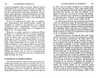 128 EL HOMBRE ESPIRITUAL «ANDAD SEGÚN EL ESpjRITU» 129
victoria incompleta sobre el pecado. Significa que el
conocimiento de la verdad, la devoción y la experien-
cia están naturalmente sujetas a desarrollo. En vir-
tud de su desarrollo actual como cristianos, los cre-
yentes están apartados experimentalmente para Dios.
Dicho desarrollo debe extenderse cada día más. Así,
repetimos, el cristiano está sujeto a una santificación
experimental progresiva.
Tercero, la santificación final. Aun la santifica-
ción experimental será perfeccionada cuando los
creyentes se reúnan en Su presencia en la gloria.
«Cuando El fuere manifestado, nosotros seremos
semejantes a El», y «conformados a la imagen de su
Hijo» (1 Jn. 3:2; Rom. 8:29).
Entonces, se puede expresar la enseñanza bíblica
referente a la santificación de la manera siguiente:
1) Todos los creyentes son santificados posicional-
mente en Cristo «una vez para siempre» en el mo-
mento que se salvan. Dicha santificación es tan per-
fecta como Dios es perfecto. 2) Todos los creyentes
están siendo santificados por el poder de Dios me-
diante la Palabra, y esta santificación es tan perfecta
como lo es el creyente. 3) Todos los creyentes serán
santificados y perfeccionados en la gloria a la misma
imagen del Hijo de Dios. La Biblia, por lo tanto, no
enseña que ningún hijo de Dios es completamente
santificado en su vida diaria antes de la consumación
final de todas las cosas.
La doctrina de la naturaleza adámica
La tercera y última razón que nos queda por men-
cionar para indicar por qué es necesario que el cre-
yente confíe conscientemente en el Espíritu, como ya
se dijo, es el hecho de que todavía tiene la natura-
leza adámica, la cual es incapaz de controlar por sí
mismo. El cristiano está a salvo y seguro en la gracia
de Dios; pero no puede mandarse a sí mismo para
llevar una vida que honre a Dios. Para lograr dicho
fin tiene que depender del poder divino para librarse
del poder del pecado, así como ha confiado en el
poder de Dios para salvarse de la pena del pecado.
Tanto la salvación para alcanzar la seguridad como
la salvación para alcanzar la santidad representan
la obra de Dios en y para los que confían en El.
Se admite generalmente que la persona inconversa
tiene una naturaleza caída. El concepto falso al res-
pecto es en cuanto al cristiano. La enseñanza bíblica
es clara. Sin embargo, algunos cristianos profesantes
son engañados hasta creer que ya no tienen la ten-
dencia a pecar. Este problema puede discutirse tanto
desde el punto de vista de la experiencia como desde
el de la enseñanza bíblica.
Experimentalmente, los hijos de Dios más consa-
grados han tenido conciencia de la presencia y poder
de una naturaleza pecaminosa. Se puede decir que
ésta es la conciencia normal del creyente devoto, y
no es evidencia de falta de madurez: antes es indicio
de humildad verdadera y de una comprensión clara
del corazón propio. Ello no implica la falta de comu-
nión con Dios causada por pecado que contristase al
Espíritu Santo. ¿Quién puede aborrecer más el peca-
do que aquel que se da cuenta de su presencia y po-
der? ¿Y quién corre mayor peligro de su estrago en
su vida espiritual que el que ha supuesto sin irazón
que la disposición hacia el pecado ha sido quitada? La
pretensión d(~ que uno ya no tiene la disposición ha-
cia el pecado se basa sin duda sobre una ignorancia
espantosa de los motivos e impulsos del corazón, o
se mantiene porque no se comprende el carácter ver-
dadero del pecado mismo. Si un individuo puede
convencerse a sí mismo de que el pecado es algo di-
ferente a todo lo que él practica o se inclina hacer,
y que está fuera de todo lo que piensa, siente o em-
128 EL HOMBRE ESPIRITUAL «ANDAD SEGÚN EL ESpjRITU» 129
victoria incompleta sobre el pecado. Significa que el
conocimiento de la verdad, la devoción y la experien-
cia están naturalmente sujetas a desarrollo. En vir-
tud de su desarrollo actual como cristianos, los cre-
yentes están apartados experimentalmente para Dios.
Dicho desarrollo debe extenderse cada día más. Así,
repetimos, el cristiano está sujeto a una santificación
experimental progresiva.
Tercero, la santificación final. Aun la santifica-
ción experimental será perfeccionada cuando los
creyentes se reúnan en Su presencia en la gloria.
«Cuando El fuere manifestado, nosotros seremos
semejantes a El», y «conformados a la imagen de su
Hijo» (1 Jn. 3:2; Rom. 8:29).
Entonces, se puede expresar la enseñanza bíblica
referente a la santificación de la manera siguiente:
1) Todos los creyentes son santificados posicional-
mente en Cristo «una vez para siempre» en el mo-
mento que se salvan. Dicha santificación es tan per-
fecta como Dios es perfecto. 2) Todos los creyentes
están siendo santificados por el poder de Dios me-
diante la Palabra, y esta santificación es tan perfecta
como lo es el creyente. 3) Todos los creyentes serán
santificados y perfeccionados en la gloria a la misma
imagen del Hijo de Dios. La Biblia, por lo tanto, no
enseña que ningún hijo de Dios es completamente
santificado en su vida diaria antes de la consumación
final de todas las cosas.
La doctrina de la naturaleza adámica
La tercera y última razón que nos queda por men-
cionar para indicar por qué es necesario que el cre-
yente confíe conscientemente en el Espíritu, como ya
se dijo, es el hecho de que todavía tiene la natura-
leza adámica, la cual es incapaz de controlar por sí
mismo. El cristiano está a salvo y seguro en la gracia
de Dios; pero no puede mandarse a sí mismo para
llevar una vida que honre a Dios. Para lograr dicho
fin tiene que depender del poder divino para librarse
del poder del pecado, así como ha confiado en el
poder de Dios para salvarse de la pena del pecado.
Tanto la salvación para alcanzar la seguridad como
la salvación para alcanzar la santidad representan
la obra de Dios en y para los que confían en El.
Se admite generalmente que la persona inconversa
tiene una naturaleza caída. El concepto falso al res-
pecto es en cuanto al cristiano. La enseñanza bíblica
es clara. Sin embargo, algunos cristianos profesantes
son engañados hasta creer que ya no tienen la ten-
dencia a pecar. Este problema puede discutirse tanto
desde el punto de vista de la experiencia como desde
el de la enseñanza bíblica.
Experimentalmente, los hijos de Dios más consa-
grados han tenido conciencia de la presencia y poder
de una naturaleza pecaminosa. Se puede decir que
ésta es la conciencia normal del creyente devoto, y
no es evidencia de falta de madurez: antes es indicio
de humildad verdadera y de una comprensión clara
del corazón propio. Ello no implica la falta de comu-
nión con Dios causada por pecado que contristase al
Espíritu Santo. ¿Quién puede aborrecer más el peca-
do que aquel que se da cuenta de su presencia y po-
der? ¿Y quién corre mayor peligro de su estrago en
su vida espiritual que el que ha supuesto sin irazón
que la disposición hacia el pecado ha sido quitada? La
pretensión d(~ que uno ya no tiene la disposición ha-
cia el pecado se basa sin duda sobre una ignorancia
espantosa de los motivos e impulsos del corazón, o
se mantiene porque no se comprende el carácter ver-
dadero del pecado mismo. Si un individuo puede
convencerse a sí mismo de que el pecado es algo di-
ferente a todo lo que él practica o se inclina hacer,
y que está fuera de todo lo que piensa, siente o em-
 