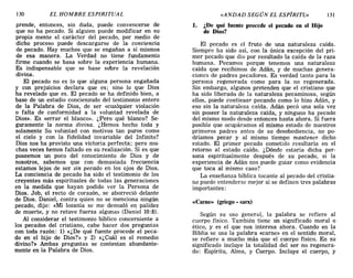 130 EL HOMBRE ESPIRITUAL «ANDAD SEGÚN EL ESPÍRITÚ» 131
prende, entonces, sin duda, puede convencerse de
que no ha pecado. Si alguien puede modificar en su
propia mente el carácter del pecado, por medio de
dicho proceso puede descargarse de la conciencia
de pecado. Hay muchos que se engañan a sí mismos
de esa manera. La Verdad no tiene fundamento
firme cuando se basa sobre la experiencia humana.
Es indispensable que se base sobre la revelación
divina.
El pecado no es lo que alguna persona engañada
y con prejuicios declara que es; sino lo que Dios
ha revelado que es. El pecado se ha definido bien, a
base de un estudio concienzudo del testimonio entero
de la Palabra de Dios, de ser «cualquier violación
o falta de conformidad a la voluntad revelada de
Dios». Es «errar el blanco». ¿Pero qué blanco? Se-
guramente la norma divina. ¿Hemos hecho toda y
solamente Su voluntad con motivos tan puros como
el cielo y con la fidelidad invariable del Infinito?
Dios nos ha provisto una victoria perfecta; pero mu-
chas veces hemos faltado en su realización. Si es que
poseemos un poco del conocimiento de Dios y de
nosotros, sabemos que con demasiada frecuencia
estamos lejos de ser sin pecado en los ojos de Dios.
La conciencia de pecado ha sido el testimonio de los
creyentes más espirituales de todas las generaciones
en la medida que hayan podido ver la Persona de
Dios. Job, el recto de corazón, se aborreció delante
de Dios. Daniel, contra quien no se menciona ningún
pecado, dijo: «Mi lozanía se me demudó en palidez
de muerte, y no retuve fuerza alguna» (Daniel 10:8).
Al considerar el testimonio bíblico concerniente a
los pecados del cristiano, cabe hacer dos preguntas
con toda razón: 1) «¿De qué fuente procede el peca-
do en el hijo de Dios?» y 2) «¿Cuál es el remedio
divino?» Ambas preguntas se contestan abundante-
mente en la Palabra de Dios.
1. ¿De qué fuente procede el pecado en el Hijo
de Dios?
El pecado es el fruto de una naturaleza caícla.
Síempre ha sido así, con la única excepción del pri-
mer pecado que dio por resultado la caída de la raza
humana. Pecamos porque tenemos una naturaleza
caída que recibimos de Adán, y de muchas genera-
ciones de padres pecadores. Es verdad tanto para la
persona regenerada como para la no regenerada.
Sin embargo, algunos pretenden que el cristiano que
ha sido liberado de la naturaleza pecaminosa, según
ellos, puede continuar pecando como lo hizo Adán, y
eso sin la naturaleza caída. Adán pecó una sola vez
sin poseer la naturaleza caída, y ninguno ha pecado
del mismo modo desde entonces hasta ahora. Si fuera
posible que ocupáramos el mismo estado de nuestros
primeros padres antes de su desobediencia, no po-
dríamos pecar y al mismo tiempo mantener dicho
estado. El primer pecado cometido resultaría en el
retorno al estado caído. ¿Dónde estaría dicha per-
sona espiritualmente después de su pecado, si la
experiencia de Adán nos puede guiar como evidencia
que toca al mismo caso?
La enseñanza bíblica tocante al pecado del cristia-
no puede entenderse mejor si se definen tres palabras
importantes:
«Carne» (griego. sarx)
Según su uso general, la palabra se refiere al
cuerpo físico. Tqmbién tiene un significado moral o
ético, y es el que nos interesa ahora. Cuando en la
Biblia se usa la palabra «carne» en el sentido moral,
se refiere a mucho más que el cuerpo físico. En su
significado incluye la totalidad del ser no regenera-
do: Espíritu, Alma, y Cuerpo. Incluye el cuerpo, y
130 EL HOMBRE ESPIRITUAL «ANDAD SEGÚN EL ESPÍRITÚ» 131
prende, entonces, sin duda, puede convencerse de
que no ha pecado. Si alguien puede modificar en su
propia mente el carácter del pecado, por medio de
dicho proceso puede descargarse de la conciencia
de pecado. Hay muchos que se engañan a sí mismos
de esa manera. La Verdad no tiene fundamento
firme cuando se basa sobre la experiencia humana.
Es indispensable que se base sobre la revelación
divina.
El pecado no es lo que alguna persona engañada
y con prejuicios declara que es; sino lo que Dios
ha revelado que es. El pecado se ha definido bien, a
base de un estudio concienzudo del testimonio entero
de la Palabra de Dios, de ser «cualquier violación
o falta de conformidad a la voluntad revelada de
Dios». Es «errar el blanco». ¿Pero qué blanco? Se-
guramente la norma divina. ¿Hemos hecho toda y
solamente Su voluntad con motivos tan puros como
el cielo y con la fidelidad invariable del Infinito?
Dios nos ha provisto una victoria perfecta; pero mu-
chas veces hemos faltado en su realización. Si es que
poseemos un poco del conocimiento de Dios y de
nosotros, sabemos que con demasiada frecuencia
estamos lejos de ser sin pecado en los ojos de Dios.
La conciencia de pecado ha sido el testimonio de los
creyentes más espirituales de todas las generaciones
en la medida que hayan podido ver la Persona de
Dios. Job, el recto de corazón, se aborreció delante
de Dios. Daniel, contra quien no se menciona ningún
pecado, dijo: «Mi lozanía se me demudó en palidez
de muerte, y no retuve fuerza alguna» (Daniel 10:8).
Al considerar el testimonio bíblico concerniente a
los pecados del cristiano, cabe hacer dos preguntas
con toda razón: 1) «¿De qué fuente procede el peca-
do en el hijo de Dios?» y 2) «¿Cuál es el remedio
divino?» Ambas preguntas se contestan abundante-
mente en la Palabra de Dios.
1. ¿De qué fuente procede el pecado en el Hijo
de Dios?
El pecado es el fruto de una naturaleza caícla.
Síempre ha sido así, con la única excepción del pri-
mer pecado que dio por resultado la caída de la raza
humana. Pecamos porque tenemos una naturaleza
caída que recibimos de Adán, y de muchas genera-
ciones de padres pecadores. Es verdad tanto para la
persona regenerada como para la no regenerada.
Sin embargo, algunos pretenden que el cristiano que
ha sido liberado de la naturaleza pecaminosa, según
ellos, puede continuar pecando como lo hizo Adán, y
eso sin la naturaleza caída. Adán pecó una sola vez
sin poseer la naturaleza caída, y ninguno ha pecado
del mismo modo desde entonces hasta ahora. Si fuera
posible que ocupáramos el mismo estado de nuestros
primeros padres antes de su desobediencia, no po-
dríamos pecar y al mismo tiempo mantener dicho
estado. El primer pecado cometido resultaría en el
retorno al estado caído. ¿Dónde estaría dicha per-
sona espiritualmente después de su pecado, si la
experiencia de Adán nos puede guiar como evidencia
que toca al mismo caso?
La enseñanza bíblica tocante al pecado del cristia-
no puede entenderse mejor si se definen tres palabras
importantes:
«Carne» (griego. sarx)
Según su uso general, la palabra se refiere al
cuerpo físico. Tqmbién tiene un significado moral o
ético, y es el que nos interesa ahora. Cuando en la
Biblia se usa la palabra «carne» en el sentido moral,
se refiere a mucho más que el cuerpo físico. En su
significado incluye la totalidad del ser no regenera-
do: Espíritu, Alma, y Cuerpo. Incluye el cuerpo, y
 
