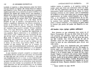 132 EL HOMBRE ESPIRITUAL «ANDAD SEGÚN EL ESPÍRITU» 133
también el espíritu y alma humanos como los facto-
res que animan al cuerpo. El cuerpo físico es «carne»
esté muerto o vivo. Pero el uso normal de la palabra
implica que está vivo y encierra lo que lo vivifica y se
expresa por medio del cuerpo físico. Los impulsos y
deseos de la vida se llaman «las concupiscencias de la
carne». «Si andáis por medio del Espíritu, no cumpli-
réis los deseos de la carne» (Gál. '5:16. Véanse tam-
bién EL 2:3; 2 Pedo 2:18; 1 3n. 2:16; Rom. 13:14).
Prueba de que la palabra «concupiscencia» no se
limita a significar solamente los deseos excesivos y
malos es el hecho de que se dice que el Espíritu
Santo «codicia contra la carne», según el versículo 17
del contexto bajo nuestro estudio. (Véase también,
Sant. 4:5.) Las Escrituras son aún más explícitas
cuando se refieren a la amplitud del significado de
esta palabra. Hacen referencia a la «sabiduría car-
nal» (2 COI'. 1:12); «tablas que son corazones de car-
ne» (2 COI'. 3:3); «su ánimo carnal» (Col. 2: 18, comp.
Rom. 8:6); el Apóstol no dice que su cuerpo ni su
naturaleza son «carnales», sino que dice: «Yo soy
carnal» (Rom. 7:14), y «yo sé que no habita en mí,
es decir, en mi carne, cosa buena» (Rom. 7:18). La
«carne» es uno mismo. El «YO», en sí mismo, es
malo Y está irremediablemente condenado; pero está
sujeto a la nueva creación poderosa Y a la transfor-
mación final que han sido provistas en la gracia Y
poder de Dios.
A este «hombre natural» completo se imparte una
naturaleza divina cuando nos salvamos. La salvación
es algo más que «un cambio de corazón», Y más que
una transformación de lo viejo: es una regeneración,
o creación de algo que es completamente nuevo Y que
se posee juntamente con la naturaleza vieja mientras
estamos en este cuerpo. La presencia de dos natura-
lezas opuestas (no dos personalidades) en un mismo
individuo resultan en un conflicto. «Porque la carne
codicia contra el espíritu, Y el espíritu contra la
carne; pues que éstos son contrarios entre sí» (Gál.
5: 17). No hay sugerencia alguna de que será jamás
innecesaria dicha restricción divina sobre la carne
mientras estemos en este cuerpo; pero el testimonio
de la Biblia es muy claro sobre que el creyente pueda
experimentar un andar ininterrumpido «en el Espí-
ritu», y no cumplirá la «concupiscencia de la car-
ne». Para lograr esta victoria no se nos promete que
la «carne» será quitada. Permanecen el espíritu,
alma y cuerpo humanos, y la victoria se gana sobre
la «carne» por ]I1edio del poder del Espíritu en nos-
otros.
«El hombre viejo» (griego. palaios anthropos)
Este término se usa solamente tres veces en el
Nuevo Testamento. En una de ellas trata de la posi-
ción presente del «hombre viejo» por medio de la
muerte de Cristo (Rom. 6:6). En los otros dos pasa-
jes (EL 4:22-24; Col. 3:3,9) el hecho de que el
«hombre viejo» ha sido quitado para siempre cons-
tituye la base de una exhortación para llevar una
vida santa.
Leemos en Rom. 6:6: «Sabiendo esto, que nuestro
hombre viejo fue crucificado con él.» No puede re-
ferirse aquí a la experiencia del cristiano: antes es
una ca-crucifixión «con él» evidentemente al mismo
tiempo y en el mismo lugar en donde El fue cruci-
ficado.l Según el contexto este pasaje sigue inmedia-
tamente al que trata de nuestro cambio de posición;
es decir, pasar de la del primer Adán a la del postrer
Adán, quien es Cristo (Rom. 5:12-21). El primer Adán,
como perpetuado en nosotros, fue juzgado en la cru-
cifixión de Cristo. Nuestro «hombre viejo», la natura-
1 Véanse también las págs. 142-154.
132 EL HOMBRE ESPIRITUAL «ANDAD SEGÚN EL ESPÍRITU» 133
también el espíritu y alma humanos como los facto-
res que animan al cuerpo. El cuerpo físico es «carne»
esté muerto o vivo. Pero el uso normal de la palabra
implica que está vivo y encierra lo que lo vivifica y se
expresa por medio del cuerpo físico. Los impulsos y
deseos de la vida se llaman «las concupiscencias de la
carne». «Si andáis por medio del Espíritu, no cumpli-
réis los deseos de la carne» (Gál. '5:16. Véanse tam-
bién EL 2:3; 2 Pedo 2:18; 1 3n. 2:16; Rom. 13:14).
Prueba de que la palabra «concupiscencia» no se
limita a significar solamente los deseos excesivos y
malos es el hecho de que se dice que el Espíritu
Santo «codicia contra la carne», según el versículo 17
del contexto bajo nuestro estudio. (Véase también,
Sant. 4:5.) Las Escrituras son aún más explícitas
cuando se refieren a la amplitud del significado de
esta palabra. Hacen referencia a la «sabiduría car-
nal» (2 COI'. 1:12); «tablas que son corazones de car-
ne» (2 COI'. 3:3); «su ánimo carnal» (Col. 2: 18, comp.
Rom. 8:6); el Apóstol no dice que su cuerpo ni su
naturaleza son «carnales», sino que dice: «Yo soy
carnal» (Rom. 7:14), y «yo sé que no habita en mí,
es decir, en mi carne, cosa buena» (Rom. 7:18). La
«carne» es uno mismo. El «YO», en sí mismo, es
malo Y está irremediablemente condenado; pero está
sujeto a la nueva creación poderosa Y a la transfor-
mación final que han sido provistas en la gracia Y
poder de Dios.
A este «hombre natural» completo se imparte una
naturaleza divina cuando nos salvamos. La salvación
es algo más que «un cambio de corazón», Y más que
una transformación de lo viejo: es una regeneración,
o creación de algo que es completamente nuevo Y que
se posee juntamente con la naturaleza vieja mientras
estamos en este cuerpo. La presencia de dos natura-
lezas opuestas (no dos personalidades) en un mismo
individuo resultan en un conflicto. «Porque la carne
codicia contra el espíritu, Y el espíritu contra la
carne; pues que éstos son contrarios entre sí» (Gál.
5: 17). No hay sugerencia alguna de que será jamás
innecesaria dicha restricción divina sobre la carne
mientras estemos en este cuerpo; pero el testimonio
de la Biblia es muy claro sobre que el creyente pueda
experimentar un andar ininterrumpido «en el Espí-
ritu», y no cumplirá la «concupiscencia de la car-
ne». Para lograr esta victoria no se nos promete que
la «carne» será quitada. Permanecen el espíritu,
alma y cuerpo humanos, y la victoria se gana sobre
la «carne» por ]I1edio del poder del Espíritu en nos-
otros.
«El hombre viejo» (griego. palaios anthropos)
Este término se usa solamente tres veces en el
Nuevo Testamento. En una de ellas trata de la posi-
ción presente del «hombre viejo» por medio de la
muerte de Cristo (Rom. 6:6). En los otros dos pasa-
jes (EL 4:22-24; Col. 3:3,9) el hecho de que el
«hombre viejo» ha sido quitado para siempre cons-
tituye la base de una exhortación para llevar una
vida santa.
Leemos en Rom. 6:6: «Sabiendo esto, que nuestro
hombre viejo fue crucificado con él.» No puede re-
ferirse aquí a la experiencia del cristiano: antes es
una ca-crucifixión «con él» evidentemente al mismo
tiempo y en el mismo lugar en donde El fue cruci-
ficado.l Según el contexto este pasaje sigue inmedia-
tamente al que trata de nuestro cambio de posición;
es decir, pasar de la del primer Adán a la del postrer
Adán, quien es Cristo (Rom. 5:12-21). El primer Adán,
como perpetuado en nosotros, fue juzgado en la cru-
cifixión de Cristo. Nuestro «hombre viejo», la natura-
1 Véanse también las págs. 142-154.
 