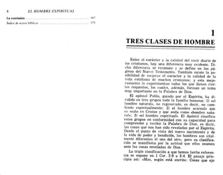 8 EL HOMBRE ESPIRITUAL
La conclusión 167
Índice de textos híhlicos 173
1
TRES CLASES DE HOMBRE
Entre el <::arácter y la calidad del vivir diario de
los cristianos, hay una diferencia muy evidente. Di-
cha diferencia se reconoce y se define en las pá-
ginas del Nuevo Testamento. También existe la po-
sibilidad de mejorar el carácter y la calidad de la
vida cotidiana de muchos cristianos; y este mejo-
ramiento 10 experimentan todos los que llenan cier-
tos requisitos, los cuales, además, forman un tema
muy importante en la Palabra de Dios.
El apóstol Pablo, guiado por el Espíritu, ha di-
vidido en tres grupos toda la familia humana: 1) «el
hombre natural», no regenerado, es decir, no cam-
biado espiritualmente; 2) el hombre «carnal» que
es <<niño en Cristo» y que anda como «hombre natu-
ral»; 3) «el hombre espiritual». El Apóstol clasifica
estos grupos en conformidad con su capacidad para
comprender y recibir la Palabra de Dios, es decir,
las cosas que nos han sido reveladas por el Espíritu.
Desde el punto de vista del nuevo nacimiento y de
la vida de poder y bendición, los hombres son vital-
mente diferentes el uno del otro; pero su clasifica-
ción se manifiesta por la actitud que ellos asumen
ante las cosas reveladas de Dios.
La triple clasificación a que hemos hecho referen-
cia se expone en 1 COl'. 2:9 a 3:4. El pasaje prin-
cipia así: «Mas, según está escrito: Cosas que ojo
8 EL HOMBRE ESPIRITUAL
La conclusión 167
Índice de textos híhlicos 173
1
TRES CLASES DE HOMBRE
Entre el <::arácter y la calidad del vivir diario de
los cristianos, hay una diferencia muy evidente. Di-
cha diferencia se reconoce y se define en las pá-
ginas del Nuevo Testamento. También existe la po-
sibilidad de mejorar el carácter y la calidad de la
vida cotidiana de muchos cristianos; y este mejo-
ramiento 10 experimentan todos los que llenan cier-
tos requisitos, los cuales, además, forman un tema
muy importante en la Palabra de Dios.
El apóstol Pablo, guiado por el Espíritu, ha di-
vidido en tres grupos toda la familia humana: 1) «el
hombre natural», no regenerado, es decir, no cam-
biado espiritualmente; 2) el hombre «carnal» que
es <<niño en Cristo» y que anda como «hombre natu-
ral»; 3) «el hombre espiritual». El Apóstol clasifica
estos grupos en conformidad con su capacidad para
comprender y recibir la Palabra de Dios, es decir,
las cosas que nos han sido reveladas por el Espíritu.
Desde el punto de vista del nuevo nacimiento y de
la vida de poder y bendición, los hombres son vital-
mente diferentes el uno del otro; pero su clasifica-
ción se manifiesta por la actitud que ellos asumen
ante las cosas reveladas de Dios.
La triple clasificación a que hemos hecho referen-
cia se expone en 1 COl'. 2:9 a 3:4. El pasaje prin-
cipia así: «Mas, según está escrito: Cosas que ojo
 