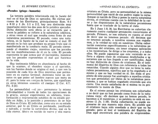 136 EL HOMBRE ESPIRITUAL «ANDAD SEGÚN EL ESPÍRITU» 137
cePecado» (griego. hamartia)
La tercera palabra relacionada con la fuente del
mal en el hijo de Dios es «pecado». En ciertas por-
ciones de las Escrituras, principalmente Rom. 6: 1
a 8:13 y 1 Jn. 1:1 a 2:2, hay una distinción muy
importante entre los dos usos de la palabra «pecado».
Dicha distinción será obvia si se recuerda que a
veces la palabra se refiere a la naturaleza adámica,
y otras veces al mal que resulta como fruto de esa
naturaleza pecaminosa. El pecado, como una natu-
raleza, es la fuente de la cual se comete el mal. El
pecado es la raíz que produce su propio fruto que es
manifestado en la conducta mala. El pecado corres-
ponde al «hombre viejo», mientras que los pecados
son las manifestaciones de él en la vida. El pecado
representa lo que somos por el nacimiento, mientras
que los pecados representan el mal que hacemos
en la vida.
Hay testimonio bíblico en abundancia al hecho de
que la «carne», el «hombre viejo» o el «pecado»,
son las fuentes donde se origina el mal, y que son la
posesión de cada hijo de Dios mientras que perma-
nece en su cuerpo terrenal. Asimismo tiene un «te-
soro» en que posee «el hombre nuevo» que mora en
él; pero lo tiene «en vasijas de barro», que significan
en otros términos «nuestro vil cuerpo» (2 Coro 4:7;
Fil. 3: 21).
La personalidad -el yo- permanece la misma
individualidad a través de todas las operaciones de
la gracia, aunque experimenta un adelanto, trans-
formación y regeneración notables de su estado p~~'
dido en Adán, a la posición y posesiones de UD hIJO
de Dios en Cristo. El individuo, como era en su estado
anterior, por fe en Cristo es perdonado, justificado
y salvado, y recibe la naturaleza divina, que es la
vida eterna. Ahora es nacido de nuevo y una nueva
criatura en Cristo, pero su personalidad es la misma
personalidad que nació de sus padres según la carne.
Aunque es nacido de Dios y posee la nueva naturaleza
divina, el cristiano cuenta con la debilidad de la caro
ne y las disposiciones de la naturaleza pecaminosa
hasta que se traslade de la tierra al cielo.
En 1 Juan 1:8,10, las Escrituras no exhortan cla-
ramente contra cualquier presunción concerniente al
pecado. Primero, se nos exhorta en cuanto al error
de decir que no tenemos pecado: «Si decimos que
no tenemos pecado, a nosotros mismos nos engaña-
mos, y la verdad no está en nosotros». Dicha exhor-
tación concierne específicamente a la naturaleza pe-
caminosa del cristiano, sin tener ninguna aplicación
a los inconversos. Se dirige a los creyentes, y a todos
ellos. No puede suponerse que este versículo se re-
fiera a alguna clase de cristianos desdichados e ig-
norantes que no han llegado a ser santificados. Aquí
no hay distinción de clases de cristianos. Es el testi-
monio del Espíritu de Dios con referencia a todos los
renacidos. Cuando alguien dice que no tiene la natu-
raleza pecaminosa, significa que se ha engañado a sí
mismo y que no hay verdad en él. Sin duda el pro-
pósito de este pasaje fue «corregir» a aquellos cristia-
nos que pretendían ser libres de la naturaleza peca-
minosa, y que se habían engañado creyendo que era
cierto. Una mente satisfecha de sí misma no es pre-
cisamente la mente de Dios.
En el mismo pasaje los cristianos son exhortados
a no decir que no han pecado como fruto de la natu-
raleza vieja: «Si decimos que no hemos pecado, le
hacemos a él mentiroso, y su palabra no está en nos-
otros» (1 Jn. 1:10). Dicha exhortación no puede ex-
presarse de una manera más clara. Es posible que
el cristiano haya sido enseñado a decir que no ha
pecado; pero al leer el testimonio del Espíritu de
Dios aquí encontrará una palabra de «reprensión».
136 EL HOMBRE ESPIRITUAL «ANDAD SEGÚN EL ESPÍRITU» 137
cePecado» (griego· hamartia)
La tercera palabra relacionada con la fuente del
mal en el hijo de Dios es «pecado». En ciertas por-
ciones de las Escrituras, principalmente Rom. 6: 1
a 8:13 y 1 Jn. 1:1 a 2:2, hay una distinción muy
importante entre los dos usos de la palabra «pecado».
Dicha distinción será obvia si se recuerda que a
veces la palabra se refiere a la naturaleza adámica,
y otras veces al mal que resulta como fruto de esa
naturaleza pecaminosa. El pecado, como una natu-
raleza, es la fuente de la cual se comete el mal. El
pecado es la raíz que produce su propio fruto que es
manifestado en la conducta mala. El pecado corres-
ponde al «hombre viejo», mientras que los pecados
son las manifestaciones de él en la vida. El pecado
representa lo que somos por el nacimiento, mientras
que los pecados representan el mal que hacemos
en la vida.
Hay testimonio bíblico en abundancia al hecho de
que la «carne», el «hombre viejo» o el «pecado»,
son las fuentes donde se origina el mal, y que son la
posesión de cada hijo de Dios mientras que perma-
nece en su cuerpo terrenal. Asimismo tiene un «te-
soro» en que posee «el hombre nuevo» que mora en
él; pero lo tiene «en vasijas de barro», que significan
en otros términos «nuestro vil cuerpo» (2 Coro 4:7;
Fil. 3: 21).
La personalidad -el yo- permanece la misma
individualidad a través de todas las operaciones de
la gracia, aunque experimenta un adelanto, trans-
formación y regeneración notables de su estado p~~'
dido en Adán, a la posición y posesiones de UD hIJO
de Dios en Cristo. El individuo, como era en su estado
anterior, por fe en Cristo es perdonado, justificado
y salvado, y recibe la naturaleza divina, que es la
vida eterna. Ahora es nacido de nuevo y una nueva
criatura en Cristo, pero su personalidad es la misma
personalidad que nació de sus padres según la carne.
Aunque es nacido de Dios y posee la nueva naturaleza
divina, el cristiano cuenta con la debilidad de la caro
ne y las disposiciones de la naturaleza pecaminosa
hasta que se traslade de la tierra al cielo.
En 1 Juan 1:8,10, las Escrituras no exhortan cla-
ramente contra cualquier presunción concerniente al
pecado. Primero, se nos exhorta en cuanto al error
de decir que no tenemos pecado: «Si decimos que
no tenemos pecado, a nosotros mismos nos engaña-
mos, y la verdad no está en nosotros». Dicha exhor-
tación concierne específicamente a la naturaleza pe-
caminosa del cristiano, sin tener ninguna aplicación
a los inconversos. Se dirige a los creyentes, y a todos
ellos. No puede suponerse que este versículo se re-
fiera a alguna clase de cristianos desdichados e ig-
norantes que no han llegado a ser santificados. Aquí
no hay distinción de clases de cristianos. Es el testi-
monio del Espíritu de Dios con referencia a todos los
renacidos. Cuando alguien dice que no tiene la natu-
raleza pecaminosa, significa que se ha engañado a sí
mismo y que no hay verdad en él. Sin duda el pro-
pósito de este pasaje fue «corregir» a aquellos cristia-
nos que pretendían ser libres de la naturaleza peca-
minosa, y que se habían engañado creyendo que era
cierto. Una mente satisfecha de sí misma no es pre-
cisamente la mente de Dios.
En el mismo pasaje los cristianos son exhortados
a no decir que no han pecado como fruto de la natu-
raleza vieja: «Si decimos que no hemos pecado, le
hacemos a él mentiroso, y su palabra no está en nos-
otros» (1 J n. 1:10). Dicha exhortación no puede ex-
presarse de una manera más clara. Es posible que
el cristiano haya sido enseñado a decir que no ha
pecado; pero al leer el testimonio del Espíritu de
Dios aquí encontrará una palabra de «reprensión».
 