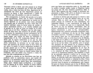 138 EL HOMBRE ESPIRITUAL «ANDAD SEGÚN EL ESPÍRITU» 139
Conviene volver a decir, que este pasaje no se dirige
a cierta clase de cristianos que no han sido santifi-
cados, sino a todos los hijos de Dios. Apartarse de la
enseñanza tan clara de este importante pasaje co-
rrectivo es hacer a Dios «mentiroso» y poner de
manifiesto que «Su palabra no está en nosotros».
Por consiguiente, la fuente del pecado es la natu-
raleza pecaminosa, antes que la nueva naturaleza
divina. Esta verdad tan importante se revela en la
misma Epístola en un pasaje cuyo tema principal
nos enseña que el cristiano no peca como una cos-
tumbre habitual, como lo hacía antes de recibir la
nueva naturaleza divina, y no enseña también que
el pecado en la vida no tiene su origen en la natu-
raleza que es de Dios. «Ninguno que ha sido engen-
drado de Dios hace una práctica de pecado, porque
su simiente (la naturaleza divina) permanece en él,
y él (con referencia particular a la «simiente») no
puede negar, por cuanto de Dios (la simiente) es
engendrado» (1 Jn. 3:9, traducción literal). Es evi-
dente que la nueva naturaleza es la que ha sido
engendrada de Dios, y a causa de la presencia de
dicha naturaleza, la persona en la cual mora no
hace una práctica de pecado como lo hizo antes de
ser salvo, ni puede la nueva naturaleza producir el
pecado, puesto que es de Dios. El pasaje no enseña
que los cristianos no pecan, o que algunos no pecan;
porque la Palabra no tiene en cuenta cierta clase de
cristianos, sino que habla con respecto a todos los
que han sido «engendrados de Dios».
Además se enseña en las Escrituras que hay un
conflicto entre la naturaleza nueva, por medio del
Espíritu, y la naturaleza vieja por medio de la carne,
puesto que el creyente ahora tiene dos naturalezas.
«Digo, pues: Andad según el Espíritu, y no cumpli-
réis los deseos de la carne. Porque la carne codicia
contra el espíritu, y el espíritu contra la carne;
pues que éstos son contrarios entre sí; de modo que
no podéis (cuando andáis según el Espíritu) hacer
las cosas que (de otra manera) quisiéreis» (Gál. 5:
16-17). Otro aspecto de esta verdad se presenta am-
pliamente en Rom. 7:15 a 8:4, en donde el viejo «yo»
se opone enérgicamente al nuevo «yo».
A veces se afirma que este pasaje se refiere a una
experiencia en la vida del Apóstol antes de su con-
versión. Esto es abrir una seria cuestión. No se
puede asociar un conflicto de esta naturaleza, con
autoridad bíblica, a una experiencia de Saulo de
Tarso, ni a ningún otro que no es regenerado. Saulo
de Tarso no era un hombre «miserable», sino un
fariseo, satisfecho de sí mismo, que vivía «con toda
buena conciencia» y ante la ley, «irreprensible».
Experimentó este conflicto profundo solamente cuan-
do comenzó a deleitarse en «la ley de Dios, según
el hombre interior». También se afirma a veces que
este pasaje tiene que ver únicamente con la expe-
riencia de Pablo como un judío bajo la ley de Moisés,
y por tanto no se aplica a los gentiles, puesto que la
ley de Moisés no fue dirigida a ellos. Es muy cierto
que la ley no fue dada a los gentiles, pero el propó-
sito primario de este pasaje no es exponer alguna
característica que distingue al judío bajo la ley: evi-
dentemente describe la experiencia de un hijo de
Dios afrontando la imposibilidad de vivir conforme
a la voluntad de Dios revelada, no solamente en
vista de la impotencia humana, sino también a causa
de un principio opositor y activo en la «carne». La
Ley de Moisés, si es que se refiere a ella exclusiva-
mente, es referida como una ilustración de una clara
manifestación de la mente y voluntad de Dios. Como
ya hemos visto, la mente y voluntad de Dios para el
creyente bajo la gracia es infinitamente más imposi-
ble para la fuerza humana que la ley de Moisés. Con
mucha más razón nos sentimos hombres «miserables»
138 EL HOMBRE ESPIRITUAL «ANDAD SEGÚN EL ESPÍRITU» 139
Conviene volver a decir, que este pasaje no se dirige
a cierta clase de cristianos que no han sido santifi-
cados, sino a todos los hijos de Dios. Apartarse de la
enseñanza tan clara de este importante pasaje co-
rrectivo es hacer a Dios «mentiroso» y poner de
manifiesto que «Su palabra no está en nosotros».
Por consiguiente, la fuente del pecado es la natu-
raleza pecaminosa, antes que la nueva naturaleza
divina. Esta verdad tan importante se revela en la
misma Epístola en un pasaje cuyo tema principal
nos enseña que el cristiano no peca como una cos-
tumbre habitual, como lo hacía antes de recibir la
nueva naturaleza divina, y no enseña también que
el pecado en la vida no tiene su origen en la natu-
raleza que es de Dios. «Ninguno que ha sido engen-
drado de Dios hace una práctica de pecado, porque
su simiente (la naturaleza divina) permanece en él,
y él (con referencia particular a la «simiente») no
puede negar, por cuanto de Dios (la simiente) es
engendrado» (1 Jn. 3:9, traducción literal). Es evi-
dente que la nueva naturaleza es la que ha sido
engendrada de Dios, y a causa de la presencia de
dicha naturaleza, la persona en la cual mora no
hace una práctica de pecado como lo hizo antes de
ser salvo, ni puede la nueva naturaleza producir el
pecado, puesto que es de Dios. El pasaje no enseña
que los cristianos no pecan, o que algunos no pecan;
porque la Palabra no tiene en cuenta cierta clase de
cristianos, sino que habla con respecto a todos los
que han sido «engendrados de Dios».
Además se enseña en las Escrituras que hay un
conflicto entre la naturaleza nueva, por medio del
Espíritu, y la naturaleza vieja por medio de la carne,
puesto que el creyente ahora tiene dos naturalezas.
«Digo, pues: Andad según el Espíritu, y no cumpli-
réis los deseos de la carne. Porque la carne codicia
contra el espíritu, y el espíritu contra la carne;
pues que éstos son contrarios entre sí; de modo que
no podéis (cuando andáis según el Espíritu) hacer
las cosas que (de otra manera) quisiéreis» (Gál. 5:
16-17). Otro aspecto de esta verdad se presenta am-
pliamente en Rom. 7:15 a 8:4, en donde el viejo «yo»
se opone enérgicamente al nuevo «yo».
A veces se afirma que este pasaje se refiere a una
experiencia en la vida del Apóstol antes de su con-
versión. Esto es abrir una seria cuestión. No se
puede asociar un conflicto de esta naturaleza, con
autoridad bíblica, a una experiencia de Saulo de
Tarso, ni a ningún otro que no es regenerado. Saulo
de Tarso no era un hombre «miserable», sino un
fariseo, satisfecho de sí mismo, que vivía «con toda
buena conciencia» y ante la ley, «irreprensible».
Experimentó este conflicto profundo solamente cuan-
do comenzó a deleitarse en «la ley de Dios, según
el hombre interior». También se afirma a veces que
este pasaje tiene que ver únicamente con la expe-
riencia de Pablo como un judío bajo la ley de Moisés,
y por tanto no se aplica a los gentiles, puesto que la
ley de Moisés no fue dirigida a ellos. Es muy cierto
que la ley no fue dada a los gentiles, pero el propó-
sito primario de este pasaje no es exponer alguna
característica que distingue al judío bajo la ley: evi-
dentemente describe la experiencia de un hijo de
Dios afrontando la imposibilidad de vivir conforme
a la voluntad de Dios revelada, no solamente en
vista de la impotencia humana, sino también a causa
de un principio opositor y activo en la «carne». La
Ley de Moisés, si es que se refiere a ella exclusiva-
mente, es referida como una ilustración de una clara
manifestación de la mente y voluntad de Dios. Como
ya hemos visto, la mente y voluntad de Dios para el
creyente bajo la gracia es infinitamente más imposi-
ble para la fuerza humana que la ley de Moisés. Con
mucha más razón nos sentimos hombres «miserables»
 