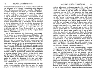 140 EL HOMBRE ESPIRITUAL «ANDAD SEGÚN EL ESPÍRITU» 141
cuando tratamos de luchar en nuestro actual conflicto
con «el brazo de la carne». La «ley» de Dios, según el
Nuevo Testamento, significa a veces Su voluntad ac-
tual para Su pueblo más bien que «la ley de Moisés».
Según el pasaje, es claro que el conflicto concierne
al «mal» y al «bien», en términos generales, y no a
la ley de Moisés. Si el capítulo 7 de Romanos no se
dirige a los creyentes bajo la gracia, tampoco el
capítulo 8; porque al pasar de un capítulo al otro,
no hay interrupción en el desarrollo de la doctrina
ni de su aplicación. En los versículos anteriores la
ley de Moisés ha sido dejada a un lado (6:14; 7:1-6),
y la nueva ley de Cristo (1 Coro 9:21; Gál. 5:2; Jn.
15:10), la «vida en Cristo Jesús» (8:2), o lo que el
Espíritu produce en el creyente (8: 4), ocupan ahora
nuestra consideración.
No se hace mención del Espíritu en este pasaje.
Por lo tanto, no es un conflicto entre el Espíritu y la
«carne»: más bien es un conflicto entre el nuevo «yo»
y el viejo «yo». Se nos presenta el nuevo «yo», aisla-
damente, por el momento, del poder capacitador del
Espíritu, y afrontando toda la ley de Dios (v. 16), la
invariable «carne» (v. 18), y las capacidades del hom-
bre nuevo (vs. 22,23,25). Se desprende una pregunta
vital: ¿Puede el hombre regenerado cumplir toda la
voluntad de Dios aparte del Espíritu? La respuesta
es clara. Aunque es capaz para deleitarse en la ley
de Dios (cosa en que ningún hombre no regenerado
se deleita, véanse Rom. 3:10-18; 1 Coro 2:14), tiene
que descubrir el poder divinamente provisto para vi-
vir por medio de la muerte de Cristo (v. 25), y por
medio del poder del Espíritu (8:2). Sin este poder
divino el creyente experimentará solamente un fra-
caso continuo (v. 24).
El pasaje, con algunas interpretaciones, se pre-
senta a continuación: «Pues lo que obro (el viejo
yo), no lo apruebo (el nuevo yo): porque no lo que
quiero (el nuevo) es lo que practico (el viejo); sino
lo que odio (el nuevo), eso hago (el viejo). Pero si
hago (el viejo) lo que no quiero (el nuevo) hacer,
consiento en que la ley (la voluntad de Dios para
mí) es buena. Ahora, pues, ya no soy yo (el nuevo)
quien obra así, sino el pecado (el viejo) que habita
en mí. Porque yo sé que no habita en mí (el viejo),
es decir, en mi carne, cosa buena: pues está presente
conmigo el querer (mas no el obrar lo que es bue-
no). Porque no hago (el viejo) lo bueno que quiero
(el nuevo) hacer, sino lo malo que no quiero (el
nuevo), eso practico (el viejo). Mas si hago (el vie-
jo) lo que no quiero (el nuevo), ya no soy yo (el
nuevo) quien obra así, sino el pecado (el viejo) que
habita en mí. Hallo, pues, esta ley (no la ley de Moi-
sés), que queriendo yo (el nuevo) hacer lo bueno,
lo malo (el viejo) está presente conmigo. Porque me
deleito en la ley de Dios, según el hombre interior:
mas veo otra ley en mis miembros (el viejo), bata-
llando contra la ley de mi ánimo (el nuevo que se
deleita en la ley de Dios), y llevándome cautivo a
la ley del pecado (el viejo), que está en mis miem-
bros. ¡Oh hombre (cristiano) infeliz que soy! ¿Quién
me libertará de este cuerpo de muerte?»
La respuesta que se da a esta pregunta y clamor
de angustia se encuentra en el versículo 2 del capítulo
8: «Porque la ley del Espíritu de vida en Cristo
Jesús me ha libertado de la ley del pecado y de la
muerte.» Esto incluye más que la liberación de la
ley de Moisés: es la liberación inmediata del pecado
(el viejo) y de la muerte (es decir, las consecuencias
de él, véanse Rom. 6:23). El efecto glorioso de dicha
liberación se pone en relieve por el contraste entre
la bienaventuranza que se describe en el capítulo 8
y la infelicidad que se manifiesta en el capítulo 7.
Por un lado, vemos el «yo» incapacitado y derrotado,
y por otro, por medio del poder del Espíritu el mismo
140 EL HOMBRE ESPIRITUAL «ANDAD SEGÚN EL ESPÍRITU» 141
cuando tratamos de luchar en nuestro actual conflicto
con «el brazo de la carne». La «ley» de Dios, según el
Nuevo Testamento, significa a veces Su voluntad ac-
tual para Su pueblo más bien que «la ley de Moisés».
Según el pasaje, es claro que el conflicto concierne
al «mal» y al «bien», en términos generales, y no a
la ley de Moisés. Si el capítulo 7 de Romanos no se
dirige a los creyentes bajo la gracia, tampoco el
capítulo 8; porque al pasar de un capítulo al otro,
no hay interrupción en el desarrollo de la doctrina
ni de su aplicación. En los versículos anteriores la
ley de Moisés ha sido dejada a un lado (6:14; 7:1-6),
y la nueva ley de Cristo (1 Coro 9:21; Gál. 5:2; Jn.
15:10), la «vida en Cristo Jesús» (8:2), o lo que el
Espíritu produce en el creyente (8: 4), ocupan ahora
nuestra consideración.
No se hace mención del Espíritu en este pasaje.
Por lo tanto, no es un conflicto entre el Espíritu y la
«carne»: más bien es un conflicto entre el nuevo «yo»
y el viejo «yo». Se nos presenta el nuevo «yo», aisla-
damente, por el momento, del poder capacitador del
Espíritu, y afrontando toda la ley de Dios (v. 16), la
invariable «carne» (v. 18), y las capacidades del hom-
bre nuevo (vs. 22,23,25). Se desprende una pregunta
vital: ¿Puede el hombre regenerado cumplir toda la
voluntad de Dios aparte del Espíritu? La respuesta
es clara. Aunque es capaz para deleitarse en la ley
de Dios (cosa en que ningún hombre no regenerado
se deleita, véanse Rom. 3:10-18; 1 Coro 2:14), tiene
que descubrir el poder divinamente provisto para vi-
vir por medio de la muerte de Cristo (v. 25), y por
medio del poder del Espíritu (8:2). Sin este poder
divino el creyente experimentará solamente un fra-
caso continuo (v. 24).
El pasaje, con algunas interpretaciones, se pre-
senta a continuación: «Pues lo que obro (el viejo
yo), no lo apruebo (el nuevo yo): porque no lo que
quiero (el nuevo) es lo que practico (el viejo); sino
lo que odio (el nuevo), eso hago (el viejo). Pero si
hago (el viejo) lo que no quiero (el nuevo) hacer,
consiento en que la ley (la voluntad de Dios para
mí) es buena. Ahora, pues, ya no soy yo (el nuevo)
quien obra así, sino el pecado (el viejo) que habita
en mí. Porque yo sé que no habita en mí (el viejo),
es decir, en mi carne, cosa buena: pues está presente
conmigo el querer (mas no el obrar lo que es bue-
no). Porque no hago (el viejo) lo bueno que quiero
(el nuevo) hacer, sino lo malo que no quiero (el
nuevo), eso practico (el viejo). Mas si hago (el vie-
jo) lo que no quiero (el nuevo), ya no soy yo (el
nuevo) quien obra así, sino el pecado (el viejo) que
habita en mí. Hallo, pues, esta ley (no la ley de Moi-
sés), que queriendo yo (el nuevo) hacer lo bueno,
lo malo (el viejo) está presente conmigo. Porque me
deleito en la ley de Dios, según el hombre interior:
mas veo otra ley en mis miembros (el viejo), bata-
llando contra la ley de mi ánimo (el nuevo que se
deleita en la ley de Dios), y llevándome cautivo a
la ley del pecado (el viejo), que está en mis miem-
bros. ¡Oh hombre (cristiano) infeliz que soy! ¿Quién
me libertará de este cuerpo de muerte?»
La respuesta que se da a esta pregunta y clamor
de angustia se encuentra en el versículo 2 del capítulo
8: «Porque la ley del Espíritu de vida en Cristo
Jesús me ha libertado de la ley del pecado y de la
muerte.» Esto incluye más que la liberación de la
ley de Moisés: es la liberación inmediata del pecado
(el viejo) y de la muerte (es decir, las consecuencias
de él, véanse Rom. 6:23). El efecto glorioso de dicha
liberación se pone en relieve por el contraste entre
la bienaventuranza que se describe en el capítulo 8
y la infelicidad que se manifiesta en el capítulo 7.
Por un lado, vemos el «yo» incapacitado y derrotado,
y por otro, por medio del poder del Espíritu el mismo
 