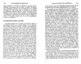 142 EL HOMBRE ESPIRITUAL «ANDAD SEGÚN EL ESPÍRITU» 143
«yo» suficiente y victorioso. Entonces, hemos de ser
librados del pecado por la «ley», o poder, del Espí-
ritu. También conviene que nos fijemos en la verdad
revelada en 7: 25, sobre que la victoria es «a causa
de Jesucristo nuestro Señor». Somos librados por el
Espíritu; pero esto se hace posible, de conformidad
a la justicia, a causa de Jesucristo nuestro Señor en
virtud de nuestra unión con el en Su crucifixión
muerte y sepultura. '
La muerte del creyente con Cristo
La única razón de la muerte de Cristo, según la
revelación divina en la Santa Biblia, es la sustitu-
ción. Tomó el lugar de otros, cuando fue colgado en
la cruz. Fue una obra infinita que logró resultados
igualmente infinitos. No hay otra cosa más funda-
mental en la comprensión del creyente que el hecho
de que comprenda, por lo menos en parte, lo que ha
efectuado la muerte de Cristo. Debe darse más énfa-
sis aún a este tema. Uno de los resultados de recor-
dar la muerte del Señor en el partimiento del pan,
es el ensanchamiento de la conciencia personal del
significado y valor de dicha muerte. Se echa de ver
que los cristianos que practican a menudo en su alma
Su muerte en el partimiento del pan, son los que
comprenden mejor y están más despiertos del valor
infinito del sacrificio de Cristo por ellos. Los discípu-
los se reunían el primer dia de la semana para
partir el pan (Hech. 20: 7). Sabían cuál era el deseo
verdadero del Señor para ellos en cuanto a esta im-
portante comunión, y entendían el valor de dicha
ordenanza en su propia vida. El hijo de Dios debiera
tener un aprecio creciente de la obra redentora
consumada en la cruz por nuestro Salvador. Por
medio de la preciosa comunión de la Santa Cena la
cual conmemora el sacrificio expiatorio de Cri~to,
se ha provisto que los redimidos pueden crecer en el
conocimiento del hondo significado de Su muerte.
Por medio de sus sufrimientos hasta la muerte el
Hijo de Dios llevó la culpa de nuestros pecados, ha-
ciendo posible, de conformidad con la justicia, que
Dios quien es infinitamente santo, pueda recibir a
los ~ecadores en Su gracia salvadora sin castigarles
por sus pecados. Por la sustitución de Cristo, los pe-
cadores sólo tienen que creer para ser salvos. Se les
presenta a los hombres ahora un solo requisito, su
confianza personal en Cristo, y son condenados úni-
camente porque no creen en el Hijo de Dios (Jn.
3:18; 2 COI'. 5:19). De la misma manera, una reali-
dad positiva tocante a la naturaleza pecaminosa fue
lograda para el creyente mediante la muerte de
Cristo. En virtud de dicha muerte, se ha hecho posi-
ble de acuerdo con la justicia que el Dios Santo pue-
da controlar la naturaleza vieja, sin aplicarle ningún
juicio, y así, librar al creyente del poder del pecado.
Mediante la muerte de Cristo, el castigo de todos los
pecados cometidos fue llevado en lugar de todos
los hombres, y el poder del pecado fue juzgado y anu-
lado para los hijos de Dios. La consumación de una
obra tan grande fue un problema de infinitas pro-
porciones, pues el pecado se comete contra Dios, Y
sólo El puede resolver el problema. La Biblia pre-
senta al pecado desde el punto de vista divino. Tam-
bién revela el problema que se le presentó a Dios
cuando entró el pecado, y da a entender la manera
y método exactos que Dios empleó para realizar la
solución del problema.
El tema bajo nuestra consideración concierne a la
muerte de Cristo, es decir, en su relación con los jui-
cios divinos sobre la naturaleza pecaminosa en el
hijo de Dios. Se nos revela en Rom. 6:1-10 la nece-
sidad imperiosa de tales juicios y el hecho de que ya
están cumplidos para nosotros. Este pasaje es el fun-
142 EL HOMBRE ESPIRITUAL «ANDAD SEGÚN EL ESPÍRITU» 143
«yo» suficiente y victorioso. Entonces hemos de ser
librados del pecado por la «ley», o p~der, del Espí-
ritu. También conviene que nos fijemos en la verdad
revelada en 7: 25, sobre que la victoria es «a causa
de Jesucristo nuestro Señor». Somos librados por el
Espíritu; pero esto se hace posible, de conformidad
a la justicia, a causa de Jesucristo nuestro Señor en
virtud de nuestra unión con el en Su crucifixión
muerte y sepultura. '
La muerte del creyente con Cristo
La única razón de la muerte de Cristo, según la
revelación divina en la Santa Biblia es la sustitu-
ción. Tomó el lugar de otros, cuando 'fue colgado en
la cruz. Fue una obra infinita que logró resultados
igualmente infinitos. No hay otra cosa más funda-
mental en la comprensión del creyente que el hecho
de que comprenda, por lo menos en parte, lo que ha
efectuado la muerte de Cristo. Debe darse más énfa-
sis aún a este tema. Uno de los resultados de recor-
dar la muerte del Señor en el partimiento del pan,
es el ensanchamiento de la conciencia personal del
significado y valor de dicha muerte. Se echa de ver
que los cristianos que practican a menudo en su alma
Su muerte en el partimiento del pan, son los que
comprenden mejor y están más despiertos del valor
infinito del sacrificio de Cristo por ellos. Los discípu-
los se reunían el primer día de la semana para
partir el pan (Hech. 20:7). Sabían cuál era el deseo
verdadero del Señor para ellos en cuanto a esta im-
portante comunión, y entendían el valor de dicha
ordenanza en su propia vida. El hijo de Dios debiera
tener un aprecio creciente de la obra redentora
consumada en la cruz por nuestro Salvador. Por
medio de la preciosa comunión de la Santa Cena la
cual conmemora el sacrificio expiatorio de Cri~to,
se ha provisto que los redimidos pueden crecer en el
conocimiento del hondo significado de Su muerte.
Por medio de sus sufrimientos hasta la muerte el
Hijo de Dios llevó la culpa de nuestros pecados, ha-
ciendo posible, de conformidad con la justicia, que
Dios, quien es infinitamente santo, pueda recibir a
los pecadores en Su gracia salvadora sin castigarles
por sus pecados. Por la sustitución de Cristo, los pe-
cadores sólo tienen que creer para ser salvos. Se les
presenta a los hombres ahora un solo requisito, su
confianza personal en Cristo, y son condenados úni-
camente porque no creen en el Hijo de Dios (Jn.
3:18; 2 COI'. 5:19). De la misma manera, una reali-
dad positiva tocante a la naturaleza pecaminosa fue
lograda para el creyente mediante la muerte d~
Cristo. En virtud de dicha muerte, se ha hecho POSI-
ble de acuerdo con la justicia que el Dios Santo pue-
da controlar la naturaleza vieja, sin aplicarle ningún
juicio, y así, librar al creyente del poder del pecado.
Mediante la muerte de Cristo, el castigo de todos los
pecados cometidos fue llevado en lugar de todos
los hombres, y el poder del pecado fue juzgado y anu-
lado para los hijos de Dios. La consumación de una
obra tan grande fue un problema de infinitas pro-
porciones, pues el pecado se comete contra Dios, Y
sólo El puede resolver el problema. La Biblia pre-
senta al pecado desde el punto de vista divino. Tam-
bién revela el problema que se le presentó a Dios
cuando entró el pecado, y da a entender la manera
y método exactos que Dios empleó para realizar la
solución del problema.
El tema bajo nuestra consideración concierne a la
muerte de Cristo, es decir, en su relación con los jui-
cios divinos sobre la naturaleza pecaminosa en el
hijo de Dios. Se nos revela en Rom. 6:1-10 la nece-
sidad imperiosa de tales juicios y el hecho de que ya
están cumplidos para nosotros. Este pasaje es el fun-
 