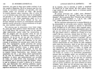 144 EL HOMBRE ESPIRITUAL «ANDAD SEGÚN EL ESPÍRITU» 145
damento, así como la llave para poder realizar el an-
dar «según el Espíritu». En él se anuncia que los cris-
tianos no necesitan continuar «en pecado», sino que
pueden andar «en novedad de vida». «El pecado
no tendrá dominio sobre vosotros», dice el verso 14,
y ya no tenemos que estar más «bajo la servidumbre
del pecado» (v. 6). Para efectuar todo aquello Cristo
murió en la cruz. ¡Cuán importante, pues, es la ca-
lidad de nuestra vida diaria delante de Sus ojos
divinos! Porque Su muerte no contemplaba solamente
nuestra eterna salvación y bienaventuranza en la glo-
ria, sino también nuestro andar.
Fue preciso que la naturaleza vieja fuese juzga-
da, para que Dios pudiera tratar libremente con ella
en la vida diaria del creyente aparte de los juicios.
¡Qué destrucción caería sobre los inconversos, si
Dios los juzgara por sus pecados antes de que se
salvasen! «¡Corrígeme, oh Jehová, empero con mo-
deración, no en tu ira, no sea que me reduzcas a
nada!» (Jer. 10:24). ¡Cuán grande es Su misericor-
dia! Mediante la muerte del Sustituto ya ha solu-
cionado el problema del pecado para todos los hom-
bres. Por consiguiente, puede salvarlos del castigo
del pecado. También, en Su infinita misericordia ha
juzgado nuestro «hombre viejo», y ahora puede li-
brar a Su hijo del poder del pecado. Se dice que
«nuestro hombre viejo fue crucificado con él», que «en
su muerte fuimos bautizados», que «fuimos, pues,
sepultados con él», y que ahora somos participantes
de Su vida de resurrección. Todo aquello tuvo un
propósito, es decir, que anduviésemos «en novedad
de vida», asi como Cristo «fue resucitado de entre
los muertos, por el glorioso poder del Padre». ¡Pues-
to que se compara al poder y gloria de la resurrec-
ción, qué liberación más gloriosa podemos experi-
mentar! Se puede agregar, que la resurrección no
significa meramente el retorno a la vida, o el reverso
de la muerte, sino la entrada al poder y amplitud
sin límite de la vida eterna. En esta esfera nueva
y por medio de este poder nuevo, el cristiano puede
«andar» ahora.
El pasaje principia asi: «¿Qué, pues, diremos?
¿Continuaremos en el pecado, para que la gr.acia
abunde? ¡No lo permita Dios! Nosotros que monmos
al pecado (véanse también vs. 7.8,11; Col. 2:20;
3:3), ¿cómo podremos vivir ya en él?»
En los capítulos anteriores de la misma Epístola se
ha presentado la salvación para nuestra seguridad.
Al principio de este capítulo se discute la salvación
para santidad en la vida diaria. Este segundo aspec-
to de la salvación se ha provisto únicamente para los
que ya son salvos para seguridad. «¿Continuaremos
(los que somos salvos y seguros en Cristo) en el pe-
cado?» No nos conviene, siendo hijos de Dios, ní es
necesario, puesto que ya «morimos al pecado». ¿Pe-
ro, quiénes son los que murieron al pecado? ¿Es po-
sible que algún cristiano haya experimentado una
muerte al pecado? De ninguna manera. Pero la
muerte mencionada en este pasaje ha sido cumplida
para todos los creyentes. Aquí se nos dice que todos
los cristianos han muerto al pecado. Una muerte de
esa naturaleza, que incluye a todos, no puede ser
una muerte experimental, sino posicional. Dios con-
sidera que trJdos los creyentes murieron en Cristo y
con Cristo en cuanto a su naturaleza pecaminosa;
porque sólo así pueden andar «en novedad .de vida»
como «vivos para Dios». Ya no es necesarw pecar.
No queda en pie la excusa de que hay en nosotros
una tendencia poderosa hacia el pecado, sobre la
cual no tenemos control. Es cierto que todavía tene-
mos la misma tendencia, que para nosotros es incon-
trolable; pero Dios nos ha provisto una vida vic~o­
riosa y libre del pecado, juzgando, la naturaleza VIe-
ja y dándonos la presencia y poder del Espíritu.
144 EL HOMBRE ESPIRITUAL «ANDAD SEGÚN EL ESPÍRITU» 145
damento, así como la llave para poder realizar el an-
dar «según el Espíritu». En él se anuncia que los cris-
tianos no necesitan continuar «en pecado», sino que
pueden andar «en novedad de vida». «El pecado
no tendrá dominio sobre vosotros», dice el verso 14,
y ya no tenemos que estar más «bajo la servidumbre
del pecado» (v. 6). Para efectuar todo aquello Cristo
murió en la cruz. ¡Cuán importante, pues, es la ca-
lidad de nuestra vida diaria delante de Sus ojos
divinos! Porque Su muerte no contemplaba solamente
nuestra eterna salvación y bienaventuranza en la glo-
ria, sino también nuestro andar.
Fue preciso que la naturaleza vieja fuese juzga-
da, para que Dios pudiera tratar libremente con ella
en la vida diaria del creyente aparte de los juicios.
¡Qué destrucción caería sobre los inconversos, si
Dios los juzgara por sus pecados antes de que se
salvasen! «¡Corrígeme, oh Jehová, empero con mo-
deración, no en tu ira, no sea que me reduzcas a
nada!» (Jer. 10:24). ¡Cuán grande es Su misericor-
dia! Mediante la muerte del Sustituto ya ha solu-
cionado el problema del pecado para todos los hom-
bres. Por consiguiente, puede salvarlos del castigo
del pecado. También, en Su infinita misericordia ha
juzgado nuestro «hombre viejo», y ahora puede li-
brar a Su hijo del poder del pecado. Se dice que
«nuestro hombre viejo fue crucificado con él», que «en
su muerte fuimos bautizados», que «fuimos, pues,
sepultados con él», y que ahora somos participantes
de Su vida de resurrección. Todo aquello tuvo un
propósito, es decir, que anduviésemos «en novedad
de vida», asi como Cristo «fue resucitado de entre
los muertos, por el glorioso poder del Padre». ¡Pues-
to que se compara al poder y gloria de la resurrec-
ción, qué liberación más gloriosa podemos experi-
mentar! Se puede agregar, que la resurrección no
significa meramente el retorno a la vida, o el reverso
de la muerte, sino la entrada al poder y amplitud
sin límite de la vida eterna. En esta esfera nueva
y por medio de este poder nuevo, el cristiano puede
«andar» ahora.
El pasaje principia asi: «¿Qué, pues, diremo~?
¿Continuaremos en el pecado, para que la gr.acIa
abunde? ¡No lo permita Dios! Nosotros que monmos
al pecado (véanse también vs. 7.8,11; Col. 2:20;
3:3), ¿cómo podremos vivir ya en él?»
En los capítulos anteriores de la misma Epístola se
ha presentado la salvación para nuestra seguridad.
Al principio de este capítulo se discute la salvación
para santidad en la vida diaria. Este segundo aspec-
to de la salvación se ha provisto únicamente para los
que ya son salvos para seguridad. «¿Continuaremos
(los que somos salvos y seguros en Cristo) en el pe-
cado?» No nos conviene, siendo hijos de Dios, ní es
necesario, puesto que ya «morimos al pecado». ¿Pe-
ro, quiénes son los que murieron al pecado? ¿Es po-
sible que algún cristiano haya experimentado una
muerte al pecado? De ninguna manera. Pero la
muerte mencionada en este pasaje ha sido cumplida
para todos los creyentes. Aquí se nos dice que todos
los cristianos han muerto al pecado. Una muerte de
esa naturaleza, que incluye a todos, no puede ser
una muerte experimental, sino posicional. Dios con-
sidera que trJdos los creyentes murieron en Cristo y
con Cristo en cuanto a su naturaleza pecaminosa;
porque sólo así pueden andar «en novedad .de vida»
como «vivos para Dios». Ya no es necesarw pecar.
No queda en pie la excusa de que hay en nosotros
una tendencia poderosa hacia el pecado, sobre la
cual no tenemos control. Es cierto que todavía tene-
mos la misma tendencia, que para nosotros es incon-
trolable; pero Dios nos ha provisto una vida vic~o­
riosa y libre del pecado, juzgando, la naturaleza VIe-
ja y dándonos la presencia y poder del Espíritu.
 
