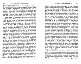 146 EL HOMBRE ESPIRITUAL «ANDAD SEGÚN EL ESPÍRITU» 147
Sólo Dios puede librarnos del pecado; pero aun para
El sería imposible, si no fuese juzgada primero nues-
tra naturaleza pecaminosa de conformidad con la
justicia. Esto ha hecho, y el Espíritu, quien es po-
deroso y permanece continuamente con nosotros, nos
ha sido dado. Así, la necesidad de pecar ha sido
anulada, y somos libres para vivir sobre un plano
más alto y en el poder de Su vida de resurrección.
Luego sigue la importante explanación de la re-
lación presente del creyente con la muerte de Cristo
como la base para su liberación del poder del pe-
cado. Primero, se presenta un bosquejo (vs. 3,4), y
en seguida, la misma verdad se repite con más de-
talles (vs. 5-10). En la presente discusión no nos
toca considerar la importancia de un sacramento
que se propone representar la verdad de nuestra
muerte juntamente con Cristo. Dicho sacramento no
pasaría de ser más que una sombra de la verdadera
sustancia. Ninguna ordenanza practicada por los
hombres puede efectuar los grandes resultados aquí
descritos. Nuestro bautismo en Jesucristo no es más
que el acto de Dios cuando nos coloca en Cristo
(Gál. 3:27). Evidentemente se refiere al bautismo
que nos coloca en el cuerpo de Cristo por el Espíritu
(1 COI'. 12:13); porque en ningún otro sentido so-
mos todos bautizados en Jesucristo. Estando vital-
mente unidos a Cristo y puestos «en El» mediante el
bautismo del Espíritu, participamos de todo lo que
es, y de todo lo que ha hecho. El es la justicia de
Dios, y las Escrituras nos enseñan que somos hechos
la justicia de Dios en El (2 Corintios 5:21), y he-
chos aceptos en el Amado (EL 1:6). Todas estas ben-
diciones son nuestras, porque estamos «en Cristo».
Así, también, El nos ha sustituido, y todo lo que ha
llevado a cabo se nos imputa, porque estamos «en
El», es decir, porque hemos sido bautizados en
Cristo Jesús. El argumento de este pasaje se basa
sobre el hecho de dicha unión por la cual estamos
unidos orgánicamente a Cristo por medio de nuestro
bautismo en Su cuerpo: «¿Ignoráis acaso que cuan-
tos fuimos bautizados en Jesucristo, en su muerte
fuimos bautizados?» Es tan cierto que estamos «en
El» como que participamos del valor de Su muerte. El
pasaje continúa así: «Fuimos, pues, sepultados con
él, por medio del bautismo a la muerte» (comp.
Col. 2:12). Por consiguiente, somos efectivamente
participantes de Su crucifixión (v. 6), muerte (v. 8),
sepultura (v. 4), y resurrección (vs. 4,5,8) de tal
manera tan esencial como si fuésemos crucificados,
sepultados y resucitados. El bautismo por el Espíritu
en Jesucristo constituye la sustancia de la cual son
atributos nuestra crucifixión, sepultura y resurrec-
ción con Cristo, pues corresponden a la causa y sus
efectos. Todo esto tiene por designio la realización
del gran propósito divino que se expresa en las pala-
bras siguientes: «de la manera que Cristo fue resu-
citado de entre los muertos, por el glorioso poder del
Padre, así también nosotros anduviésemos en la vir-
tud de una vida nueva», o sea por un principio nuevo
de vida. Nuestro «andar» es, pues, el objetivo divino.
Cristo murió en nuestro lugar. Nosotros merecíamos
el juicio; pero El se hizo nuestro Sustituto. Así, so-
mos contados como copartícipes con El, de todo lo
que nuestro Sustituto llevó a cabo. Su obra expia-
toria satisfizo para siempre las justas demandas
de Dios contra nuestro «hombre viejo» y abrió el ca-
mino para un «andar» agradable delante de Dios
(véase 2 COI'. 5:15).
A continuación en el mismo pasaje se nos pre-
senta con más detalle aún esta verdad, de que esta-
mos asociados íntimamente con Cristo en todo lo que
ha hecho: «Pues si hemos venido a ser unidos con
él por la semejanza (unidad, véanse Rom. 8:3; Fil.
2:7) de su muerte, lo seremos (ahora, y para siem-
146 EL HOMBRE ESPIRITUAL «ANDAD SEGÚN EL ESPÍRITU» 147
Sólo Dios puede librarnos del pecado; pero aun para
El sería imposible, si no fuese juzgada primero nues-
tra naturaleza pecaminosa de conformidad con la
justicia. Esto ha hecho, y el Espíritu, quien es po-
deroso y permanece continuamente con nosotros, nos
ha sido dado. Así, la necesidad de pecar ha sido
anulada, y somos libres para vivir sobre un plano
más alto y en el poder de Su vida de resurrección.
Luego sigue la importante explanación de la re-
lación presente del creyente con la muerte de Cristo
como la base para su liberación del poder del pe-
cado. Primero, se presenta un bosquejo (vs. 3,4), y
en seguida, la misma verdad se repite con más de-
talles (vs. 5-10). En la presente discusión no nos
toca considerar la importancia de un sacramento
que se propone representar la verdad de nuestra
muerte juntamente con Cristo. Dicho sacramento no
pasaría de ser más que una sombra de la verdadera
sustancia. Ninguna ordenanza practicada por los
hombres puede efectuar los grandes resultados aquí
descritos. Nuestro bautismo en Jesucristo no es más
que el acto de Dios cuando nos coloca en Cristo
(Gál. 3:27). Evidentemente se refiere al bautismo
que nos coloca en el cuerpo de Cristo por el Espíritu
(1 COI'. 12:13); porque en ningún otro sentido so-
mos todos bautizados en Jesucristo. Estando vital-
mente unidos a Cristo y puestos «en El» mediante el
bautismo del Espíritu, participamos de todo lo que
es, y de todo lo que ha hecho. El es la justicia de
Dios, y las Escrituras nos enseñan que somos hechos
la justicia de Dios en El (2 Corintios 5:21), y he-
chos aceptos en el Amado (EL 1:6). Todas estas ben-
diciones son nuestras, porque estamos «en Cristo».
Así, también, El nos ha sustituido, y todo lo que ha
llevado a cabo se nos imputa, porque estamos «en
El», es decir, porque hemos sido bautizados en
Cristo Jesús. El argumento de este pasaje se basa
sobre el hecho de dicha unión por la cual estamos
unidos orgánicamente a Cristo por medio de nuestro
bautismo en Su cuerpo: «¿Ignoráis acaso que cuan-
tos fuimos bautizados en Jesucristo, en su muerte
fuimos bautizados?» Es tan cierto que estamos «en
El» como que participamos del valor de Su muerte. El
pasaje continúa así: «Fuimos, pues, sepultados con
él, por medio del bautismo a la muerte» (comp.
Col. 2:12). Por consiguiente, somos efectivamente
participantes de Su crucifixión (v. 6), muerte (v. 8),
sepultura (v. 4), y resurrección (vs. 4,5,8) de tal
manera tan esencial como si fuésemos crucificados,
sepultados y resucitados. El bautismo por el Espíritu
en Jesucristo constituye la sustancia de la cual son
atributos nuestra crucifixión, sepultura y resurrec-
ción con Cristo, pues corresponden a la causa y sus
efectos. Todo esto tiene por designio la realización
del gran propósito divino que se expresa en las pala-
bras siguientes: «de la manera que Cristo fue resu-
citado de entre los muertos, por el glorioso poder del
Padre, así también nosotros anduviésemos en la vir-
tud de una vida nueva», o sea por un principio nuevo
de vida. Nuestro «andar» es, pues, el objetivo divino.
Cristo murió en nuestro lugar. Nosotros merecíamos
el juicio; pero El se hizo nuestro Sustituto. Así, so-
mos contados como copartícipes con El, de todo lo
que nuestro Sustituto llevó a cabo. Su obra expia-
toria satisfizo para siempre las justas demandas
de Dios contra nuestro «hombre viejo» y abrió el ca-
mino para un «andar» agradable delante de Dios
(véase 2 COI'. 5:15).
A continuación en el mismo pasaje se nos pre-
senta con más detalle aún esta verdad, de que esta-
mos asociados íntimamente con Cristo en todo lo que
ha hecho: «Pues si hemos venido a ser unidos con
él por la semejanza (unidad, véanse Rom. 8:3; Fil.
2:7) de su muerte, lo seremos (ahora, y para siem-
 
