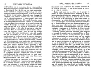 148 EL HOMBRE ESPIRITUAL «ANDAD SEGÚN EL ESPÍRITU» 149
pre) también por la semejanza de su resurrección.»
Ya somos unidos a Cristo por medio del bautismo por
el Espíritu (1 COl'. 12:13) que nos deja posicional-
mente exentos de los juicios del pecado, y por tanto,
libres para experimentar el poder y la victoria eter-
nos de Su resurrección. «Sabiendo esto (porque lo
sabemos), que nuestro hombre viejo fue crucificado
con él (para el propósito ya mencionado), para que
fuese destruido el cuerpo del pecado (nuestro poder
de expresión es por medio del cuerpo, lo cual se usa
como una figura concerniente a la manifestación de
pecado. El cuerpo no queda destruido, sino que el
poder del pecado y el medio de expresión han sido
anulados. Véase v. 12), a fin de que ya no estuviése-
mos más bajo la servidumbre (esclavitud) del pe-
cado (el «hombre viejo»): pues el que ha muerto
al pecado, libertado (justificado) está del pecado
(los que han muerto una vez al pecado, como hemos
muerto nosotros en la persona de nuestro Sustituto,
ahora están libres de sus demandas legales). Y si
morimos con Cristo, creemos que viviremos también
con él (no solamente en el cielo, sino también ahora.
Hay igual certidumbre tanto para nuestra vida en El,
como para nuestra muerte en El); sabiendo (o me-
jor dicho, «porque sabemos») que Cristo, habiendo
sido resucitado de entre los muertos, no muere ya
más; la muerte ya no tiene más dominio sobre él
(por tanto, se nos incita a creer lo mismo con respec-
to a nosotros mismos). Porque en cuanto a morir,
murió al pecado (la naturaleza) una vez para siem-
pre; pero en cuanto a vivir, vive para Dios» (así,
podemos nosotros vivir para Dios).
Dichas verdades se consignan en las Escrituras
referente al significado y valor de la muerte de Cris-
to y nuestra posición actual en El para hacernos
creer que todo esto es para nosotros y describe nues-
tra relación con Cristo ahora. Creyendo esto, con-
fiadamente nos valdremos de nuestra posición en
Su gracia ilimitada, y nos atreveremos a entrar
en la vida de victoria.
Hasta aquí nada se ha dicho en el pasaje en
cuanto a alguna responsabilidad humana, ni se ha
hecho ninguna referencia a alguna obra de los hom-
bres. Al contrario, todo es la obra de Dios a favor
de nosotros, y la conclusión de este gran pasaje es
el propósito y provisión de Dios de que sepamos que
se ha provisto para nosotros una liberación completa
de la servidumbre del pecado. Luego el pasaje con-
tinúa con una exhortación que presenta nuestra
responsabilidad. Dicha exhortación tiene por base las
verdades reveladas en la Palabra de Dios tocante
a todo lo que El ha hecho para nosotros en Cristo.
«Asimismo también vosotros, estimaos como muertos
en verdad al pecado, mas vivos para Dios, en Jesu-
cristo.» No nos exhorta a que pensemos que la natu-
raleza pecaminosa está muerta, sino que nos manda
estimarnos a nosotros como muertos a ella. ¿Fue
destruido literalmente el poder del «hombre viejo»
por la muerte de Cristo, de modo que ya no tenemos
ni aun la inclinación a pecar? De ninguna manera,
porque el pasaje sigue así: «No reina, pues, el pe-
cado en vuestro cuerpo mortal, para que obedezcáis
sus concupiscencias.» Manifiestamente, entonces, el
«hombre viejo» permanecerá muy activo, si no se
controla de una manera efectiva. Por medio de nues-
tra unión con Cristo, se ha hecho posible la libera-
ción del pecado; pero la victoria ha de ser apropia-
da y experimentada por medio de la fe, como se
revela por la palabra «estimaos» y por el versículo
que sigue: «Ofreceos vosotros mismos a Dios, como
resucitados de entre los muertos, y vuestros miem-
bros, como instrumentos de justicia para Dios. Por-
que el pecado (la naturaleza) no tendrá dominio
sobre vosotros; pues no estáis bajo sistema de ley
148 EL HOMBRE ESPIRITUAL «ANDAD SEGÚN EL ESPÍRITU» 149
pre) también por la semejanza de su resurrección.»
Ya somos unidos a Cristo por medio del bautismo por
el Espíritu (1 COl'. 12:13) que nos deja posicional-
mente exentos de los juicios del pecado, y por tanto,
libres para experimentar el poder y la victoria eter-
nos de Su resurrección. «Sabiendo esto (porque lo
sabemos), que nuestro hombre viejo fue crucificado
con él (para el propósito ya mencionado), para que
fuese destruido el cuerpo del pecado (nuestro poder
de expresión es por medio del cuerpo, lo cual se usa
como una figura concerniente a la manifestación de
pecado. El cuerpo no queda destruido, sino que el
poder del pecado y el medio de expresión han sido
anulados. Véase v. 12), a fin de que ya no estuviése-
mos más bajo la servidumbre (esclavitud) del pe-
cado (el «hombre viejo»): pues el que ha muerto
al pecado, libertado (justificado) está del pecado
(los que han muerto una vez al pecado, como hemos
muerto nosotros en la persona de nuestro Sustituto,
ahora están libres de sus demandas legales). Y si
morimos con Cristo, creemos que viviremos también
con él (no solamente en el cielo, sino también ahora.
Hay igual certidumbre tanto para nuestra vida en El,
como para nuestra muerte en El); sabiendo (o me-
jor dicho, «porque sabemos») que Cristo, habiendo
sido resucitado de entre los muertos, no muere ya
más; la muerte ya no tiene más dominio sobre él
(por tanto, se nos incita a creer lo mismo con respec-
to a nosotros mismos). Porque en cuanto a morir,
murió al pecado (la naturaleza) una vez para siem-
pre; pero en cuanto a vivir, vive para Dios» (así,
podemos nosotros vivir para Dios).
Dichas verdades se consignan en las Escrituras
referente al significado y valor de la muerte de Cris-
to y nuestra posición actual en El para hacernos
creer que todo esto es para nosotros y describe nues-
tra relación con Cristo ahora. Creyendo esto, con-
fiadamente nos valdremos de nuestra posición en
Su gracia ilimitada, y nos atreveremos a entrar
en la vida de victoria.
Hasta aquí nada se ha dicho en el pasaje en
cuanto a alguna responsabilidad humana, ni se ha
hecho ninguna referencia a alguna obra de los hom-
bres. Al contrario, todo es la obra de Dios a favor
de nosotros, y la conclusión de este gran pasaje es
el propósito y provisión de Dios de que sepamos que
se ha provisto para nosotros una liberación completa
de la servidumbre del pecado. Luego el pasaje con-
tinúa con una exhortación que presenta nuestra
responsabilidad. Dicha exhortación tiene por base las
verdades reveladas en la Palabra de Dios tocante
a todo lo que El ha hecho para nosotros en Cristo.
«Asimismo también vosotros, estimaos como muertos
en verdad al pecado, mas vivos para Dios, en Jesu-
cristo.» No nos exhorta a que pensemos que la natu-
raleza pecaminosa está muerta, sino que nos manda
estimarnos a nosotros como muertos a ella. ¿Fue
destruido literalmente el poder del «hombre viejo»
por la muerte de Cristo, de modo que ya no tenemos
ni aun la inclinación a pecar? De ninguna manera,
porque el pasaje sigue así: «No reina, pues, el pe-
cado en vuestro cuerpo mortal, para que obedezcáis
sus concupiscencias.» Manifiestamente, entonces, el
«hombre viejo» permanecerá muy activo, si no se
controla de una manera efectiva. Por medio de nues-
tra unión con Cristo, se ha hecho posible la libera-
ción del pecado; pero la victoria ha de ser apropia-
da y experimentada por medio de la fe, como se
revela por la palabra «estimaos» y por el versículo
que sigue: «Ofreceos vosotros mismos a Dios, como
resucitados de entre los muertos, y vuestros miem-
bros, como instrumentos de justicia para Dios. Por-
que el pecado (la naturaleza) no tendrá dominio
sobre vosotros; pues no estáis bajo sistema de ley
 