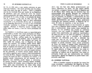 10 EL HOMBRE ESPIRITUAL TRES CLASES DE HOMBRES 11
no vio, ni oído oyó, y que jamás entraron en pen-
samiento humano -las cosas grandes que ha prepa-
rado Dios para los que le aman-o Pero a nosotros
nos las ha revelado Dios por medio de su Espíritu.»
Se establece aquí una distinción entre los conoci-
mientos generales del saber humano que se perciben
por medio de la vista, el oído, o el corazón (la facul-
tad de razonar), y los que se dice nos han sido
revelados por su Espíritu. Aquí se hace referencia
únicamente a la revelación divina que se encuentra
en las Sagradas Escrituras, la cual es una revelación
ilimitada, conforme lo afirma el mismo pasaje en
seguida: <<Porque el Espíritu (quien revela) escu-
driña todas las cosas, y aun las cosas profundas de
Dios.»
Los hombres se clasifican según su capacidad para
comprender y recibir «las cosas profundas de Dios».
Sin ayuda el hombre no puede entrar en «las cosas
profundas de Dios». «¿Pues quién de los hombres
conoce las cosas de un hombre, sino el espíritu del
hombre que está en él? Así también las cosas de
Dios nadie las conoce, sino el Espíritu de Dios»
(quien las conoce). Un hombre puede entrar libre-
mente sin ayuda en las cosas de sus semejantes de-
bido al «espíritu del hombre que está en él». Pero no
puede salir de su propia esfera, es decir, no puede
conocer por experiencias las cosas del mundo inferior
de los animales, ni mucho menos puede entrar en
una esfera superior para conocer experimentalmente
las cosas de Dios. Aunque el hombre, por sí mismo, no
conoce las cosas de Dios, el Espíritu las conoce, y el
hombre puede relacionarse de tal manera con el
Espíritu, que también puede llegar a conocerlas.
El pasaje continúa: <<Pero nosotros hemos recibido,
no el espíritu del mundo, sino el Espíritu que es de
Dios; para que conozcamos las cosas (<<las cosas
profundas de Dios» que «ojo no vio, ni oído oyó,
etc.), que nos han sido dadas gratuitamente por
Dios.» «Nosotros (es decir, los que somos salvos,
sin excluir a ninguno) hemos recibido el Espíritu que
es de Dios.» Aquí vemos que en nosotros hay una
potencialidad muy grande. Estando tan vitalmente
relacionados con el Espíritu de Dios, ya que lo tene-
mos en nosotros, es posible, a consecuencia de este
hecho, llegar a conocer «las cosas que nos han sido
dadas gratuitamente por Dios». Nunca podríamos
conocerlas por nosotros mismos: el Espíritu las co-
noce El mora en nosotros, y nos las revela.
E~ta revelación divina se nos transmite en «pala-
bras que el Espíritu Santo enseña», como el apóstol
dice a continuación: «Las cuales cosas también ha-
blamos no con palabras que enseña la sabiduría
human~, sino que enseña el Espíritu Santo, expli-
cando cosas espirituales con palabras espirituales.»
El Libro de Dios es un Libro de palabras y las mis-
mas palabras que dan a entender «la sabiduría
humana» son utilizadas para dar a entender las
cosas que «ojo no vio, ni oído oyó, y que jamás
entraron en pensamiento humano». Sin embargo, el
hombre no puede entender estas «cosas profundas
de Dios» sin ayuda, y aunque están expresadas en
términos muy conocidos al hombre, sólo las entiende
a medida que les son reveladas por el Espíritu.
De igual manera, al llegar a conocer las cosas re-
veladas, el progreso se hace solamente cuando lo
espiritual se explica con lo espiri~ual. Las cosas ~s­
pirituales tienen que ser comunIcadas por medIOs
espirituales. Aparte del Espíritu no puede haber com-
prensión espiritual.
EL HOMBRE NATURAL
«Pero el hombre natural no percibe las cosas (las
cosas reveladas o profundas) del Espíritu de Dios;
porque le son insensatez; ni las puede conocer, por
10 EL HOMBRE ESPIRITUAL TRES CLASES DE HOMBRES 11
no vio, ni oído oyó, y que jamás entraron en pen-
samiento humano -las cosas grandes que ha prepa-
rado Dios para los que le aman-o Pero a nosotros
nos las ha revelado Dios por medio de su Espíritu.»
Se establece aquí una distinción entre los conoci-
mientos generales del saber humano que se perciben
por medio de la vista, el oído, o el corazón (la facul-
tad de razonar), y los que se dice nos han sido
revelados por su Espíritu. Aquí se hace referencia
únicamente a la revelación divina que se encuentra
en las Sagradas Escrituras, la cual es una revelación
ilimitada, conforme lo afirma el mismo pasaje en
seguida: <<Porque el Espíritu (quien revela) escu-
driña todas las cosas, y aun las cosas profundas de
Dios.»
Los hombres se clasifican según su capacidad para
comprender y recibir «las cosas profundas de Dios».
Sin ayuda el hombre no puede entrar en «las cosas
profundas de Dios». «¿Pues quién de los hombres
conoce las cosas de un hombre, sino el espíritu del
hombre que está en él? Así también las cosas de
Dios nadie las conoce, sino el Espíritu de Dios»
(quien las conoce). Un hombre puede entrar libre-
mente sin ayuda en las cosas de sus semejantes de-
bido al «espíritu del hombre que está en él». Pero no
puede salir de su propia esfera, es decir, no puede
conocer por experiencias las cosas del mundo inferior
de los animales, ni mucho menos puede entrar en
una esfera superior para conocer experimentalmente
las cosas de Dios. Aunque el hombre, por sí mismo, no
conoce las cosas de Dios, el Espíritu las conoce, y el
hombre puede relacionarse de tal manera con el
Espíritu, que también puede llegar a conocerlas.
El pasaje continúa: <<Pero nosotros hemos recibido,
no el espíritu del mundo, sino el Espíritu que es de
Dios; para que conozcamos las cosas (<<las cosas
profundas de Dios» que «ojo no vio, ni oído oyó,
etc.), que nos han sido dadas gratuitamente por
Dios.» «Nosotros (es decir, los que somos salvos,
sin excluir a ninguno) hemos recibido el Espíritu que
es de Dios.» Aquí vemos que en nosotros hay una
potencialidad muy grande. Estando tan vitalmente
relacionados con el Espíritu de Dios, ya que lo tene-
mos en nosotros, es posible, a consecuencia de este
hecho, llegar a conocer «las cosas que nos han sido
dadas gratuitamente por Dios». Nunca podríamos
conocerlas por nosotros mismos: el Espíritu las co-
noce El mora en nosotros, y nos las revela.
E~ta revelación divina se nos transmite en «pala-
bras que el Espíritu Santo enseña», como el apóstol
dice a continuación: «Las cuales cosas también ha-
blamos no con palabras que enseña la sabiduría
human~, sino que enseña el Espíritu Santo, expli-
cando cosas espirituales con palabras espirituales.»
El Libro de Dios es un Libro de palabras y las mis-
mas palabras que dan a entender «la sabiduría
humana» son utilizadas para dar a entender las
cosas que «ojo no vio, ni oído oyó, y que jamás
entraron en pensamiento humano». Sin embargo, el
hombre no puede entender estas «cosas profundas
de Dios» sin ayuda, y aunque están expresadas en
términos muy conocidos al hombre, sólo las entiende
a medida que les son reveladas por el Espíritu.
De igual manera, al llegar a conocer las cosas re-
veladas, el progreso se hace solamente cuando lo
espiritual se explica con lo espiri~ual. Las cosas ~s­
pirituales tienen que ser comunIcadas por medIOs
espirituales. Aparte del Espíritu no puede haber com-
prensión espiritual.
EL HOMBRE NATURAL
«Pero el hombre natural no percibe las cosas (las
cosas reveladas o profundas) del Espíritu de Dios;
porque le son insensatez; ni las puede conocer, por
 