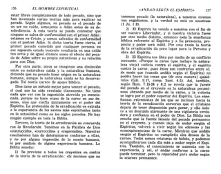 156 EL HOMBRE ESPIRITUAL «ANDAD SEGÚN EL ESPÍRITU» 157
estar libres completamente de todo pecado, sino que
han inventado varias teorías más para explicar su
pecado. Según algunos, su pecado es el pecado de
un ser no caído, semejante a Adán antes de su de-
sobediencia. A esta teoría se puede contestar que
ninguno se salva de conformidad con el primer Adán:
estamos en Cristo, y somos salvados de conformidad
con el postrer Adán. Si dicha teoría fuese cierta, el
primer pecado cometido por cualquier persona en
ese supuesto estado inocente resultaría en una caída
tan seria y de igual alcance como el efecto del peca-
do de Adán sobre su propia naturaleza y su relación
para con Dios.
Por otra parte, otros se imaginan una distinción
entre su naturaleza caída y la naturaleza humana,
diciendo que su pecado tiene origen en la naturaleza
humana, aunque la naturaleza caída se ha desarrai-
gado. Tal teoría carece de apoyo bíblico.
Dios tiene un método mejor para vencer el pecado,
el cual nos ha sido revelado claramente. No tiene
nada que ver con la suposición atrevida ya mencio-
nada, porque no hace «caso de la carne en sus de-
seos», sino que confía únicamente en el poder del
Espíritu. La pretensión de la erradicación es extraña
a la experiencia de los santos más espirituales tanto
en la actualidad como en los siglos pasados. No hay
ningún ejemplo en toda la Biblia.
Tercero, la teoría de la erradicación no concuerda
con la Revelación. Tenemos en la Palabra de Dios
«instrucción», «corrección» y «reprensión». Nuestras
conclusiones han de determinarse conforme a ellas,
y no por alguna impresión de la mente humana,
ni por análisis de alguna experiencia humana. La
Biblia enseña:
1) Se previene a todos los creyentes en contra
de la teoría de la erradicación: «Si decimos que no
tenemos pecado (la naturaleza), a nosotros mismos
nos engañamos, y la verdad no está en nosotros»
(l Jn. 1:8).
2) El Espíritu ha venido a nosotros con el fin de
ser nuestro Libertador, y si nuestra victoria fuese
por otro medio distinto, entonces toda la enseñanza
bíblica referente al Espíritu y a Su presencia, pro-
pósito y poder será inútil. Por esta razón la teoría
de la erradicación da poco lugar para la Persona y
obra del Espíritu.
3) El Espíritu nos libra por medio de un conflicto
incesante. «Porque la carne (que incluye la natura-
leza vieja) codicia contra el espíritu, y el espíritu
contra la carne; pues éstos son contrarios entre sí;
de modo que (cuando andáis según el Espíritu) no
podéis hacer las cosas que (de otra manera) quisié-
reis» (Gál. 5:17, comp. Santo 4:5). Así, también,
según Rom. 7:15-24 y 8:2 se revela que la fuente
del pecado en el creyente es la naturaleza pecami-
nosa obrando por medio de la carne, y la victoria
se logra por el poder superior del Espíritu. Las ense-
ñanzas extremistas de los que se inclinan hacia la
teoría de la erradicación aseveran que el cristiano
dejará de tener disposición para pecar, y ello indu-
ce a un descuido alarmante de una vigilancia verda-
dera y confianza en el poder de Dios. La Biblia nos
enseña que la fuente latente del pecado permanece
en el creyente, y cuando deja de andar «según el
Espíritu», volverá a vivir según los «deseos» y las
«concupiscencias» de la carne. Mientras que andáis
«según el Espíritu» no cumpliréis <<los deseos de la
carne». Todos somos criaturas de hábito, y podemos
acostumbrarnos cada día más a andar según el Espí-
ritu. También, el conocimiento se aumenta con la
experiencia, y así, el andar conforme a la carne
puede terminar, pero la capacidad para andar según
la «carne» permanece.
156 EL HOMBRE ESPIRITUAL «ANDAD SEGÚN EL ESPÍRITU» 157
estar libres completamente de todo pecado, sino que
han inventado varias teorías más para explicar su
pecado. Según algunos, su pecado es el pecado de
un ser no caído, semejante a Adán antes de su de-
sobediencia. A esta teoría se puede contestar que
ninguno se salva de conformidad con el primer Adán:
estamos en Cristo, y somos salvados de conformidad
con el postrer Adán. Si dicha teoría fuese cierta, el
primer pecado cometido por cualquier persona en
ese supuesto estado inocente resultaría en una caída
tan seria y de igual alcance como el efecto del peca-
do de Adán sobre su propia naturaleza y su relación
para con Dios.
Por otra parte, otros se imaginan una distinción
entre su naturaleza caída y la naturaleza humana,
diciendo que su pecado tiene origen en la naturaleza
humana, aunque la naturaleza caída se ha desarrai-
gado. Tal teoría carece de apoyo bíblico.
Dios tiene un método mejor para vencer el pecado,
el cual nos ha sido revelado claramente. No tiene
nada que ver con la suposición atrevida ya mencio-
nada, porque no hace «caso de la carne en sus de-
seos», sino que confía únicamente en el poder del
Espíritu. La pretensión de la erradicación es extraña
a la experiencia de los santos más espirituales tanto
en la actualidad como en los siglos pasados. No hay
ningún ejemplo en toda la Biblia.
Tercero, la teoría de la erradicación no concuerda
con la Revelación. Tenemos en la Palabra de Dios
«instrucción», «corrección» y «reprensión». Nuestras
conclusiones han de determinarse conforme a ellas,
y no por alguna impresión de la mente humana,
ni por análisis de alguna experiencia humana. La
Biblia enseña:
1) Se previene a todos los creyentes en contra
de la teoría de la erradicación: «Si decimos que no
tenemos pecado (la naturaleza), a nosotros mismos
nos engañamos, y la verdad no está en nosotros»
(l Jn. 1:8).
2) El Espíritu ha venido a nosotros con el fin de
ser nuestro Libertador, y si nuestra victoria fuese
por otro medio distinto, entonces toda la enseñanza
bíblica referente al Espíritu y a Su presencia, pro-
pósito y poder será inútil. Por esta razón la teoría
de la erradicación da poco lugar para la Persona y
obra del Espíritu.
3) El Espíritu nos libra por medio de un conflicto
incesante. «Porque la carne (que incluye la natura-
leza vieja) codicia contra el espíritu, y el espíritu
contra la carne; pues éstos son contrarios entre sí;
de modo que (cuando andáis según el Espíritu) no
podéis hacer las cosas que (de otra manera) quisié-
reis» (Gál. 5:17, comp. Santo 4:5). Así, también,
según Rom. 7:15-24 y 8:2 se revela que la fuente
del pecado en el creyente es la naturaleza pecami-
nosa obrando por medio de la carne, y la victoria
se logra por el poder superior del Espíritu. Las ense-
ñanzas extremistas de los que se inclinan hacia la
teoría de la erradicación aseveran que el cristiano
dejará de tener disposición para pecar, y ello indu-
ce a un descuido alarmante de una vigilancia verda-
dera y confianza en el poder de Dios. La Biblia nos
enseña que la fuente latente del pecado permanece
en el creyente, y cuando deja de andar «según el
Espíritu», volverá a vivir según los «deseos» y las
«concupiscencias» de la carne. Mientras que andáis
«según el Espíritu» no cumpliréis <<los deseos de la
carne». Todos somos criaturas de hábito, y podemos
acostumbrarnos cada día más a andar según el Espí-
ritu. También, el conocimiento se aumenta con la
experiencia, y así, el andar conforme a la carne
puede terminar, pero la capacidad para andar según
la «carne» permanece.
 