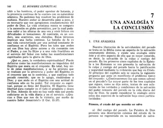 160 EL HOMBRE ESPIRITUAL
sible a los hombres, el poder opositor de Satanás, y
la presencia continua de la «carne» con su naturaleza
adámica. No podemos hoy resolver los problemas de
mañana. Nuestro andar se desarrolla paso a paso, y
es necesario que nos apropiemos constantemente del
poder de Dios. La vida cristiana nunca se compara
a la ascensión en globo aerostático, por la cual poda-
mos subir a las alturas de una vez y vivir felices sin
dificultades ni tentaciones. Al contrario, es un «an-
dar», una «carrera», una «batalla». Est05 términos
implican una lucha continua. La batalla de fe es
una vida caracterizada por una actitud constante de
confianza en el Espíritu. Para los tales que andan
así con Dios hay pleno acceso a «la comunión con
el Padre, y con Su Hijo» y a una vida fructífera en
el servicio del Señor con todas las manifestaciones
espirituales para la gloria de Dios.
¿Qué es, pues, la verdadera espiritualidad? Puede
definirse como las manifestaciones no impedidas del
Espíritu que mora en el creyente. En total, hay sie-
te de estas manifestaciones, y se ha provisto que
se realizan por la presencia y poder del Espíritu en
el creyente que no lo contrista, y que confiesa todo
pecado conocido; que no lo apaga, rindiéndose a
Dios; y que anda en el Espíritu con una actitud .d.e
confianza sólo en Su poder. Tal creyente es eSpll'l-
tual, porque es lleno del Espíritu. El Espíritu tiene
libertad para cumplir en él todo el propósito y deseo
de Dios. Además de esto no hay nada más que pueda
codiciarse en la vida diaria y en el servicio. «¡Gra-
cias a Dios que nos da la victoria, por medio de
nuestro Señor Jesucristo!» (1 Cal'. 15:57).
7
UNA ANALOGÍA Y
LA CONCLUSIÓN
1. .UNA ANALOGIA
Nuestra liberación de la servidumbre del pecado
se trata en la Biblia como un aspecto de la salvación
enteramente distinto, y existe una analogía entre
ést~ y el otro aspecto de ella que es mejor conocido,
es decir, la salvación de la culpa y castigo del
pecado. En los primeros cinco capítulos de la Epísto-
la a los Romanos se nos presenta la salvación de
la culpa y castigo del pecado hacia la justificación
y seguridad mediante la redención que hay en Cristo.
Al principio del capítulo seis se suscita la siguiente
pregunta que pone en manifiesto el problema nuevo
del creyente: «¿Continuaremos (los que somos salvos)
en el pecado?» La mayor parte de los tres capítulos
que siguen, como se dijo antes, tratan de una acla-
ración de las verdades y condiciones de la salvación
del poder reinante del pecado en la vida diaria del
hijo de Dios. Se puede considerar la analogía entre
estos dos aspectos de la salvación bajo cinco particu-
laridades:
Primero, el estado del que necesita scr salvo
a) Del castigo del pecado. La Palabra de Dios
presenta una descripción extensa del estado de la
persona no regenerada en su necesidad de salva-
160 EL HOMBRE ESPIRITUAL
sible a los hombres, el poder opositor de Satanás, y
la presencia continua de la «carne» con su naturaleza
adámica. No podemos hoy resolver los problemas de
mañana. Nuestro andar se desarrolla paso a paso, y
es necesario que nos apropiemos constantemente del
poder de Dios. La vida cristiana nunca se compara
a la ascensión en globo aerostático, por la cual poda-
mos subir a las alturas de una vez y vivir felices sin
dificultades ni tentaciones. Al contrario, es un «an-
dar», una «carrera», una «batalla». Est05 términos
implican una lucha continua. La batalla de fe es
una vida caracterizada por una actitud constante de
confianza en el Espíritu. Para los tales que andan
así con Dios hay pleno acceso a «la comunión con
el Padre, y con Su Hijo» y a una vida fructífera en
el servicio del Señor con todas las manifestaciones
espirituales para la gloria de Dios.
¿Qué es, pues, la verdadera espiritualidad? Puede
definirse como las manifestaciones no impedidas del
Espíritu que mora en el creyente. En total, hay sie-
te de estas manifestaciones, y se ha provisto que
se realizan por la presencia y poder del Espíritu en
el creyente que no lo contrista, y que confiesa todo
pecado conocido; que no lo apaga, rindiéndose a
Dios; y que anda en el Espíritu con una actitud .d.e
confianza sólo en Su poder. Tal creyente es eSpll'l-
tual, porque es lleno del Espíritu. El Espíritu tiene
libertad para cumplir en él todo el propósito y deseo
de Dios. Además de esto no hay nada más que pueda
codiciarse en la vida diaria y en el servicio. «¡Gra-
cias a Dios que nos da la victoria, por medio de
nuestro Señor Jesucristo!» (1 Cal'. 15:57).
7
UNA ANALOGÍA Y
LA CONCLUSIÓN
1. .UNA ANALOGIA
Nuestra liberación de la servidumbre del pecado
se trata en la Biblia como un aspecto de la salvación
enteramente distinto, y existe una analogía entre
ést~ y el otro aspecto de ella que es mejor conocido,
es decir, la salvación de la culpa y castigo del
pecado. En los primeros cinco capítulos de la Epísto-
la a los Romanos se nos presenta la salvación de
la culpa y castigo del pecado hacia la justificación
y seguridad mediante la redención que hay en Cristo.
Al principio del capítulo seis se suscita la siguiente
pregunta que pone en manifiesto el problema nuevo
del creyente: «¿Continuaremos (los que somos salvos)
en el pecado?» La mayor parte de los tres capítulos
que siguen, como se dijo antes, tratan de una acla-
ración de las verdades y condiciones de la salvación
del poder reinante del pecado en la vida diaria del
hijo de Dios. Se puede considerar la analogía entre
estos dos aspectos de la salvación bajo cinco particu-
laridades:
Primero, el estado del que necesita scr salvo
a) Del castigo del pecado. La Palabra de Dios
presenta una descripción extensa del estado de la
persona no regenerada en su necesidad de salva-
 
