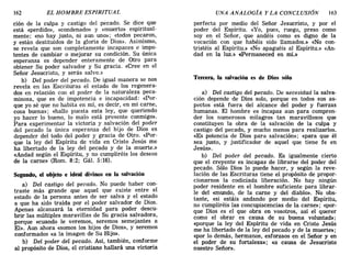 162 EL HOMBRE ESPIRITUAL UNA ANALOGÍA Y LA CONCLUSIÓN 163
cIOn de la culpa y castigo del pecado. Se dice que
está «perdido», «condenado» y «muerto» espiritual-
mente; «no hay justo, ni aun uno»; «todos pecaron,
y están destituidos de la gloria de Dios». Asimismo,
se revela que son completamente incapaces e impo-
tentes de cambiar o mejorar su condición. Su única
esperanza es depender enteramente de Otro para
obtener Su poder salvador y Su gracia. «Cree en el
Señor Jesucristo, y serás salvo.»
b) Del poder del pecado. De igual manera se nos
revela en las Escrituras el estado de los regenera-
dos en relación con el poder de la naturaleza peca-
minosa, que es de impotencia e incapacidad: «Por-
que yo sé que no habita en mí, es decir, en mi carne,
cosa buena»; «hallo puesta esta ley, que queriendo
yo hacer lo bueno, lo malo está presente conmigo».
Para experimentar la victoria y salvación del poder
del pecado la única esperanza del hijo de Dios es
depender del todo del poder y gracia de Otro. «Por-
que la ley del Espíritu de vida en Cristo Jesús me
ha libertado de la ley del pecado y de la muerte.»
«Andad según el Espíritu, y no cumpliréis los deseos
de la carne» (Rom. 8:2; Gál. 5:16).
Segundo, el objeto e ideal divinos en la salvación
a) Del castigo del pecado. No puede haber con-
traste más grande que aquel que existe entre el
estado de la persona antes de ser salva y el estado
a que ha sido traída por el poder salvador de Dios.
Apenas alcanzará la eternidad para poder descu-
brir las múltiples maravillas de Su gracia salvadora,
porque «cuando le veremos, seremos semejantes a
El». Aun ahora «somos los hijos de Dios», y seremos
conformados «a la imagen de Su Hijo».
b) Del poder del pecado. Así, también, conforme
al propósito de Dios, el cristiano hallará una victoria
perfecta por medio del Señor Jesucristo, y por el
poder del Espíritu. «Yo, pues, ruego, preso como
soy en el Señor, que andéis como es digno de la
vocación con que habéis sido llamados.» «No con-
tristéis al Espíritu.» «No apaguéis al Espíritu.» «An-
dad en la luz.» «Permaneced en mí.»
Tercera, la salvación es de Dios sólo
a) Del castigo del pecado. De necesidad la salva-
ción depende de Dios solo, porque en todos sus as-
pectos está fuera del alcance del poder y fuerzas
humanas..El hombre es incapaz aun para compren-
der los numerosos milagros tan maravillosos que
constituyen la obra de la salvación de la culpa y
castigo del pecado, y mucho menos para realizarlos.
«Es potencia de Dios para salvación»; «para que él
sea justo, y justificador de aquel que tiene fe en
Jesús».
b) Del poder del pecado. Es igualmente cierto
que el creyente es incapaz de librarse del poder del
pecado. Sólo Dios lo puede hacer, y según la reve-
lación de las Escrituras tiene el propósito de propor-
cionarnos la codiciada liberación. No hay ningún
poder residente en el hombre suficiente para librar-
le del «mundo, de la carne y del diablo». No obs-
tante, «si estáis andando por medio del Espíritu,
no cumpliréis las concupiscencias de la carne»; «por-
que Dios es el que obra en vosotros, así el querer
como el obrar es causa de su buena voluntad»;
«porque la ley 'del Espíritu de vida en Cristo Jesús
me ha libertado de la ley del pecado y de la muerte»;
«por lo demás, hermanos, esforzaos en el Señor y en
el poder de su fortaleza»; «a causa de Jesucristo
nuestro Señor».
162 EL HOMBRE ESPIRITUAL UNA ANALOGÍA Y LA CONCLUSIÓN 163
cIOn de la culpa y castigo del pecado. Se dice que
está «perdido», «condenado» y «muerto» espiritual-
mente; «no hay justo, ni aun uno»; «todos pecaron,
y están destituidos de la gloria de Dios». Asimismo,
se revela que son completamente incapaces e impo-
tentes de cambiar o mejorar su condición. Su única
esperanza es depender enteramente de Otro para
obtener Su poder salvador y Su gracia. «Cree en el
Señor Jesucristo, y serás salvo.»
b) Del poder del pecado. De igual manera se nos
revela en las Escrituras el estado de los regenera-
dos en relación con el poder de la naturaleza peca-
minosa, que es de impotencia e incapacidad: «Por-
que yo sé que no habita en mí, es decir, en mi carne,
cosa buena»; «hallo puesta esta ley, que queriendo
yo hacer lo bueno, lo malo está presente conmigo».
Para experimentar la victoria y salvación del poder
del pecado la única esperanza del hijo de Dios es
depender del todo del poder y gracia de Otro. «Por-
que la ley del Espíritu de vida en Cristo Jesús me
ha libertado de la ley del pecado y de la muerte.»
«Andad según el Espíritu, y no cumpliréis los deseos
de la carne» (Rom. 8:2; Gál. 5:16).
Segundo, el objeto e ideal divinos en la salvación
a) Del castigo del pecado. No puede haber con-
traste más grande que aquel que existe entre el
estado de la persona antes de ser salva y el estado
a que ha sido traída por el poder salvador de Dios.
Apenas alcanzará la eternidad para poder descu-
brir las múltiples maravillas de Su gracia salvadora,
porque «cuando le veremos, seremos semejantes a
El». Aun ahora «somos los hijos de Dios», y seremos
conformados «a la imagen de Su Hijo».
b) Del poder del pecado. Así, también, conforme
al propósito de Dios, el cristiano hallará una victoria
perfecta por medio del Señor Jesucristo, y por el
poder del Espíritu. «Yo, pues, ruego, preso como
soy en el Señor, que andéis como es digno de la
vocación con que habéis sido llamados.» «No con-
tristéis al Espíritu.» «No apaguéis al Espíritu.» «An-
dad en la luz.» «Permaneced en mí.»
Tercera, la salvación es de Dios sólo
a) Del castigo del pecado. De necesidad la salva-
ción depende de Dios solo, porque en todos sus as-
pectos está fuera del alcance del poder y fuerzas
humanas..El hombre es incapaz aun para compren-
der los numerosos milagros tan maravillosos que
constituyen la obra de la salvación de la culpa y
castigo del pecado, y mucho menos para realizarlos.
«Es potencia de Dios para salvación»; «para que él
sea justo, y justificador de aquel que tiene fe en
Jesús».
b) Del poder del pecado. Es igualmente cierto
que el creyente es incapaz de librarse del poder del
pecado. Sólo Dios lo puede hacer, y según la reve-
lación de las Escrituras tiene el propósito de propor-
cionarnos la codiciada liberación. No hay ningún
poder residente en el hombre suficiente para librar-
le del «mundo, de la carne y del diablo». No obs-
tante, «si estáis andando por medio del Espíritu,
no cumpliréis las concupiscencias de la carne»; «por-
que Dios es el que obra en vosotros, así el querer
como el obrar es causa de su buena voluntad»;
«porque la ley 'del Espíritu de vida en Cristo Jesús
me ha libertado de la ley del pecado y de la muerte»;
«por lo demás, hermanos, esforzaos en el Señor y en
el poder de su fortaleza»; «a causa de Jesucristo
nuestro Señor».
 