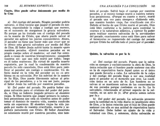 164 EL HOMBRE ESPIRITUAL UNA ANALOGiA y LA CONCLUSIÓN 165
Cuarto, Dios puede salvar únicamente por medio de
la Cruz
a) Del castigo del pecado. Ningún pecador podría
salvarse, si Dios tuviese que juzgar el pecado en nos-
otros, imponiéndole la culpa y castigo que merece,
en el momento de otorgarnos la'gracia salvadora.
Es porque ya ha tratado con el castigo del pecado
en la muerte de Cristo, que ahora puede salvar al
pecador sin aplicar los juicios consumidores. Ahora,
el pecador no tiene que hacer más que creer que se
le ofrece esta gracia salvadora por medio del Hijo
de Dios. El Señor Jesús sufrió hasta la muerte «por»
nuestros pecados. «Llevó nuestros pecados en su
propio cuerpo sobre el madero»; «el cual fue entre-
gado a causa de nuestras transgresiones»; «juzgando
nosotros así: que uno solo murió por todos; luego
en él todos murieron». En virtud de aquella muerte
expiatoria, por la cual la condenación de nuestro
pecado ha sido cancelada, Dios está libre para justi-
ficar al pecador sin castigo o condenación. Un de-
fecto moral en la vida del pecador ya no es pro-
blema en su salvación. Por los méritos de la muerte
de Su Hijo, Dios puede libremente salvar al prin-
cipal de los pecadores, y a la vez ser justo, porque
el Señor Jesús ha sufrido por nuestros pecados.
b) Del poder del pecado. No podría haber nin-
guna salvación para el cristiano del poder del peca-
do, si Dios no hubiera juzgado primero al «hombre
viejo». Si Dios tuviera que juzgar primero la natura-
leza pecaminosa que está en nosotros antes de poder
tomar el dominio de nuestra vida, nuestra condición
sería sin esperanza. El «hombre viejo» ha sido juz-
gado por medio de nuestra crucifixión, muerte y se-
pultura juntamente con Cristo. El Señor Jesucristo
no solamente murió por nuestros pecados, sino tam-
bién al pecado. Sufrió bajo el castigo por nuestros
pecados, y al mismo tiempo murió a nuestra natura-
leza pecaminosa. «Porque en cuanto a morir, murió
al pecado una vez para siempre.» «Sabiendo esto,
que nuestro hombre viejo, fue crucificado con él.»
Debido al hecho de que Cristo murió al pecado, Dios
está libre conforme a la justicia para controlar la
«carne» y la naturaleza adámica, y ejercer Su poder
para realizar nuestra salvación de la servidumbre
del pecado, exactamente como está libre para salvar
al inconverso no regenerado del castigo del pecado
porque Cristo ha sufrido todo el juicio por el pecador.
Quinto, la salvación es por la fe
a) Del castigo del pecado. Puesto que la salva-
ción es siempre y exclusivamente la obra de Dios, la
única relación que el hombre puede sostener con ella
es la de expectativa hacia Aquel quien es el único
que puede llevarla a cabo. La salvación de la culpa
y del castigo del pecado llega a ser una realidad
para el pecador en el momento que cree. La condi-
ción única es un acto de fe. Los hombres no se
salvan ni se mantienen salvos de las consecuencias
de sus pecados porque continúan en su fe. La fe
salvadora, relacionada al primer aspecto de la sal-
vación, es un acto de fe. <<Por gracia somos salvos
por fe.»
b) Del poder del pecado. La salvación presente
para la santidad en la vida diaria es igualmente obra
de Dios, y la única relación que el hijo de Dios puede
sostener con ella es una actitud de expectativa hacia
el Salvador. Debe haber un ajuste de la vida y
voluntad con Dios, y entonces, dicha salvación se
164 EL HOMBRE ESPIRITUAL UNA ANALOGiA y LA CONCLUSIÓN 165
Cuarto, Dios puede salvar únicamente por medio de
la Cruz
a) Del castigo del pecado. Ningún pecador podría
salvarse, si Dios tuviese que juzgar el pecado en nos-
otros, imponiéndole la culpa y castigo que merece,
en el momento de otorgarnos la'gracia salvadora.
Es porque ya ha tratado con el castigo del pecado
en la muerte de Cristo, que ahora puede salvar al
pecador sin aplicar los juicios consumidores. Ahora,
el pecador no tiene que hacer más que creer que se
le ofrece esta gracia salvadora por medio del Hijo
de Dios. El Señor Jesús sufrió hasta la muerte «por»
nuestros pecados. «Llevó nuestros pecados en su
propio cuerpo sobre el madero»; «el cual fue entre-
gado a causa de nuestras transgresiones»; «juzgando
nosotros así: que uno solo murió por todos; luego
en él todos murieron». En virtud de aquella muerte
expiatoria, por la cual la condenación de nuestro
pecado ha sido cancelada, Dios está libre para justi-
ficar al pecador sin castigo o condenación. Un de-
fecto moral en la vida del pecador ya no es pro-
blema en su salvación. Por los méritos de la muerte
de Su Hijo, Dios puede libremente salvar al prin-
cipal de los pecadores, y a la vez ser justo, porque
el Señor Jesús ha sufrido por nuestros pecados.
b) Del poder del pecado. No podría haber nin-
guna salvación para el cristiano del poder del peca-
do, si Dios no hubiera juzgado primero al «hombre
viejo». Si Dios tuviera que juzgar primero la natura-
leza pecaminosa que está en nosotros antes de poder
tomar el dominio de nuestra vida, nuestra condición
sería sin esperanza. El «hombre viejo» ha sido juz-
gado por medio de nuestra crucifixión, muerte y se-
pultura juntamente con Cristo. El Señor Jesucristo
no solamente murió por nuestros pecados, sino tam-
bién al pecado. Sufrió bajo el castigo por nuestros
pecados, y al mismo tiempo murió a nuestra natura-
leza pecaminosa. «Porque en cuanto a morir, murió
al pecado una vez para siempre.» «Sabiendo esto,
que nuestro hombre viejo, fue crucificado con él.»
Debido al hecho de que Cristo murió al pecado, Dios
está libre conforme a la justicia para controlar la
«carne» y la naturaleza adámica, y ejercer Su poder
para realizar nuestra salvación de la servidumbre
del pecado, exactamente como está libre para salvar
al inconverso no regenerado del castigo del pecado
porque Cristo ha sufrido todo el juicio por el pecador.
Quinto, la salvación es por la fe
a) Del castigo del pecado. Puesto que la salva-
ción es siempre y exclusivamente la obra de Dios, la
única relación que el hombre puede sostener con ella
es la de expectativa hacia Aquel quien es el único
que puede llevarla a cabo. La salvación de la culpa
y del castigo del pecado llega a ser una realidad
para el pecador en el momento que cree. La condi-
ción única es un acto de fe. Los hombres no se
salvan ni se mantienen salvos de las consecuencias
de sus pecados porque continúan en su fe. La fe
salvadora, relacionada al primer aspecto de la sal-
vación, es un acto de fe. <<Por gracia somos salvos
por fe.»
b) Del poder del pecado. La salvación presente
para la santidad en la vida diaria es igualmente obra
de Dios, y la única relación que el hijo de Dios puede
sostener con ella es una actitud de expectativa hacia
el Salvador. Debe haber un ajuste de la vida y
voluntad con Dios, y entonces, dicha salvación se
 