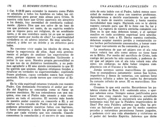 170 EL HOMBRE ESPlRlTUAL UNA ANALOGÍA Y LA CONCLUSIÓN 171
1 Coro 9:19-22 para entender la manera como Pablo
se adaptaba a todos los hombres en todas las cir-
cunstancias para ganar más almas para Cristo. Si
nuestra vida hace que Cristo aparezca sin atractivo
a los demás, hay necesidad de cambiarla radical-
mente. ¡Quiera Dios que nos salve de un tono de
voz que pretende ser santo, de un espíritu sombrío
que se impone para ser religioso, de un semblante
santo, y de una vestidura santa (si es que se quiere
aparecer santo por medio de ella)! La espiritualidad
verdadera es un adorno interior. Es muy sencilla y
natural, y debe ser un deleite y un atractivo para
todos.
No conviene vivir según los ideales de otros, ni
imitar la experiencia de ellos. Aquí está precisa-
mente el peligro de analizar las experiencias de
otros, porque algunos son inducidos fácilmente a
imitar lo que oyen. Nuestra propia ,personalidad es
la que nos da un distintivo inestimable, y no pode-
mos agradarle a El sino siendo únicamente lo que El
ha querido que seamos. Algunos cristianos tienden a
«traficar en verdades no experimentada»; repitiendo
frases piadosas, cuyas verdades nunca han experi-
mentado. Esto no puede menos que contristar al Es-
píritu.
En la vida espiritual estamos tratando con nuestro
Padre. Con demasiada frecuencia el andar por me-
dio del Espíritu se conceptúa como si fuese un
proceso mecánico. No nos entendemos con una má-
quina, sino con el Padre más amante y más com-
pasivo en todo el universo. El secreto más hondo
de nuestro andar consiste en conocerle a El, y asi
confiar en Su corazón de Padre de tal manera que
podamos presentarle nuestras faltas con lágrimas,
si fuese necesario, o darle las gracias con una voz
clara por cada victoria que nos conceda. Cuando
conocemos la consolación y el socorro de una comu-
nión de esta índole con el Padre, habrá menos nece-
sidad de molestar a otros con nuestros problemas.
Aprenderemos a decirle exactamente lo que senti-
mos, lo malo de nuestro corazón, y hasta nuestra
incredulidad más negra. Haciendo esto se le abrirá
nuestro corazón para que El lo llene con Su luz y
poder. La ruptura de nuestra estrecha comunión con
Dios es lo que más debemos temer, y el «primer
auxilio» en cada accidente espiritual será sencilla-
mente decirle todo a El. Hecha nuestra confesión,
debemos aceptar nuestro perdón y restauración co-
mo hechos perfectamente consumados, y tomar nues-
tro lugar nuevamente en Su comunión y gracia.
La enseñanza de que «el pájaro con el ala rota
nunca volará tan alto como antes» no tiene base
en la Biblia. Por medio del sacrificio de Cristo, todo
castigo del pecado ha sido cancelado, y podemos de-
cir que «el pájaro con el ala rota volará más alto
aún»; sin embargo, no debe haber ninguna com-
placencia con el fracaso y la derrota.
Jamás seremos santos maravillosos de quienes
Dios se enorgullezca justamente: somos Sus hijitos,
imperfeC'tos y llenos de tonterías, con quienes tiene
paciencia infinita y sobre los cuales ha derramado
Su corazón infinito de amor. El es maravilloso. Nos-
otros no.
Creamos lo que está escrito. Recordemos las pa-
labras vitales de Rom. 6:6: «sabiendo esto», o «por-
que sabemos esto». Siempre somos justificados para
hacer una cosa cuando hay evidencia acreditada
para hacerlo. ¿Dónde se encontrará una palabra de
testimonio más fiel que la Palabra imperecedera de
Dios? Por está Palabra sabemos que Dios ha pro-
visto un Salvador para que por Su medio nuestros
pecados y naturaleza pecaminosa fuesen juzgados,
y podamos vivir una vida abundante y victoriosa en
el poder del bendito Espíritu. Sabemos que dicha
170 EL HOMBRE ESPlRlTUAL UNA ANALOGÍA Y LA CONCLUSIÓN 171
1 Coro 9:19-22 para entender la manera como Pablo
se adaptaba a todos los hombres en todas las cir-
cunstancias para ganar más almas para Cristo. Si
nuestra vida hace que Cristo aparezca sin atractivo
a los demás, hay necesidad de cambiarla radical-
mente. ¡Quiera Dios que nos salve de un tono de
voz que pretende ser santo, de un espíritu sombrío
que se impone para ser religioso, de un semblante
santo, y de una vestidura santa (si es que se quiere
aparecer santo por medio de ella)! La espiritualidad
verdadera es un adorno interior. Es muy sencilla y
natural, y debe ser un deleite y un atractivo para
todos.
No conviene vivir según los ideales de otros, ni
imitar la experiencia de ellos. Aquí está precisa-
mente el peligro de analizar las experiencias de
otros, porque algunos son inducidos fácilmente a
imitar lo que oyen. Nuestra propia ,personalidad es
la que nos da un distintivo inestimable, y no pode-
mos agradarle a El sino siendo únicamente lo que El
ha querido que seamos. Algunos cristianos tienden a
«traficar en verdades no experimentada»; repitiendo
frases piadosas, cuyas verdades nunca han experi-
mentado. Esto no puede menos que contristar al Es-
píritu.
En la vida espiritual estamos tratando con nuestro
Padre. Con demasiada frecuencia el andar por me-
dio del Espíritu se conceptúa como si fuese un
proceso mecánico. No nos entendemos con una má-
quina, sino con el Padre más amante y más com-
pasivo en todo el universo. El secreto más hondo
de nuestro andar consiste en conocerle a El, y asi
confiar en Su corazón de Padre de tal manera que
podamos presentarle nuestras faltas con lágrimas,
si fuese necesario, o darle las gracias con una voz
clara por cada victoria que nos conceda. Cuando
conocemos la consolación y el socorro de una comu-
nión de esta índole con el Padre, habrá menos nece-
sidad de molestar a otros con nuestros problemas.
Aprenderemos a decirle exactamente lo que senti-
mos, lo malo de nuestro corazón, y hasta nuestra
incredulidad más negra. Haciendo esto se le abrirá
nuestro corazón para que El lo llene con Su luz y
poder. La ruptura de nuestra estrecha comunión con
Dios es lo que más debemos temer, y el «primer
auxilio» en cada accidente espiritual será sencilla-
mente decirle todo a El. Hecha nuestra confesión,
debemos aceptar nuestro perdón y restauración co-
mo hechos perfectamente consumados, y tomar nues-
tro lugar nuevamente en Su comunión y gracia.
La enseñanza de que «el pájaro con el ala rota
nunca volará tan alto como antes» no tiene base
en la Biblia. Por medio del sacrificio de Cristo, todo
castigo del pecado ha sido cancelado, y podemos de-
cir que «el pájaro con el ala rota volará más alto
aún»; sin embargo, no debe haber ninguna com-
placencia con el fracaso y la derrota.
Jamás seremos santos maravillosos de quienes
Dios se enorgullezca justamente: somos Sus hijitos,
imperfeC'tos y llenos de tonterías, con quienes tiene
paciencia infinita y sobre los cuales ha derramado
Su corazón infinito de amor. El es maravilloso. Nos-
otros no.
Creamos lo que está escrito. Recordemos las pa-
labras vitales de Rom. 6:6: «sabiendo esto», o «por-
que sabemos esto». Siempre somos justificados para
hacer una cosa cuando hay evidencia acreditada
para hacerlo. ¿Dónde se encontrará una palabra de
testimonio más fiel que la Palabra imperecedera de
Dios? Por está Palabra sabemos que Dios ha pro-
visto un Salvador para que por Su medio nuestros
pecados y naturaleza pecaminosa fuesen juzgados,
y podamos vivir una vida abundante y victoriosa en
el poder del bendito Espíritu. Sabemos que dicha
 