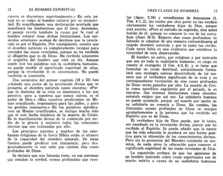 12 EL HOMBRE ESPIRITUAL TRES CLASES DE HOMBRES l3
cuanto se disciernen espiritualmente.» En este pa-
saje no se culpa al hombre natural por su incapaci-
dad. Es sencillamente una declaración acertada que
manifiesta las limitaciones que él tiene. Asimismo,
el pasaje revela también la causa por la cual el
hombre natural tiene dichas limitaciones. Los ver-
sículos anteriores acaban de decirnos que la revela-
ción es por el Espíritu. Por consiguiente, resulta que
el «hombre natural» es completamente incapaz para
entender las cosas reveladas, porque no ha recibido
al «Espíritu que es de Dios». Ha recibido solamente
el «espíritu del hombre que está en él». Aunque
puede leer las palabras con la «sabiduría humana»,
no puede recibir el significado espiritual de ellas,
porque la revelación le es «insensatez». No puede
recibirla ni conocerla.
Dos versículos del primer capítulo (18 Y 23) han
señalado una parte de la revelación divina que se
presenta al «hombre natura!» como «locura»: «Por-
que la doctrina de la cruz es insensatez a los que
pereccn; pero a nosotros que somos salvos, es el
poder de Dios.» «Mas nosotros predicamos un Me-
sías crucificado, tropezadero para las judíos, y para
Jos gentiles insensatez.» En las palabras «predica-
mos un Mesías crucificado», se incluye mucho más
que el solo hecho histórico de la muerte de Cristo.
Es la manifestación divina de la redención por me-
dio de la gracia y encierra todas las relaciones
eternas que son realizadas por ella.
Los principios morales y muchas de las ense-
ñanzas religiosas de la Santa Biblia están al alcance
de la capacidad del «hombre natura!». De estas
fuentes puede predicar con elocuencia; pero dcs-
graciadamente ni aun sabe que existen «las cosas
profundas de Dios».
Se declara que aun Satanás tiene, en sus sistemas
que simulan la verdad, «cosas profundas» que reve-
lar (Apoc. 2:24) y «enseñanzas de demonios» (l.
Tim. 4:1,2), las cuales por otra parte no las reciben
ciertamente los verdaderos hijos de Dios, porque
está escrito: «Pero al extraño no seguirán, sino antes
huirán de él: porque no conocen la voz de los extra-
ños» (Juan 10:5). Empero «las cosas profundas» de
Satanás se adaptan de una manera extraordinaria al
cegado «hombre natura!» y por lo tanto las recibe.
Cada secta falsa es una evidencia que establece la
veracidad de esta observación.
El hombre no salvo, por religioso y por instruido
que sea en -toda la «sabiduría humana», es ciego en
cuanto al evangelio (2 COI'. 4:3, 4), y si tiene que
formular un credo doctrinal, naturalmente formu-
lará una «teología nueva» desarrollada de tal ma-
nera que el verdadero significado de la cruz y su
correspondiente revelación de «las cosas profundas
de Dios» serán pasados por alto. La muerte de Cris-
to como sacrificio expiatorio por el pecado, le es
«locura». Sus mismas limitaciones como «hombre
natura!» exigen que así sea. La sabiduría humana
no puede ayudarle, porque «el mundo por medio de
su sabiduría no conocía a Dios». En cambio, las
ilimitadas «cosas profundas de Dios» se otorgan
«gratuitamente» a la persona que ha recibido «el
Espíritu que es de Dios».
El verdadero hijo de Dios puede, por lo tanto,
ser enseñado en la revelación divina, puesto que ha
recibido al Espíritu. Se puede añadir que la mente
que ha sido educada le ayudará en una forma posi-
tiva para la obtención de los conocimientos divinos.
Pero sin la presencia del Maestro residente en nos-
otros, de nada sirve la educación para conocer el
significado espiritual de las cosas reveladas de Dios.
La suposición errónea de que las opiniones de
un hombre instruido sobre cosas espirituales son de
mucho mérito a causa de su «sabiduría humana»
12 EL HOMBRE ESPIRITUAL TRES CLASES DE HOMBRES l3
cuanto se disciernen espiritualmente.» En este pa-
saje no se culpa al hombre natural por su incapaci-
dad. Es sencillamente una declaración acertada que
manifiesta las limitaciones que él tiene. Asimismo,
el pasaje revela también la causa por la cual el
hombre natural tiene dichas limitaciones. Los ver-
sículos anteriores acaban de decirnos que la revela-
ción es por el Espíritu. Por consiguiente, resulta que
el «hombre natural» es completamente incapaz para
entender las cosas reveladas, porque no ha recibido
al «Espíritu que es de Dios». Ha recibido solamente
el «espíritu del hombre que está en él». Aunque
puede leer las palabras con la «sabiduría humana»,
no puede recibir el significado espiritual de ellas,
porque la revelación le es «insensatez». No puede
recibirla ni conocerla.
Dos versículos del primer capítulo (18 Y 23) han
señalado una parte de la revelación divina que se
presenta al «hombre natura!» como «locura»: «Por-
que la doctrina de la cruz es insensatez a los que
pereccn; pero a nosotros que somos salvos, es el
poder de Dios.» «Mas nosotros predicamos un Me-
sías crucificado, tropezadero para las judíos, y para
Jos gentiles insensatez.» En las palabras «predica-
mos un Mesías crucificado», se incluye mucho más
que el solo hecho histórico de la muerte de Cristo.
Es la manifestación divina de la redención por me-
dio de la gracia y encierra todas las relaciones
eternas que son realizadas por ella.
Los principios morales y muchas de las ense-
ñanzas religiosas de la Santa Biblia están al alcance
de la capacidad del «hombre natura!». De estas
fuentes puede predicar con elocuencia; pero dcs-
graciadamente ni aun sabe que existen «las cosas
profundas de Dios».
Se declara que aun Satanás tiene, en sus sistemas
que simulan la verdad, «cosas profundas» que reve-
lar (Apoc. 2:24) y «enseñanzas de demonios» (l.
Tim. 4:1,2), las cuales por otra parte no las reciben
ciertamente los verdaderos hijos de Dios, porque
está escrito: «Pero al extraño no seguirán, sino antes
huirán de él: porque no conocen la voz de los extra-
ños» (Juan 10:5). Empero «las cosas profundas» de
Satanás se adaptan de una manera extraordinaria al
cegado «hombre natura!» y por lo tanto las recibe.
Cada secta falsa es una evidencia que establece la
veracidad de esta observación.
El hombre no salvo, por religioso y por instruido
que sea en -toda la «sabiduría humana», es ciego en
cuanto al evangelio (2 COI'. 4:3, 4), y si tiene que
formular un credo doctrinal, naturalmente formu-
lará una «teología nueva» desarrollada de tal ma-
nera que el verdadero significado de la cruz y su
correspondiente revelación de «las cosas profundas
de Dios» serán pasados por alto. La muerte de Cris-
to como sacrificio expiatorio por el pecado, le es
«locura». Sus mismas limitaciones como «hombre
natura!» exigen que así sea. La sabiduría humana
no puede ayudarle, porque «el mundo por medio de
su sabiduría no conocía a Dios». En cambio, las
ilimitadas «cosas profundas de Dios» se otorgan
«gratuitamente» a la persona que ha recibido «el
Espíritu que es de Dios».
El verdadero hijo de Dios puede, por lo tanto,
ser enseñado en la revelación divina, puesto que ha
recibido al Espíritu. Se puede añadir que la mente
que ha sido educada le ayudará en una forma posi-
tiva para la obtención de los conocimientos divinos.
Pero sin la presencia del Maestro residente en nos-
otros, de nada sirve la educación para conocer el
significado espiritual de las cosas reveladas de Dios.
La suposición errónea de que las opiniones de
un hombre instruido sobre cosas espirituales son de
mucho mérito a causa de su «sabiduría humana»
 