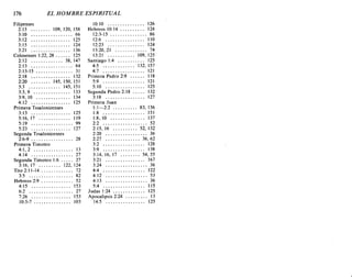 176 EL HOMBRE ESPIRITUAL
Filipenses
2:13 109,120,158
3:10 66
3:12 125
3:15 124
3:21 136
Colosenses 1:22, 28 . . . . .. 125
2:12 38, 147
2:13 84
2:13-15 31
2:18 132
2:20 145,150,151
3:3 145,151
3:3,9 133
3:9, 10 134
4:12 125
Primera Tesalonicenses
3:13 125
5:16,17 119
5:19 99
5:23 127
Segunda Tesalonicenses
2:6-9 28
Primera Timoteo
4:1,2 13
4:14 27
Segunda Timoteo 1:6 27
3:16,17 122,124
Tito2:11-14 72
3:5 82
Hebreos 2:9 52
4:15 153
6:2 27
7:26 153
10:5-7 103
10:10 126
Hebreos 10:14 124
12:3-15 86
12:6 110
12:23 124
13:20,21 74
13:21 109, 125
Santiago 1:4 125
4:5 132, 157
4:7 121
Primera Pedro 2:9 118
5:9 121
5:10 125
Segunda Pedro 2: 18 132
3:18 127
Primera Juan
1: 1-2:2 83, 136
1:8 151
1:8,10 137
2:2 52
2: 15, 16 52, 132
2:20 36
2:27 36,62
3:2 128
3:9 138
3:14,16,17 54,55
3:21 167
3:24 36
4:4 122
4:12 53
4:13 36
5:4 115
Judas 1:24 125
Apocalipsis 2:24 ,.. 13
14:5 125
176 EL HOMBRE ESPIRITUAL
Filipenses
2:13 109,120,158
3:10 66
3:12 125
3:15 124
3:21 136
Colosenses 1:22, 28 . . . . .. 125
2:12 38, 147
2:13 84
2:13-15 31
2:18 132
2:20 145,150,151
3:3 145,151
3:3,9 133
3:9, 10 134
4:12 125
Primera Tesalonicenses
3:13 125
5:16,17 119
5:19 99
5:23 127
Segunda Tesalonicenses
2:6-9 28
Primera Timoteo
4:1,2 13
4:14 27
Segunda Timoteo 1:6 27
3:16,17 122,124
Tito2:11-14 72
3:5 82
Hebreos 2:9 52
4:15 153
6:2 27
7:26 153
10:5-7 103
10:10 126
Hebreos 10:14 124
12:3-15 86
12:6 110
12:23 124
13:20,21 74
13:21 109, 125
Santiago 1:4 125
4:5 132, 157
4:7 121
Primera Pedro 2:9 118
5:9 121
5:10 125
Segunda Pedro 2: 18 132
3:18 127
Primera Juan
1: 1-2:2 83, 136
1:8 151
1:8,10 137
2:2 52
2: 15, 16 52, 132
2:20 36
2:27 36,62
3:2 128
3:9 138
3:14,16,17 54,55
3:21 167
3:24 36
4:4 122
4:12 53
4:13 36
5:4 115
Judas 1:24 125
Apocalipsis 2:24 ,.. 13
14:5 125
 