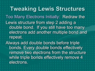 Tweaking Lewis Structures Too Many Electrons Initially:   Redraw the  Lewis structure from step 2 adding a double bond.  If you still have too many electrons add another multiple bond and repeat. Always add double bonds before triple bonds. Every double bonds effectively remove two electrons from the structure while triple bonds effectively remove 4 electrons. 