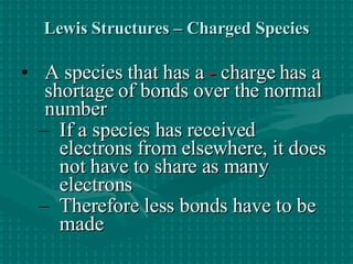 Lewis Structures – Charged Species A species that has a   -  charge has a shortage of bonds over the normal number If a species has received electrons from elsewhere, it does not have to share as many electrons  Therefore less bonds have to be made   