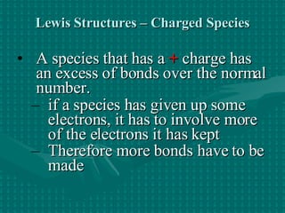 Lewis Structures – Charged Species A species that has a   +  charge has an excess of bonds over the normal number. if a species has given up some electrons, it has to involve more of the electrons it has kept Therefore more bonds have to be made   