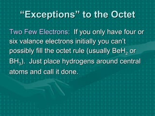 “ Exceptions” to the Octet Two Few Electrons:   If you only have four or six valance electrons initially you can’t possibly fill the octet rule (usually BeH 2  or BH 3 ).  Just place hydrogens around central  atoms and call it done. 