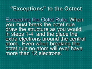 “ Exceptions” to the Octect Exceeding the Octet Rule:  When you must break the octet rule draw the structure as you would in steps 1-4  and the place the extra electrons around the central atom.  Even when breaking the octet rule no atom will ever have more than 12 electrons. 