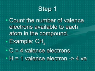 Step 1 Count the number of valence electrons available to each atom in the compound. Example: CH 4 C = 4 valence electrons H = 1 valence electron -> 4 ve 