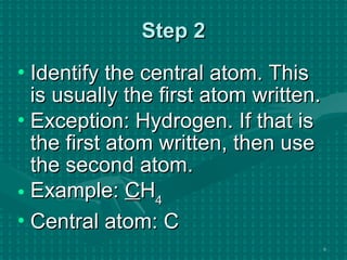 Step 2 Identify the central atom. This is usually the first atom written. Exception: Hydrogen. If that is the first atom written, then use the second atom. Example:  C H 4 Central atom: C 