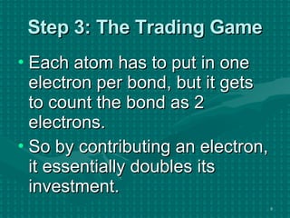 Step 3: The Trading Game Each atom has to put in one electron per bond, but it gets to count the bond as 2 electrons. So by contributing an electron, it essentially doubles its investment. 