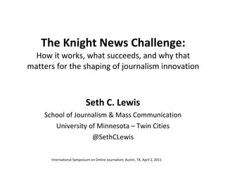 The Knight News Challenge: How it works, what succeeds, and why that matters for the shaping of journalism innovation Seth C. Lewis School of Journalism & Mass Communication University of Minnesota – Twin Cities @SethCLewis International Symposium on Online Journalism; Austin, TX; April 2, 2011 