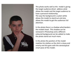 This photo works well as the model is giving
the target audience direct address what
allows the model and the target audience to
have a personal relationship.
The way the background is a plain white
allows the model to stand out and also
allows the model to get the audiences full
attention.
In the photo there is a shadow what borders
the models head . This shadow can be
removed in Photoshop and a different
coloured background can be added to make
the photo stand out much more.
In the photo the position of the model
matches his clothes as the shirt is classy and
smarty and this goes with the stereotypical
smart pose of the model.
 