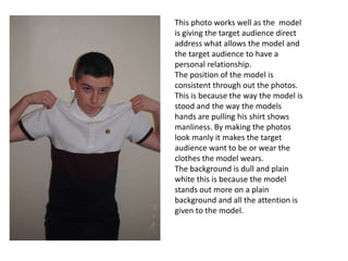 This photo works well as the model
is giving the target audience direct
address what allows the model and
the target audience to have a
personal relationship.
The position of the model is
consistent through out the photos.
This is because the way the model is
stood and the way the models
hands are pulling his shirt shows
manliness. By making the photos
look manly it makes the target
audience want to be or wear the
clothes the model wears.
The background is dull and plain
white this is because the model
stands out more on a plain
background and all the attention is
given to the model.
 