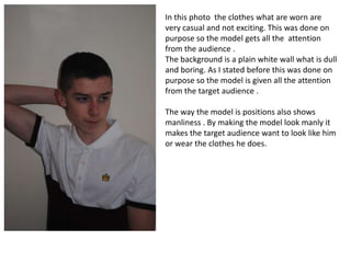 In this photo the clothes what are worn are
very casual and not exciting. This was done on
purpose so the model gets all the attention
from the audience .
The background is a plain white wall what is dull
and boring. As I stated before this was done on
purpose so the model is given all the attention
from the target audience .
The way the model is positions also shows
manliness . By making the model look manly it
makes the target audience want to look like him
or wear the clothes he does.
 