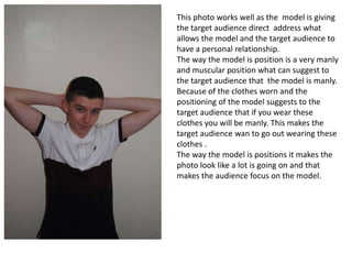 This photo works well as the model is giving
the target audience direct address what
allows the model and the target audience to
have a personal relationship.
The way the model is position is a very manly
and muscular position what can suggest to
the target audience that the model is manly.
Because of the clothes worn and the
positioning of the model suggests to the
target audience that if you wear these
clothes you will be manly. This makes the
target audience wan to go out wearing these
clothes .
The way the model is positions it makes the
photo look like a lot is going on and that
makes the audience focus on the model.
 