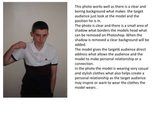 This photo works well as there is a clear and
boring background what makes the target
audience just look at the model and the
position he is in.
The photo is clear and there is a small area of
shadow what borders the models head what
can be removed on Photoshop. When the
shadow is removed a clear background will be
added.
The model gives the target6 audience direct
address what allows the audience and the
model to make personal relationship or a
connection.
In the photo the model is wearing very casual
and stylish clothes what also helps create a
personal relationship as the target audience
may inspire or want to wear the clothes the
model wears .
 