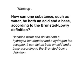 How can one substance, such as
water, be both an acid and a base,
according to the Brønsted-Lowry
definition?
Because water can act as both a
hydrogen-ion donator and a hydrogen-ion
acceptor, it can act as both an acid and a
base according to the Brønsted-Lowry
definition.
Warm up :