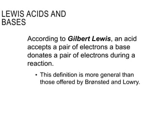 According to Gilbert Lewis, an acid
accepts a pair of electrons a base
donates a pair of electrons during a
reaction.
• This definition is more general than
those offered by Brønsted and Lowry.
LEWIS ACIDS AND
BASES
