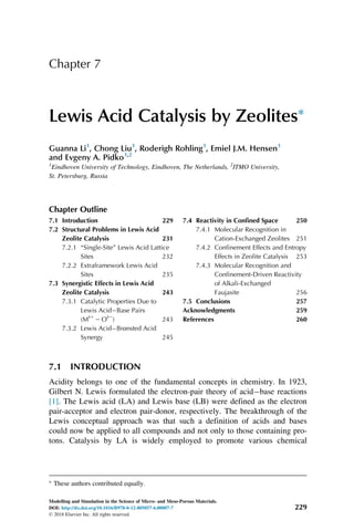 Chapter 7
Lewis Acid Catalysis by Zeolites
Guanna Li1
, Chong Liu1
, Roderigh Rohling1
, Emiel J.M. Hensen1
and Evgeny A. Pidko1,2
1
Eindhoven University of Technology, Eindhoven, The Netherlands, 2
ITMO University,
St. Petersburg, Russia
Chapter Outline
7.1 Introduction 229
7.2 Structural Problems in Lewis Acid
Zeolite Catalysis 231
7.2.1 “Single-Site” Lewis Acid Lattice
Sites 232
7.2.2 Extraframework Lewis Acid
Sites 235
7.3 Synergistic Effects in Lewis Acid
Zeolite Catalysis 243
7.3.1 Catalytic Properties Due to
Lewis AcidBase Pairs
(Mδ1
2 Oδ2
) 243
7.3.2 Lewis AcidBrønsted Acid
Synergy 245
7.4 Reactivity in Confined Space 250
7.4.1 Molecular Recognition in
Cation-Exchanged Zeolites 251
7.4.2 Confinement Effects and Entropy
Effects in Zeolite Catalysis 253
7.4.3 Molecular Recognition and
Confinement-Driven Reactivity
of Alkali-Exchanged
Faujasite 256
7.5 Conclusions 257
Acknowledgments 259
References 260
7.1 INTRODUCTION
Acidity belongs to one of the fundamental concepts in chemistry. In 1923,
Gilbert N. Lewis formulated the electron-pair theory of acidbase reactions
[1]. The Lewis acid (LA) and Lewis base (LB) were defined as the electron
pair-acceptor and electron pair-donor, respectively. The breakthrough of the
Lewis conceptual approach was that such a definition of acids and bases
could now be applied to all compounds and not only to those containing pro-
tons. Catalysis by LA is widely employed to promote various chemical

These authors contributed equally.
229
Modelling and Simulation in the Science of Micro- and Meso-Porous Materials.
DOI: http://dx.doi.org/10.1016/B978-0-12-805057-6.00007-7
© 2018 Elsevier Inc. All rights reserved.
 