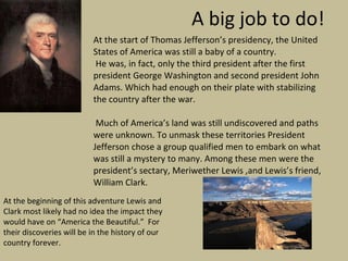 A big job to do! At the start of Thomas Jefferson’s presidency, the United States of America was still a baby of a country. He was, in fact, only the third president after the first president George Washington and second president John Adams. Which had enough on their plate with stabilizing the country after the war. Much of America’s land was still undiscovered and paths were unknown. To unmask these territories President Jefferson chose a group qualified men to embark on what was still a mystery to many. Among these men were the president’s sectary, Meriwether Lewis ,and Lewis’s friend, William Clark.  At the beginning of this adventure Lewis and Clark most likely had no idea the impact they would have on “America the Beautiful.”  For their discoveries will be in the history of our country forever. 