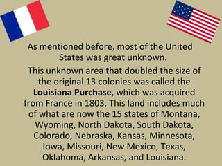 As mentioned before, most of the United States was great unknown.  This unknown area that doubled the size of the original 13 colonies was called the  Louisiana Purchase , which was acquired from France in 1803. This land includes much of what are now the 15 states of Montana, Wyoming, North Dakota, South Dakota, Colorado, Nebraska, Kansas, Minnesota, Iowa, Missouri, New Mexico, Texas, Oklahoma, Arkansas, and Louisiana. 