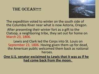 The expedition voted to winter on the south side of the Columbia River near what is now Astoria, Oregon.   After presenting their winter fort as a gift to the Clatsop, a neighboring tribe, they set out for home on  March 23, 1806.  Lewis and Clark led the Corps into St. Louis on  September 23, 1806.  Having given them up for dead, the American public welcomed them back as national heroes.  One U.S. senator exclaimed to Lewis that it was as if he had come back from the moon.  THE OCEAN!!!! 